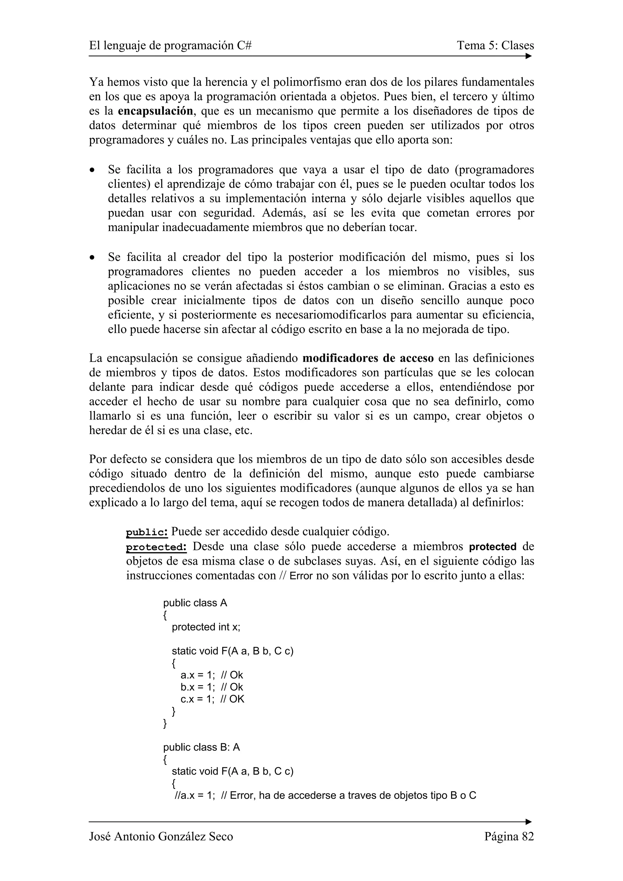 El lenguaje de programación C# Tema 5: Clases 
Ya hemos visto que la herencia y el polimorfismo eran dos de los pilares fundamentales 
en los que es apoya la programación orientada a objetos. Pues bien, el tercero y último 
es la encapsulación, que es un mecanismo que permite a los diseñadores de tipos de 
datos determinar qué miembros de los tipos creen pueden ser utilizados por otros 
programadores y cuáles no. Las principales ventajas que ello aporta son: 
• Se facilita a los programadores que vaya a usar el tipo de dato (programadores 
clientes) el aprendizaje de cómo trabajar con él, pues se le pueden ocultar todos los 
detalles relativos a su implementación interna y sólo dejarle visibles aquellos que 
puedan usar con seguridad. Además, así se les evita que cometan errores por 
manipular inadecuadamente miembros que no deberían tocar. 
• Se facilita al creador del tipo la posterior modificación del mismo, pues si los 
programadores clientes no pueden acceder a los miembros no visibles, sus 
aplicaciones no se verán afectadas si éstos cambian o se eliminan. Gracias a esto es 
posible crear inicialmente tipos de datos con un diseño sencillo aunque poco 
eficiente, y si posteriormente es necesariomodificarlos para aumentar su eficiencia, 
ello puede hacerse sin afectar al código escrito en base a la no mejorada de tipo. 
La encapsulación se consigue añadiendo modificadores de acceso en las definiciones 
de miembros y tipos de datos. Estos modificadores son partículas que se les colocan 
delante para indicar desde qué códigos puede accederse a ellos, entendiéndose por 
acceder el hecho de usar su nombre para cualquier cosa que no sea definirlo, como 
llamarlo si es una función, leer o escribir su valor si es un campo, crear objetos o 
heredar de él si es una clase, etc. 
Por defecto se considera que los miembros de un tipo de dato sólo son accesibles desde 
código situado dentro de la definición del mismo, aunque esto puede cambiarse 
precediendolos de uno los siguientes modificadores (aunque algunos de ellos ya se han 
explicado a lo largo del tema, aquí se recogen todos de manera detallada) al definirlos: 
public: Puede ser accedido desde cualquier código. 
protected: Desde una clase sólo puede accederse a miembros protected de 
objetos de esa misma clase o de subclases suyas. Así, en el siguiente código las 
instrucciones comentadas con // Error no son válidas por lo escrito junto a ellas: 
public class A 
{ 
protected int x; 
static void F(A a, B b, C c) 
{ 
a.x = 1; // Ok 
b.x = 1; // Ok 
c.x = 1; // OK 
} 
} 
public class B: A 
{ 
static void F(A a, B b, C c) 
{ 
//a.x = 1; // Error, ha de accederse a traves de objetos tipo B o C 
José Antonio González Seco Página 82 
 