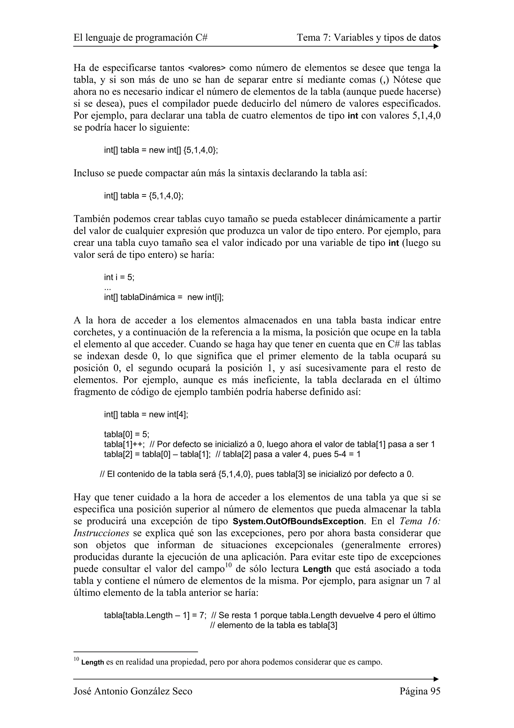 El lenguaje de programación C# Tema 7: Variables y tipos de datos 
Ha de especificarse tantos <valores> como número de elementos se desee que tenga la 
tabla, y si son más de uno se han de separar entre sí mediante comas (,) Nótese que 
ahora no es necesario indicar el número de elementos de la tabla (aunque puede hacerse) 
si se desea), pues el compilador puede deducirlo del número de valores especificados. 
Por ejemplo, para declarar una tabla de cuatro elementos de tipo int con valores 5,1,4,0 
se podría hacer lo siguiente: 
int[] tabla = new int[] {5,1,4,0}; 
Incluso se puede compactar aún más la sintaxis declarando la tabla así: 
int[] tabla = {5,1,4,0}; 
También podemos crear tablas cuyo tamaño se pueda establecer dinámicamente a partir 
del valor de cualquier expresión que produzca un valor de tipo entero. Por ejemplo, para 
crear una tabla cuyo tamaño sea el valor indicado por una variable de tipo int (luego su 
valor será de tipo entero) se haría: 
int i = 5; 
... 
int[] tablaDinámica = new int[i]; 
A la hora de acceder a los elementos almacenados en una tabla basta indicar entre 
corchetes, y a continuación de la referencia a la misma, la posición que ocupe en la tabla 
el elemento al que acceder. Cuando se haga hay que tener en cuenta que en C# las tablas 
se indexan desde 0, lo que significa que el primer elemento de la tabla ocupará su 
posición 0, el segundo ocupará la posición 1, y así sucesivamente para el resto de 
elementos. Por ejemplo, aunque es más ineficiente, la tabla declarada en el último 
fragmento de código de ejemplo también podría haberse definido así: 
int[] tabla = new int[4]; 
tabla[0] = 5; 
tabla[1]++; // Por defecto se inicializó a 0, luego ahora el valor de tabla[1] pasa a ser 1 
tabla[2] = tabla[0] – tabla[1]; // tabla[2] pasa a valer 4, pues 5-4 = 1 
// El contenido de la tabla será {5,1,4,0}, pues tabla[3] se inicializó por defecto a 0. 
Hay que tener cuidado a la hora de acceder a los elementos de una tabla ya que si se 
especifica una posición superior al número de elementos que pueda almacenar la tabla 
se producirá una excepción de tipo System.OutOfBoundsException. En el Tema 16: 
Instrucciones se explica qué son las excepciones, pero por ahora basta considerar que 
son objetos que informan de situaciones excepcionales (generalmente errores) 
producidas durante la ejecución de una aplicación. Para evitar este tipo de excepciones 
puede consultar el valor del campo10 de sólo lectura Length que está asociado a toda 
tabla y contiene el número de elementos de la misma. Por ejemplo, para asignar un 7 al 
último elemento de la tabla anterior se haría: 
tabla[tabla.Length – 1] = 7; // Se resta 1 porque tabla.Length devuelve 4 pero el último 
// elemento de la tabla es tabla[3] 
10 Length es en realidad una propiedad, pero por ahora podemos considerar que es campo. 
José Antonio González Seco Página 95 
 