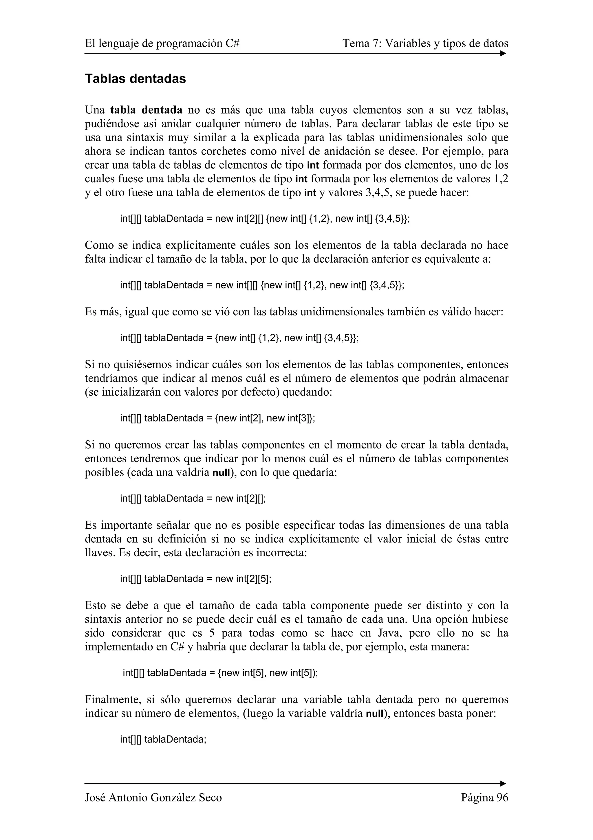 El lenguaje de programación C# Tema 7: Variables y tipos de datos 
Tablas dentadas 
Una tabla dentada no es más que una tabla cuyos elementos son a su vez tablas, 
pudiéndose así anidar cualquier número de tablas. Para declarar tablas de este tipo se 
usa una sintaxis muy similar a la explicada para las tablas unidimensionales solo que 
ahora se indican tantos corchetes como nivel de anidación se desee. Por ejemplo, para 
crear una tabla de tablas de elementos de tipo int formada por dos elementos, uno de los 
cuales fuese una tabla de elementos de tipo int formada por los elementos de valores 1,2 
y el otro fuese una tabla de elementos de tipo int y valores 3,4,5, se puede hacer: 
int[][] tablaDentada = new int[2][] {new int[] {1,2}, new int[] {3,4,5}}; 
Como se indica explícitamente cuáles son los elementos de la tabla declarada no hace 
falta indicar el tamaño de la tabla, por lo que la declaración anterior es equivalente a: 
int[][] tablaDentada = new int[][] {new int[] {1,2}, new int[] {3,4,5}}; 
Es más, igual que como se vió con las tablas unidimensionales también es válido hacer: 
int[][] tablaDentada = {new int[] {1,2}, new int[] {3,4,5}}; 
Si no quisiésemos indicar cuáles son los elementos de las tablas componentes, entonces 
tendríamos que indicar al menos cuál es el número de elementos que podrán almacenar 
(se inicializarán con valores por defecto) quedando: 
int[][] tablaDentada = {new int[2], new int[3]}; 
Si no queremos crear las tablas componentes en el momento de crear la tabla dentada, 
entonces tendremos que indicar por lo menos cuál es el número de tablas componentes 
posibles (cada una valdría null), con lo que quedaría: 
int[][] tablaDentada = new int[2][]; 
Es importante señalar que no es posible especificar todas las dimensiones de una tabla 
dentada en su definición si no se indica explícitamente el valor inicial de éstas entre 
llaves. Es decir, esta declaración es incorrecta: 
int[][] tablaDentada = new int[2][5]; 
Esto se debe a que el tamaño de cada tabla componente puede ser distinto y con la 
sintaxis anterior no se puede decir cuál es el tamaño de cada una. Una opción hubiese 
sido considerar que es 5 para todas como se hace en Java, pero ello no se ha 
implementado en C# y habría que declarar la tabla de, por ejemplo, esta manera: 
int[][] tablaDentada = {new int[5], new int[5]); 
Finalmente, si sólo queremos declarar una variable tabla dentada pero no queremos 
indicar su número de elementos, (luego la variable valdría null), entonces basta poner: 
int[][] tablaDentada; 
José Antonio González Seco Página 96 
 