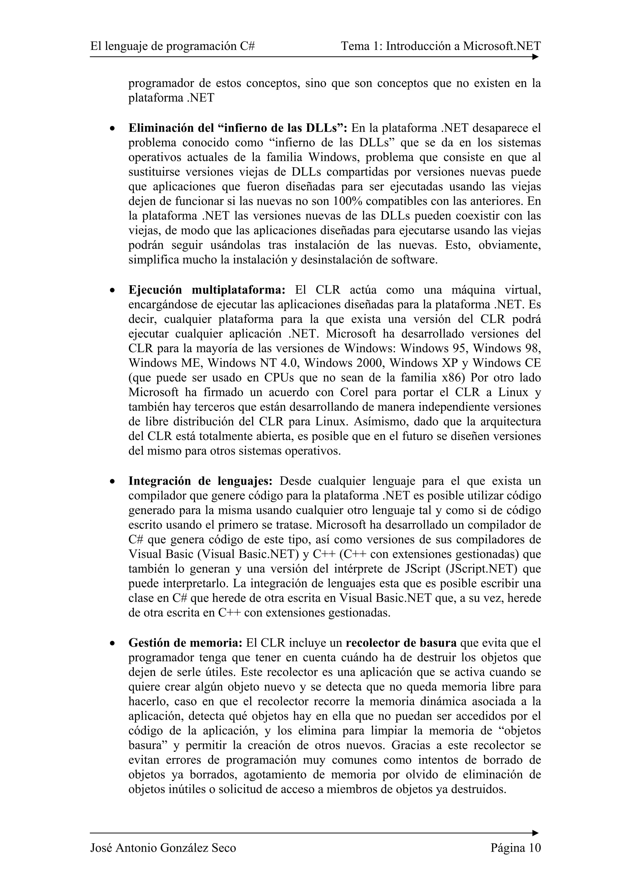 El lenguaje de programación C# Tema 1: Introducción a Microsoft.NET
José Antonio González Seco Página 10
programador de estos conceptos, sino que son conceptos que no existen en la
plataforma .NET
• Eliminación del “infierno de las DLLs”: En la plataforma .NET desaparece el
problema conocido como “infierno de las DLLs” que se da en los sistemas
operativos actuales de la familia Windows, problema que consiste en que al
sustituirse versiones viejas de DLLs compartidas por versiones nuevas puede
que aplicaciones que fueron diseñadas para ser ejecutadas usando las viejas
dejen de funcionar si las nuevas no son 100% compatibles con las anteriores. En
la plataforma .NET las versiones nuevas de las DLLs pueden coexistir con las
viejas, de modo que las aplicaciones diseñadas para ejecutarse usando las viejas
podrán seguir usándolas tras instalación de las nuevas. Esto, obviamente,
simplifica mucho la instalación y desinstalación de software.
• Ejecución multiplataforma: El CLR actúa como una máquina virtual,
encargándose de ejecutar las aplicaciones diseñadas para la plataforma .NET. Es
decir, cualquier plataforma para la que exista una versión del CLR podrá
ejecutar cualquier aplicación .NET. Microsoft ha desarrollado versiones del
CLR para la mayoría de las versiones de Windows: Windows 95, Windows 98,
Windows ME, Windows NT 4.0, Windows 2000, Windows XP y Windows CE
(que puede ser usado en CPUs que no sean de la familia x86) Por otro lado
Microsoft ha firmado un acuerdo con Corel para portar el CLR a Linux y
también hay terceros que están desarrollando de manera independiente versiones
de libre distribución del CLR para Linux. Asímismo, dado que la arquitectura
del CLR está totalmente abierta, es posible que en el futuro se diseñen versiones
del mismo para otros sistemas operativos.
• Integración de lenguajes: Desde cualquier lenguaje para el que exista un
compilador que genere código para la plataforma .NET es posible utilizar código
generado para la misma usando cualquier otro lenguaje tal y como si de código
escrito usando el primero se tratase. Microsoft ha desarrollado un compilador de
C# que genera código de este tipo, así como versiones de sus compiladores de
Visual Basic (Visual Basic.NET) y C++ (C++ con extensiones gestionadas) que
también lo generan y una versión del intérprete de JScript (JScript.NET) que
puede interpretarlo. La integración de lenguajes esta que es posible escribir una
clase en C# que herede de otra escrita en Visual Basic.NET que, a su vez, herede
de otra escrita en C++ con extensiones gestionadas.
• Gestión de memoria: El CLR incluye un recolector de basura que evita que el
programador tenga que tener en cuenta cuándo ha de destruir los objetos que
dejen de serle útiles. Este recolector es una aplicación que se activa cuando se
quiere crear algún objeto nuevo y se detecta que no queda memoria libre para
hacerlo, caso en que el recolector recorre la memoria dinámica asociada a la
aplicación, detecta qué objetos hay en ella que no puedan ser accedidos por el
código de la aplicación, y los elimina para limpiar la memoria de “objetos
basura” y permitir la creación de otros nuevos. Gracias a este recolector se
evitan errores de programación muy comunes como intentos de borrado de
objetos ya borrados, agotamiento de memoria por olvido de eliminación de
objetos inútiles o solicitud de acceso a miembros de objetos ya destruidos.
 
