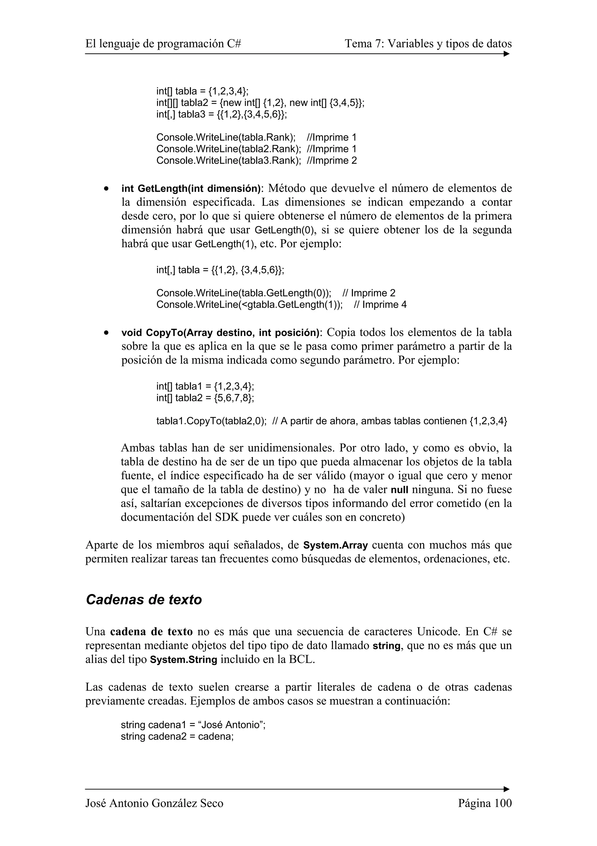 El lenguaje de programación C# Tema 7: Variables y tipos de datos
José Antonio González Seco Página 100
int[] tabla = {1,2,3,4};
int[][] tabla2 = {new int[] {1,2}, new int[] {3,4,5}};
int[,] tabla3 = {{1,2},{3,4,5,6}};
Console.WriteLine(tabla.Rank); //Imprime 1
Console.WriteLine(tabla2.Rank); //Imprime 1
Console.WriteLine(tabla3.Rank); //Imprime 2
• int GetLength(int dimensión): Método que devuelve el número de elementos de
la dimensión especificada. Las dimensiones se indican empezando a contar
desde cero, por lo que si quiere obtenerse el número de elementos de la primera
dimensión habrá que usar GetLength(0), si se quiere obtener los de la segunda
habrá que usar GetLength(1), etc. Por ejemplo:
int[,] tabla = {{1,2}, {3,4,5,6}};
Console.WriteLine(tabla.GetLength(0)); // Imprime 2
Console.WriteLine(<gtabla.GetLength(1)); // Imprime 4
• void CopyTo(Array destino, int posición): Copia todos los elementos de la tabla
sobre la que es aplica en la que se le pasa como primer parámetro a partir de la
posición de la misma indicada como segundo parámetro. Por ejemplo:
int[] tabla1 = {1,2,3,4};
int[] tabla2 = {5,6,7,8};
tabla1.CopyTo(tabla2,0); // A partir de ahora, ambas tablas contienen {1,2,3,4}
Ambas tablas han de ser unidimensionales. Por otro lado, y como es obvio, la
tabla de destino ha de ser de un tipo que pueda almacenar los objetos de la tabla
fuente, el índice especificado ha de ser válido (mayor o igual que cero y menor
que el tamaño de la tabla de destino) y no ha de valer null ninguna. Si no fuese
así, saltarían excepciones de diversos tipos informando del error cometido (en la
documentación del SDK puede ver cuáles son en concreto)
Aparte de los miembros aquí señalados, de System.Array cuenta con muchos más que
permiten realizar tareas tan frecuentes como búsquedas de elementos, ordenaciones, etc.
Cadenas de texto
Una cadena de texto no es más que una secuencia de caracteres Unicode. En C# se
representan mediante objetos del tipo tipo de dato llamado string, que no es más que un
alias del tipo System.String incluido en la BCL.
Las cadenas de texto suelen crearse a partir literales de cadena o de otras cadenas
previamente creadas. Ejemplos de ambos casos se muestran a continuación:
string cadena1 = “José Antonio”;
string cadena2 = cadena;
 