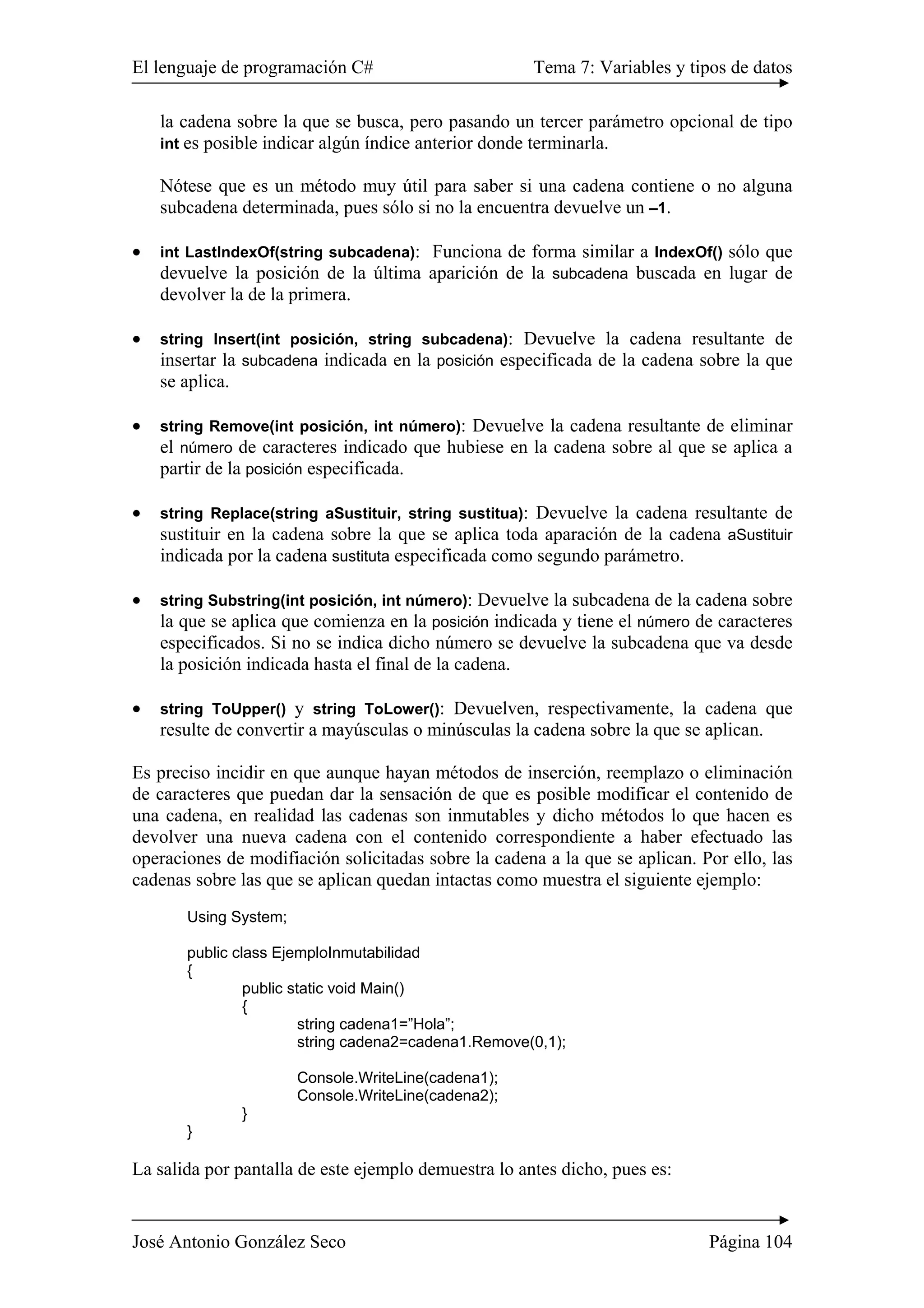 El lenguaje de programación C# Tema 7: Variables y tipos de datos
José Antonio González Seco Página 104
la cadena sobre la que se busca, pero pasando un tercer parámetro opcional de tipo
int es posible indicar algún índice anterior donde terminarla.
Nótese que es un método muy útil para saber si una cadena contiene o no alguna
subcadena determinada, pues sólo si no la encuentra devuelve un –1.
• int LastIndexOf(string subcadena): Funciona de forma similar a IndexOf() sólo que
devuelve la posición de la última aparición de la subcadena buscada en lugar de
devolver la de la primera.
• string Insert(int posición, string subcadena): Devuelve la cadena resultante de
insertar la subcadena indicada en la posición especificada de la cadena sobre la que
se aplica.
• string Remove(int posición, int número): Devuelve la cadena resultante de eliminar
el número de caracteres indicado que hubiese en la cadena sobre al que se aplica a
partir de la posición especificada.
• string Replace(string aSustituir, string sustitua): Devuelve la cadena resultante de
sustituir en la cadena sobre la que se aplica toda aparación de la cadena aSustituir
indicada por la cadena sustituta especificada como segundo parámetro.
• string Substring(int posición, int número): Devuelve la subcadena de la cadena sobre
la que se aplica que comienza en la posición indicada y tiene el número de caracteres
especificados. Si no se indica dicho número se devuelve la subcadena que va desde
la posición indicada hasta el final de la cadena.
• string ToUpper() y string ToLower(): Devuelven, respectivamente, la cadena que
resulte de convertir a mayúsculas o minúsculas la cadena sobre la que se aplican.
Es preciso incidir en que aunque hayan métodos de inserción, reemplazo o eliminación
de caracteres que puedan dar la sensación de que es posible modificar el contenido de
una cadena, en realidad las cadenas son inmutables y dicho métodos lo que hacen es
devolver una nueva cadena con el contenido correspondiente a haber efectuado las
operaciones de modifiación solicitadas sobre la cadena a la que se aplican. Por ello, las
cadenas sobre las que se aplican quedan intactas como muestra el siguiente ejemplo:
Using System;
public class EjemploInmutabilidad
{
public static void Main()
{
string cadena1=”Hola”;
string cadena2=cadena1.Remove(0,1);
Console.WriteLine(cadena1);
Console.WriteLine(cadena2);
}
}
La salida por pantalla de este ejemplo demuestra lo antes dicho, pues es:
 