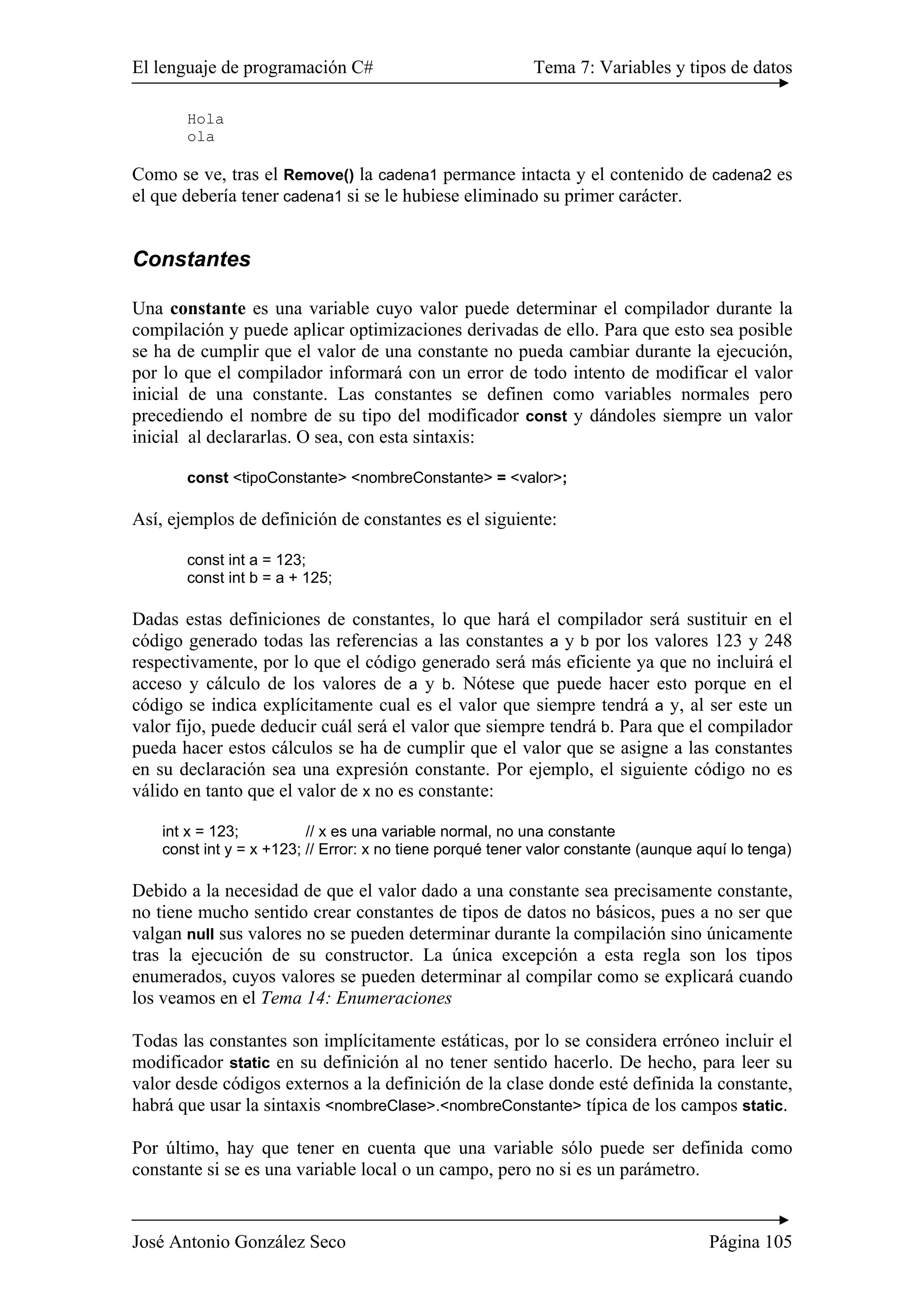 El lenguaje de programación C# Tema 7: Variables y tipos de datos
José Antonio González Seco Página 105
Hola
ola
Como se ve, tras el Remove() la cadena1 permance intacta y el contenido de cadena2 es
el que debería tener cadena1 si se le hubiese eliminado su primer carácter.
Constantes
Una constante es una variable cuyo valor puede determinar el compilador durante la
compilación y puede aplicar optimizaciones derivadas de ello. Para que esto sea posible
se ha de cumplir que el valor de una constante no pueda cambiar durante la ejecución,
por lo que el compilador informará con un error de todo intento de modificar el valor
inicial de una constante. Las constantes se definen como variables normales pero
precediendo el nombre de su tipo del modificador const y dándoles siempre un valor
inicial al declararlas. O sea, con esta sintaxis:
const <tipoConstante> <nombreConstante> = <valor>;
Así, ejemplos de definición de constantes es el siguiente:
const int a = 123;
const int b = a + 125;
Dadas estas definiciones de constantes, lo que hará el compilador será sustituir en el
código generado todas las referencias a las constantes a y b por los valores 123 y 248
respectivamente, por lo que el código generado será más eficiente ya que no incluirá el
acceso y cálculo de los valores de a y b. Nótese que puede hacer esto porque en el
código se indica explícitamente cual es el valor que siempre tendrá a y, al ser este un
valor fijo, puede deducir cuál será el valor que siempre tendrá b. Para que el compilador
pueda hacer estos cálculos se ha de cumplir que el valor que se asigne a las constantes
en su declaración sea una expresión constante. Por ejemplo, el siguiente código no es
válido en tanto que el valor de x no es constante:
int x = 123; // x es una variable normal, no una constante
const int y = x +123; // Error: x no tiene porqué tener valor constante (aunque aquí lo tenga)
Debido a la necesidad de que el valor dado a una constante sea precisamente constante,
no tiene mucho sentido crear constantes de tipos de datos no básicos, pues a no ser que
valgan null sus valores no se pueden determinar durante la compilación sino únicamente
tras la ejecución de su constructor. La única excepción a esta regla son los tipos
enumerados, cuyos valores se pueden determinar al compilar como se explicará cuando
los veamos en el Tema 14: Enumeraciones
Todas las constantes son implícitamente estáticas, por lo se considera erróneo incluir el
modificador static en su definición al no tener sentido hacerlo. De hecho, para leer su
valor desde códigos externos a la definición de la clase donde esté definida la constante,
habrá que usar la sintaxis <nombreClase>.<nombreConstante> típica de los campos static.
Por último, hay que tener en cuenta que una variable sólo puede ser definida como
constante si se es una variable local o un campo, pero no si es un parámetro.
 