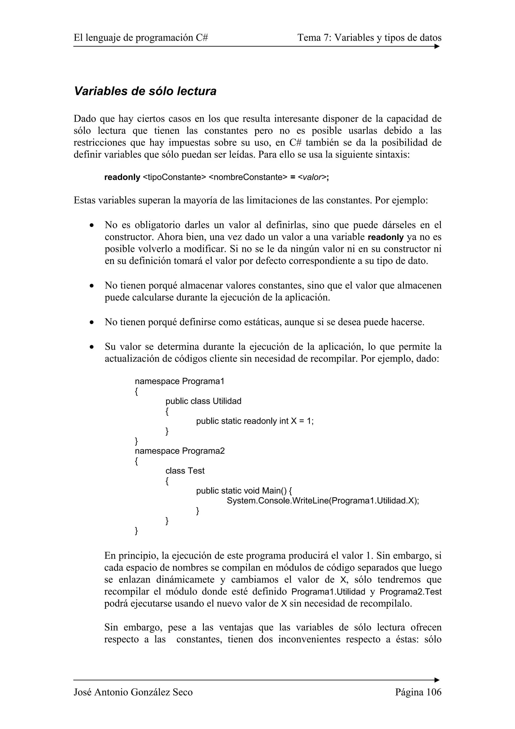 El lenguaje de programación C# Tema 7: Variables y tipos de datos
José Antonio González Seco Página 106
Variables de sólo lectura
Dado que hay ciertos casos en los que resulta interesante disponer de la capacidad de
sólo lectura que tienen las constantes pero no es posible usarlas debido a las
restricciones que hay impuestas sobre su uso, en C# también se da la posibilidad de
definir variables que sólo puedan ser leídas. Para ello se usa la siguiente sintaxis:
readonly <tipoConstante> <nombreConstante> = <valor>;
Estas variables superan la mayoría de las limitaciones de las constantes. Por ejemplo:
• No es obligatorio darles un valor al definirlas, sino que puede dárseles en el
constructor. Ahora bien, una vez dado un valor a una variable readonly ya no es
posible volverlo a modificar. Si no se le da ningún valor ni en su constructor ni
en su definición tomará el valor por defecto correspondiente a su tipo de dato.
• No tienen porqué almacenar valores constantes, sino que el valor que almacenen
puede calcularse durante la ejecución de la aplicación.
• No tienen porqué definirse como estáticas, aunque si se desea puede hacerse.
• Su valor se determina durante la ejecución de la aplicación, lo que permite la
actualización de códigos cliente sin necesidad de recompilar. Por ejemplo, dado:
namespace Programa1
{
public class Utilidad
{
public static readonly int X = 1;
}
}
namespace Programa2
{
class Test
{
public static void Main() {
System.Console.WriteLine(Programa1.Utilidad.X);
}
}
}
En principio, la ejecución de este programa producirá el valor 1. Sin embargo, si
cada espacio de nombres se compilan en módulos de código separados que luego
se enlazan dinámicamete y cambiamos el valor de X, sólo tendremos que
recompilar el módulo donde esté definido Programa1.Utilidad y Programa2.Test
podrá ejecutarse usando el nuevo valor de X sin necesidad de recompilalo.
Sin embargo, pese a las ventajas que las variables de sólo lectura ofrecen
respecto a las constantes, tienen dos inconvenientes respecto a éstas: sólo
 
