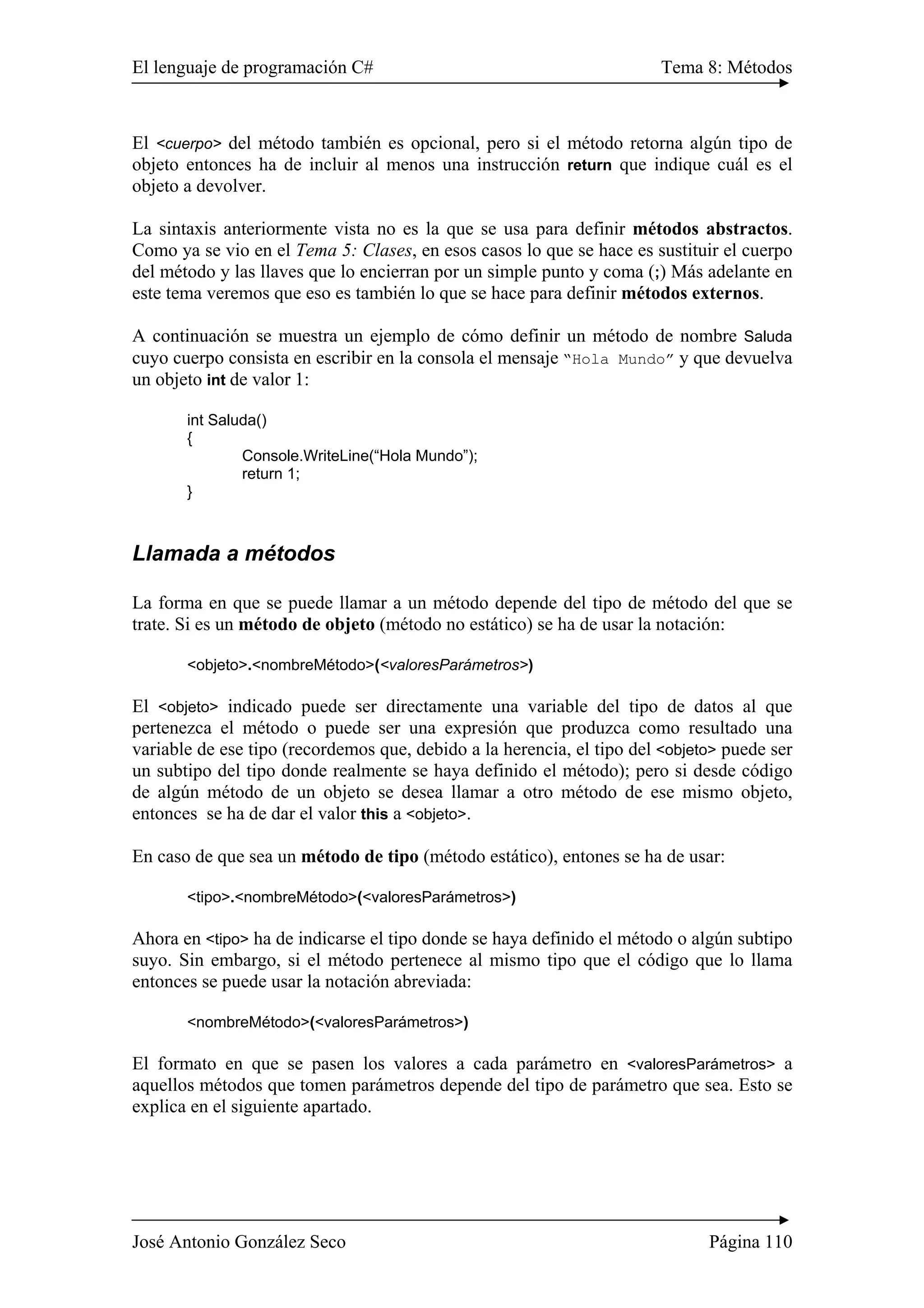 El lenguaje de programación C# Tema 8: Métodos
José Antonio González Seco Página 110
El <cuerpo> del método también es opcional, pero si el método retorna algún tipo de
objeto entonces ha de incluir al menos una instrucción return que indique cuál es el
objeto a devolver.
La sintaxis anteriormente vista no es la que se usa para definir métodos abstractos.
Como ya se vio en el Tema 5: Clases, en esos casos lo que se hace es sustituir el cuerpo
del método y las llaves que lo encierran por un simple punto y coma (;) Más adelante en
este tema veremos que eso es también lo que se hace para definir métodos externos.
A continuación se muestra un ejemplo de cómo definir un método de nombre Saluda
cuyo cuerpo consista en escribir en la consola el mensaje “Hola Mundo” y que devuelva
un objeto int de valor 1:
int Saluda()
{
Console.WriteLine(“Hola Mundo”);
return 1;
}
Llamada a métodos
La forma en que se puede llamar a un método depende del tipo de método del que se
trate. Si es un método de objeto (método no estático) se ha de usar la notación:
<objeto>.<nombreMétodo>(<valoresParámetros>)
El <objeto> indicado puede ser directamente una variable del tipo de datos al que
pertenezca el método o puede ser una expresión que produzca como resultado una
variable de ese tipo (recordemos que, debido a la herencia, el tipo del <objeto> puede ser
un subtipo del tipo donde realmente se haya definido el método); pero si desde código
de algún método de un objeto se desea llamar a otro método de ese mismo objeto,
entonces se ha de dar el valor this a <objeto>.
En caso de que sea un método de tipo (método estático), entones se ha de usar:
<tipo>.<nombreMétodo>(<valoresParámetros>)
Ahora en <tipo> ha de indicarse el tipo donde se haya definido el método o algún subtipo
suyo. Sin embargo, si el método pertenece al mismo tipo que el código que lo llama
entonces se puede usar la notación abreviada:
<nombreMétodo>(<valoresParámetros>)
El formato en que se pasen los valores a cada parámetro en <valoresParámetros> a
aquellos métodos que tomen parámetros depende del tipo de parámetro que sea. Esto se
explica en el siguiente apartado.
 