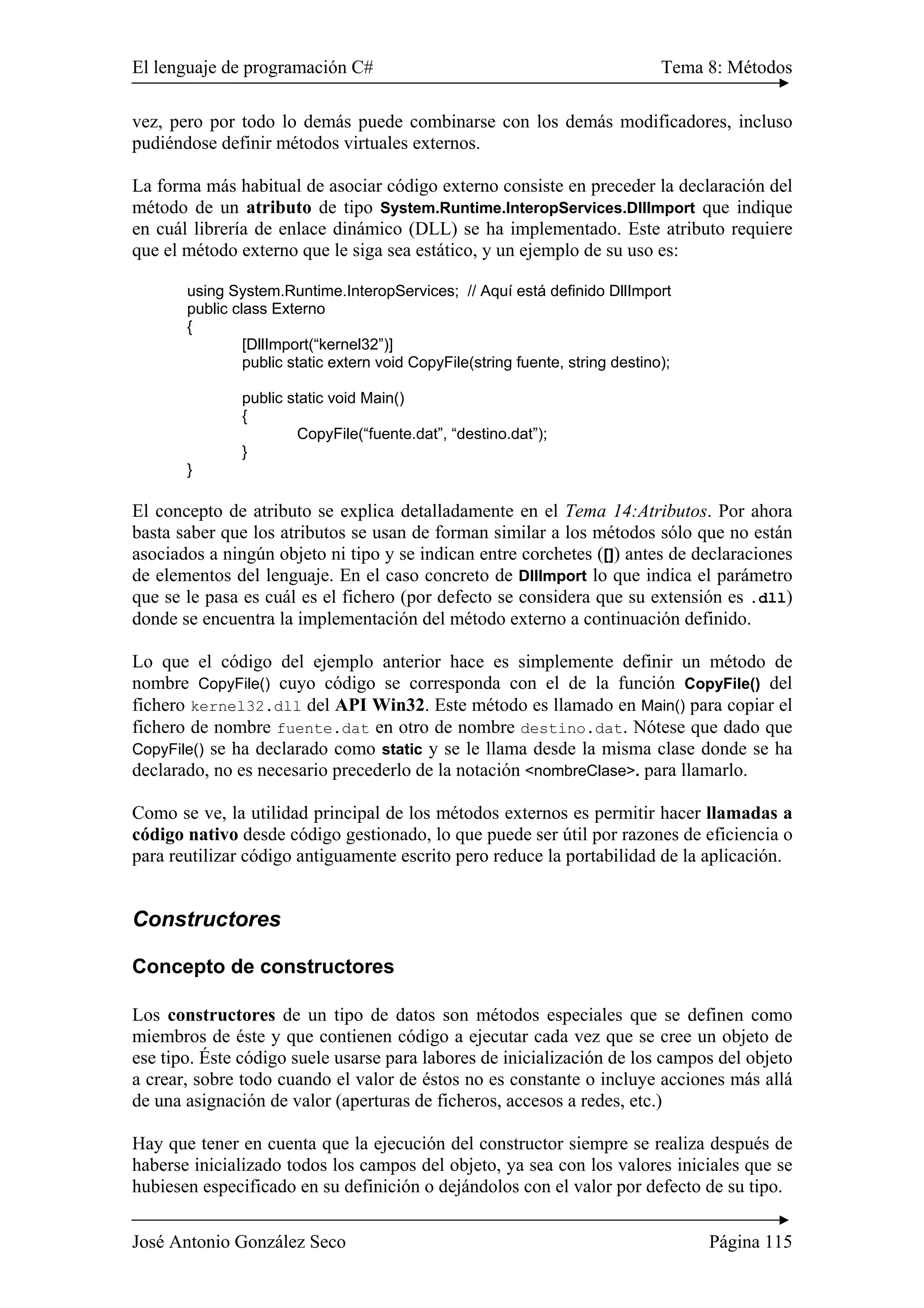 El lenguaje de programación C# Tema 8: Métodos
José Antonio González Seco Página 115
vez, pero por todo lo demás puede combinarse con los demás modificadores, incluso
pudiéndose definir métodos virtuales externos.
La forma más habitual de asociar código externo consiste en preceder la declaración del
método de un atributo de tipo System.Runtime.InteropServices.DllImport que indique
en cuál librería de enlace dinámico (DLL) se ha implementado. Este atributo requiere
que el método externo que le siga sea estático, y un ejemplo de su uso es:
using System.Runtime.InteropServices; // Aquí está definido DllImport
public class Externo
{
[DllImport(“kernel32”)]
public static extern void CopyFile(string fuente, string destino);
public static void Main()
{
CopyFile(“fuente.dat”, “destino.dat”);
}
}
El concepto de atributo se explica detalladamente en el Tema 14:Atributos. Por ahora
basta saber que los atributos se usan de forman similar a los métodos sólo que no están
asociados a ningún objeto ni tipo y se indican entre corchetes ([]) antes de declaraciones
de elementos del lenguaje. En el caso concreto de DllImport lo que indica el parámetro
que se le pasa es cuál es el fichero (por defecto se considera que su extensión es .dll)
donde se encuentra la implementación del método externo a continuación definido.
Lo que el código del ejemplo anterior hace es simplemente definir un método de
nombre CopyFile() cuyo código se corresponda con el de la función CopyFile() del
fichero kernel32.dll del API Win32. Este método es llamado en Main() para copiar el
fichero de nombre fuente.dat en otro de nombre destino.dat. Nótese que dado que
CopyFile() se ha declarado como static y se le llama desde la misma clase donde se ha
declarado, no es necesario precederlo de la notación <nombreClase>. para llamarlo.
Como se ve, la utilidad principal de los métodos externos es permitir hacer llamadas a
código nativo desde código gestionado, lo que puede ser útil por razones de eficiencia o
para reutilizar código antiguamente escrito pero reduce la portabilidad de la aplicación.
Constructores
Concepto de constructores
Los constructores de un tipo de datos son métodos especiales que se definen como
miembros de éste y que contienen código a ejecutar cada vez que se cree un objeto de
ese tipo. Éste código suele usarse para labores de inicialización de los campos del objeto
a crear, sobre todo cuando el valor de éstos no es constante o incluye acciones más allá
de una asignación de valor (aperturas de ficheros, accesos a redes, etc.)
Hay que tener en cuenta que la ejecución del constructor siempre se realiza después de
haberse inicializado todos los campos del objeto, ya sea con los valores iniciales que se
hubiesen especificado en su definición o dejándolos con el valor por defecto de su tipo.
 