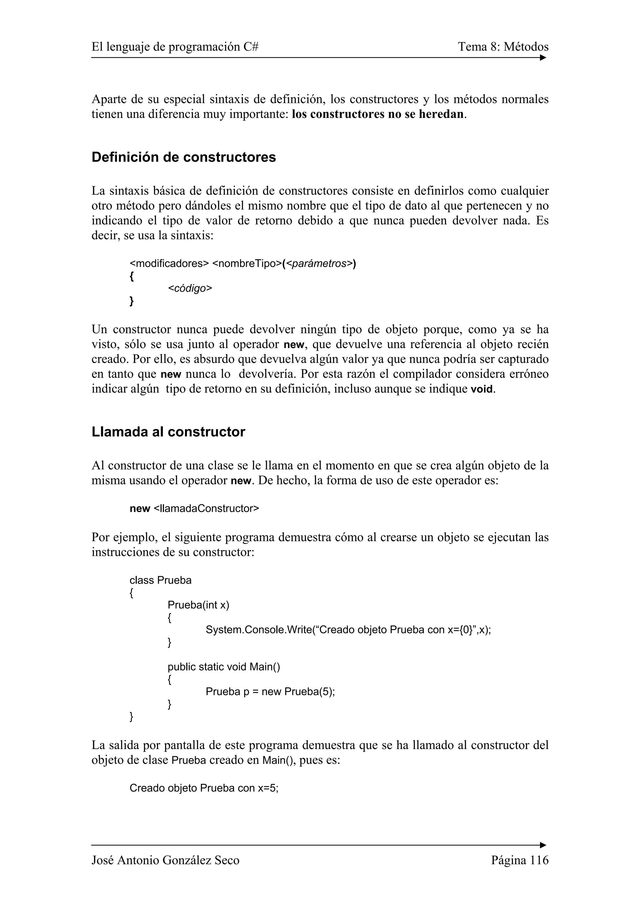 El lenguaje de programación C# Tema 8: Métodos
José Antonio González Seco Página 116
Aparte de su especial sintaxis de definición, los constructores y los métodos normales
tienen una diferencia muy importante: los constructores no se heredan.
Definición de constructores
La sintaxis básica de definición de constructores consiste en definirlos como cualquier
otro método pero dándoles el mismo nombre que el tipo de dato al que pertenecen y no
indicando el tipo de valor de retorno debido a que nunca pueden devolver nada. Es
decir, se usa la sintaxis:
<modificadores> <nombreTipo>(<parámetros>)
{
<código>
}
Un constructor nunca puede devolver ningún tipo de objeto porque, como ya se ha
visto, sólo se usa junto al operador new, que devuelve una referencia al objeto recién
creado. Por ello, es absurdo que devuelva algún valor ya que nunca podría ser capturado
en tanto que new nunca lo devolvería. Por esta razón el compilador considera erróneo
indicar algún tipo de retorno en su definición, incluso aunque se indique void.
Llamada al constructor
Al constructor de una clase se le llama en el momento en que se crea algún objeto de la
misma usando el operador new. De hecho, la forma de uso de este operador es:
new <llamadaConstructor>
Por ejemplo, el siguiente programa demuestra cómo al crearse un objeto se ejecutan las
instrucciones de su constructor:
class Prueba
{
Prueba(int x)
{
System.Console.Write(“Creado objeto Prueba con x={0}”,x);
}
public static void Main()
{
Prueba p = new Prueba(5);
}
}
La salida por pantalla de este programa demuestra que se ha llamado al constructor del
objeto de clase Prueba creado en Main(), pues es:
Creado objeto Prueba con x=5;
 