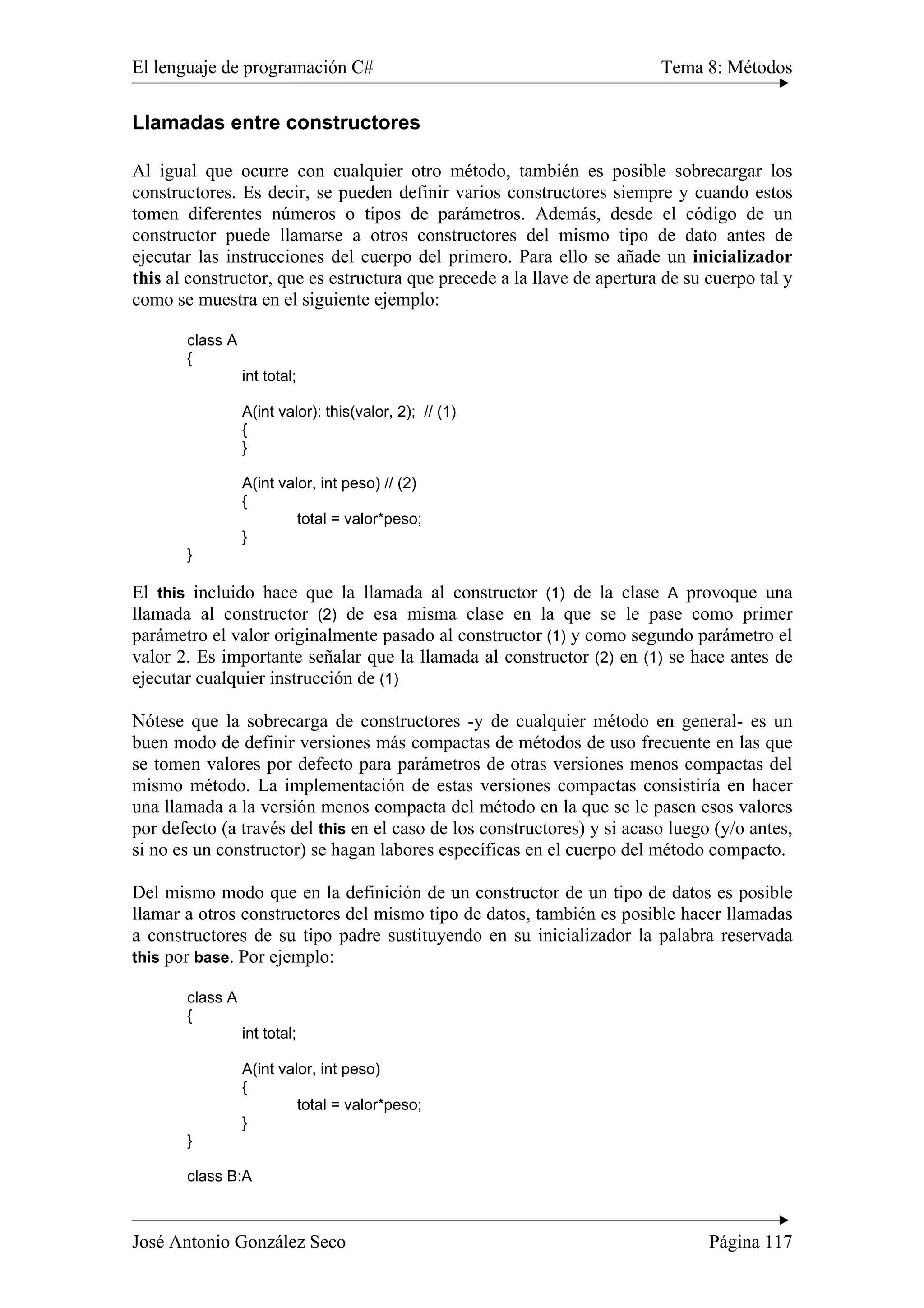 El lenguaje de programación C# Tema 8: Métodos
José Antonio González Seco Página 117
Llamadas entre constructores
Al igual que ocurre con cualquier otro método, también es posible sobrecargar los
constructores. Es decir, se pueden definir varios constructores siempre y cuando estos
tomen diferentes números o tipos de parámetros. Además, desde el código de un
constructor puede llamarse a otros constructores del mismo tipo de dato antes de
ejecutar las instrucciones del cuerpo del primero. Para ello se añade un inicializador
this al constructor, que es estructura que precede a la llave de apertura de su cuerpo tal y
como se muestra en el siguiente ejemplo:
class A
{
int total;
A(int valor): this(valor, 2); // (1)
{
}
A(int valor, int peso) // (2)
{
total = valor*peso;
}
}
El this incluido hace que la llamada al constructor (1) de la clase A provoque una
llamada al constructor (2) de esa misma clase en la que se le pase como primer
parámetro el valor originalmente pasado al constructor (1) y como segundo parámetro el
valor 2. Es importante señalar que la llamada al constructor (2) en (1) se hace antes de
ejecutar cualquier instrucción de (1)
Nótese que la sobrecarga de constructores -y de cualquier método en general- es un
buen modo de definir versiones más compactas de métodos de uso frecuente en las que
se tomen valores por defecto para parámetros de otras versiones menos compactas del
mismo método. La implementación de estas versiones compactas consistiría en hacer
una llamada a la versión menos compacta del método en la que se le pasen esos valores
por defecto (a través del this en el caso de los constructores) y si acaso luego (y/o antes,
si no es un constructor) se hagan labores específicas en el cuerpo del método compacto.
Del mismo modo que en la definición de un constructor de un tipo de datos es posible
llamar a otros constructores del mismo tipo de datos, también es posible hacer llamadas
a constructores de su tipo padre sustituyendo en su inicializador la palabra reservada
this por base. Por ejemplo:
class A
{
int total;
A(int valor, int peso)
{
total = valor*peso;
}
}
class B:A
 