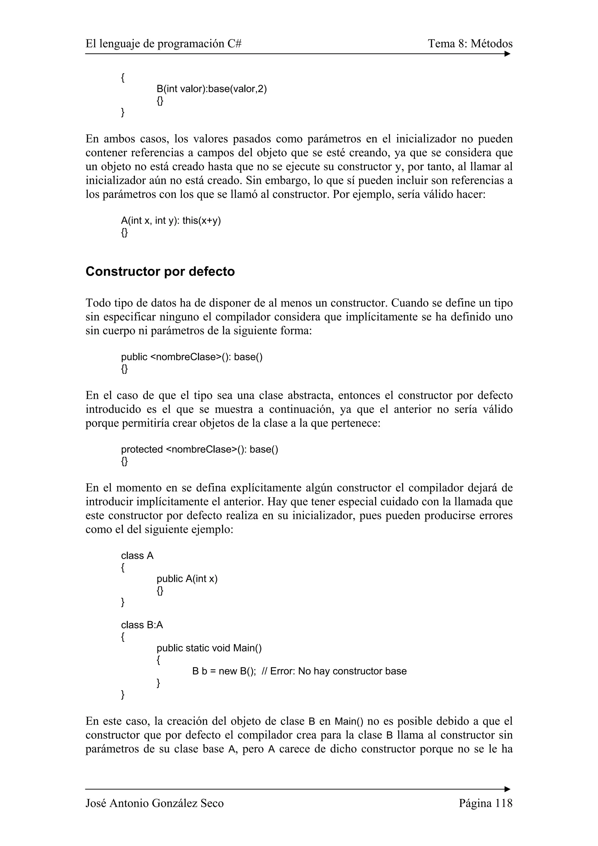 El lenguaje de programación C# Tema 8: Métodos
José Antonio González Seco Página 118
{
B(int valor):base(valor,2)
{}
}
En ambos casos, los valores pasados como parámetros en el inicializador no pueden
contener referencias a campos del objeto que se esté creando, ya que se considera que
un objeto no está creado hasta que no se ejecute su constructor y, por tanto, al llamar al
inicializador aún no está creado. Sin embargo, lo que sí pueden incluir son referencias a
los parámetros con los que se llamó al constructor. Por ejemplo, sería válido hacer:
A(int x, int y): this(x+y)
{}
Constructor por defecto
Todo tipo de datos ha de disponer de al menos un constructor. Cuando se define un tipo
sin especificar ninguno el compilador considera que implícitamente se ha definido uno
sin cuerpo ni parámetros de la siguiente forma:
public <nombreClase>(): base()
{}
En el caso de que el tipo sea una clase abstracta, entonces el constructor por defecto
introducido es el que se muestra a continuación, ya que el anterior no sería válido
porque permitiría crear objetos de la clase a la que pertenece:
protected <nombreClase>(): base()
{}
En el momento en se defina explícitamente algún constructor el compilador dejará de
introducir implícitamente el anterior. Hay que tener especial cuidado con la llamada que
este constructor por defecto realiza en su inicializador, pues pueden producirse errores
como el del siguiente ejemplo:
class A
{
public A(int x)
{}
}
class B:A
{
public static void Main()
{
B b = new B(); // Error: No hay constructor base
}
}
En este caso, la creación del objeto de clase B en Main() no es posible debido a que el
constructor que por defecto el compilador crea para la clase B llama al constructor sin
parámetros de su clase base A, pero A carece de dicho constructor porque no se le ha
 