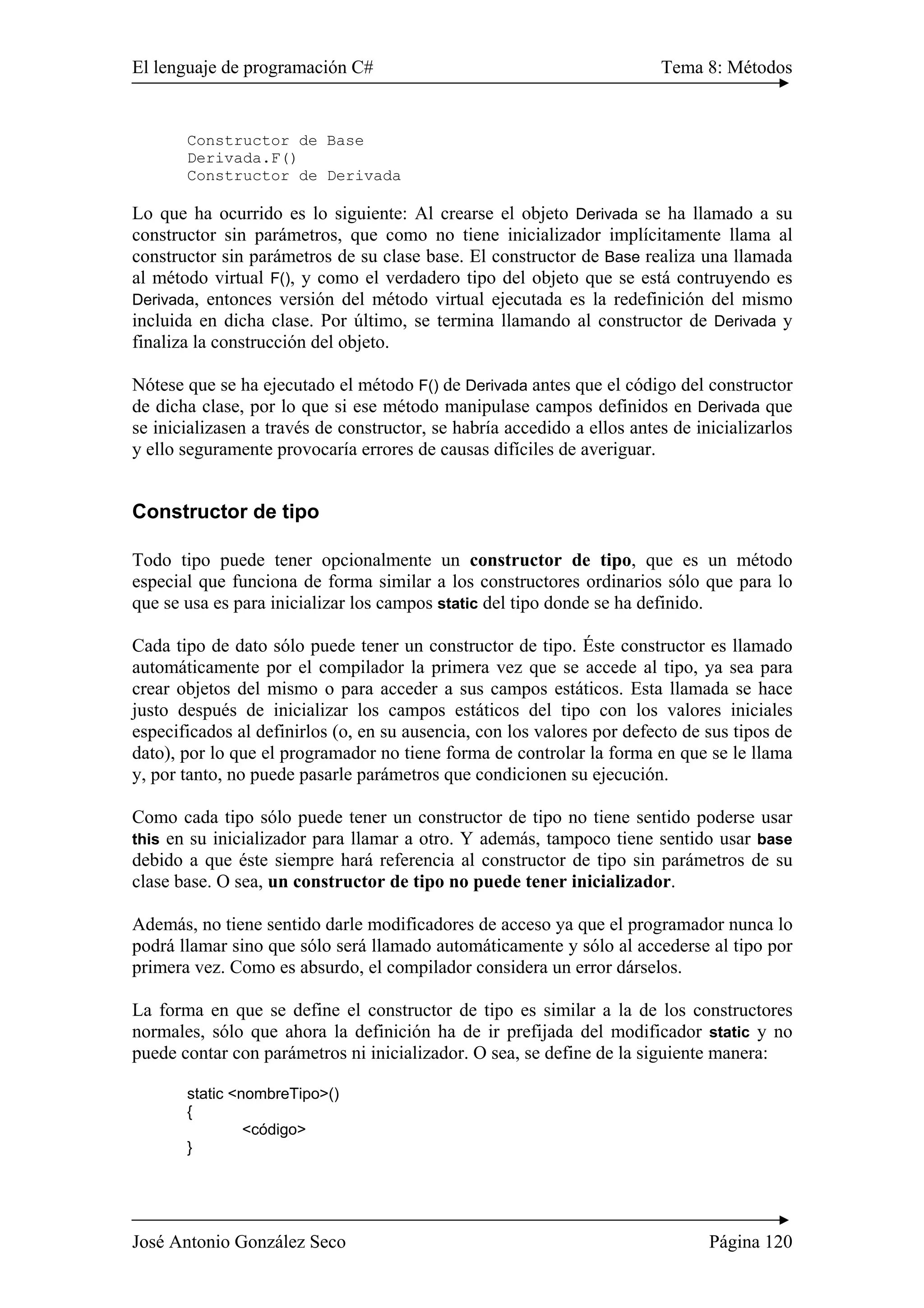 El lenguaje de programación C# Tema 8: Métodos
José Antonio González Seco Página 120
Constructor de Base
Derivada.F()
Constructor de Derivada
Lo que ha ocurrido es lo siguiente: Al crearse el objeto Derivada se ha llamado a su
constructor sin parámetros, que como no tiene inicializador implícitamente llama al
constructor sin parámetros de su clase base. El constructor de Base realiza una llamada
al método virtual F(), y como el verdadero tipo del objeto que se está contruyendo es
Derivada, entonces versión del método virtual ejecutada es la redefinición del mismo
incluida en dicha clase. Por último, se termina llamando al constructor de Derivada y
finaliza la construcción del objeto.
Nótese que se ha ejecutado el método F() de Derivada antes que el código del constructor
de dicha clase, por lo que si ese método manipulase campos definidos en Derivada que
se inicializasen a través de constructor, se habría accedido a ellos antes de inicializarlos
y ello seguramente provocaría errores de causas difíciles de averiguar.
Constructor de tipo
Todo tipo puede tener opcionalmente un constructor de tipo, que es un método
especial que funciona de forma similar a los constructores ordinarios sólo que para lo
que se usa es para inicializar los campos static del tipo donde se ha definido.
Cada tipo de dato sólo puede tener un constructor de tipo. Éste constructor es llamado
automáticamente por el compilador la primera vez que se accede al tipo, ya sea para
crear objetos del mismo o para acceder a sus campos estáticos. Esta llamada se hace
justo después de inicializar los campos estáticos del tipo con los valores iniciales
especificados al definirlos (o, en su ausencia, con los valores por defecto de sus tipos de
dato), por lo que el programador no tiene forma de controlar la forma en que se le llama
y, por tanto, no puede pasarle parámetros que condicionen su ejecución.
Como cada tipo sólo puede tener un constructor de tipo no tiene sentido poderse usar
this en su inicializador para llamar a otro. Y además, tampoco tiene sentido usar base
debido a que éste siempre hará referencia al constructor de tipo sin parámetros de su
clase base. O sea, un constructor de tipo no puede tener inicializador.
Además, no tiene sentido darle modificadores de acceso ya que el programador nunca lo
podrá llamar sino que sólo será llamado automáticamente y sólo al accederse al tipo por
primera vez. Como es absurdo, el compilador considera un error dárselos.
La forma en que se define el constructor de tipo es similar a la de los constructores
normales, sólo que ahora la definición ha de ir prefijada del modificador static y no
puede contar con parámetros ni inicializador. O sea, se define de la siguiente manera:
static <nombreTipo>()
{
<código>
}
 