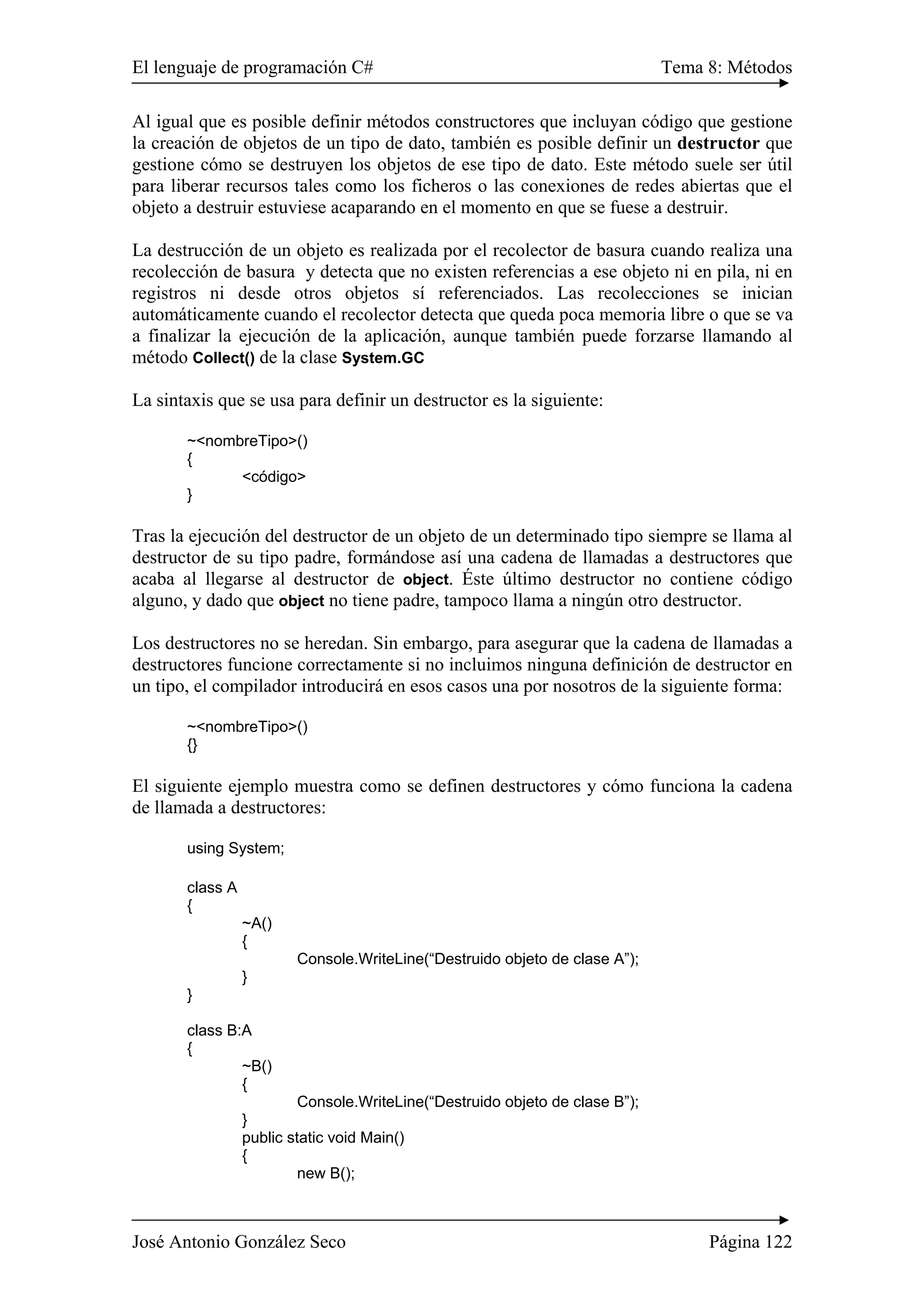 El lenguaje de programación C# Tema 8: Métodos
José Antonio González Seco Página 122
Al igual que es posible definir métodos constructores que incluyan código que gestione
la creación de objetos de un tipo de dato, también es posible definir un destructor que
gestione cómo se destruyen los objetos de ese tipo de dato. Este método suele ser útil
para liberar recursos tales como los ficheros o las conexiones de redes abiertas que el
objeto a destruir estuviese acaparando en el momento en que se fuese a destruir.
La destrucción de un objeto es realizada por el recolector de basura cuando realiza una
recolección de basura y detecta que no existen referencias a ese objeto ni en pila, ni en
registros ni desde otros objetos sí referenciados. Las recolecciones se inician
automáticamente cuando el recolector detecta que queda poca memoria libre o que se va
a finalizar la ejecución de la aplicación, aunque también puede forzarse llamando al
método Collect() de la clase System.GC
La sintaxis que se usa para definir un destructor es la siguiente:
~<nombreTipo>()
{
<código>
}
Tras la ejecución del destructor de un objeto de un determinado tipo siempre se llama al
destructor de su tipo padre, formándose así una cadena de llamadas a destructores que
acaba al llegarse al destructor de object. Éste último destructor no contiene código
alguno, y dado que object no tiene padre, tampoco llama a ningún otro destructor.
Los destructores no se heredan. Sin embargo, para asegurar que la cadena de llamadas a
destructores funcione correctamente si no incluimos ninguna definición de destructor en
un tipo, el compilador introducirá en esos casos una por nosotros de la siguiente forma:
~<nombreTipo>()
{}
El siguiente ejemplo muestra como se definen destructores y cómo funciona la cadena
de llamada a destructores:
using System;
class A
{
~A()
{
Console.WriteLine(“Destruido objeto de clase A”);
}
}
class B:A
{
~B()
{
Console.WriteLine(“Destruido objeto de clase B”);
}
public static void Main()
{
new B();
 