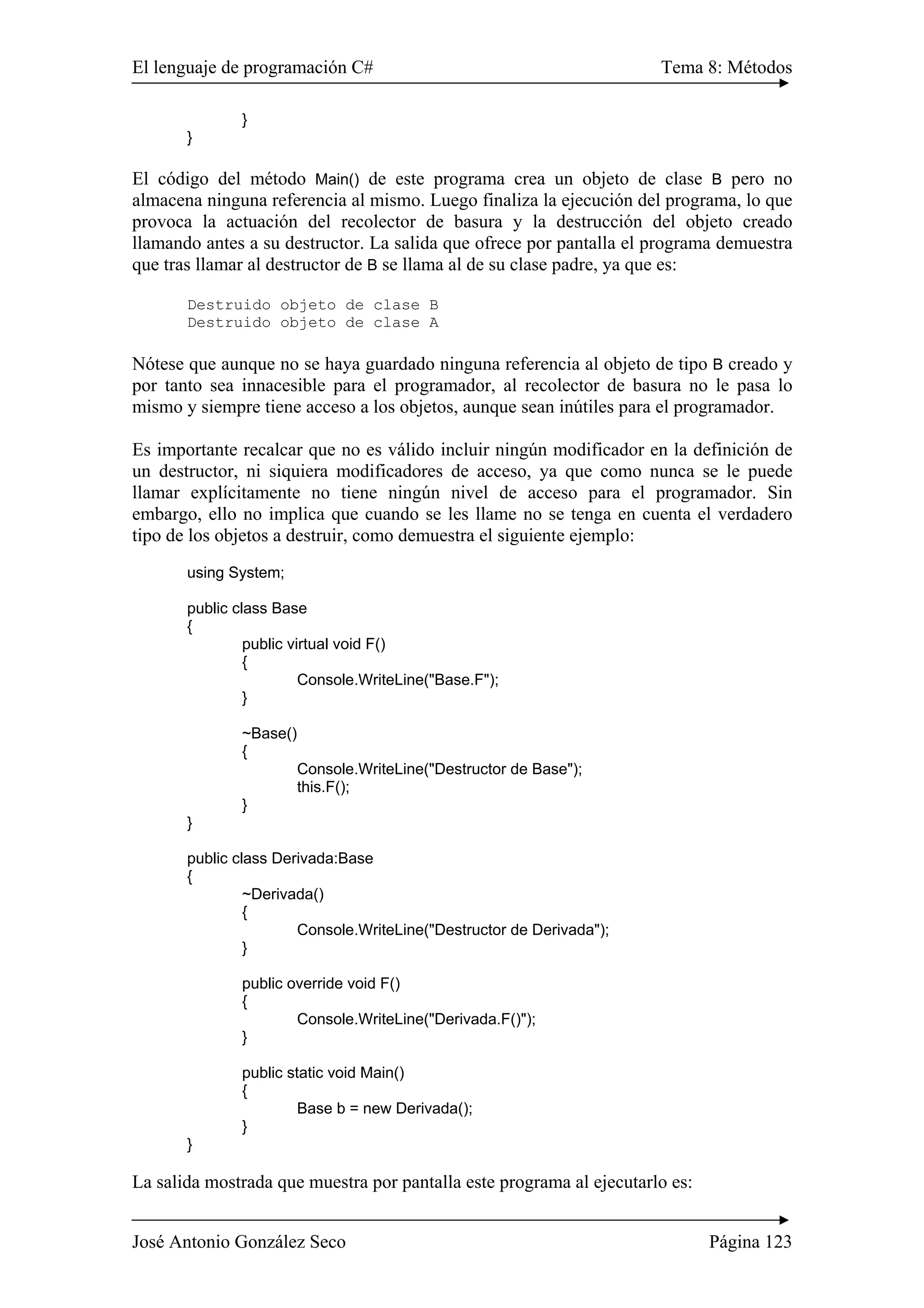El lenguaje de programación C# Tema 8: Métodos
José Antonio González Seco Página 123
}
}
El código del método Main() de este programa crea un objeto de clase B pero no
almacena ninguna referencia al mismo. Luego finaliza la ejecución del programa, lo que
provoca la actuación del recolector de basura y la destrucción del objeto creado
llamando antes a su destructor. La salida que ofrece por pantalla el programa demuestra
que tras llamar al destructor de B se llama al de su clase padre, ya que es:
Destruido objeto de clase B
Destruido objeto de clase A
Nótese que aunque no se haya guardado ninguna referencia al objeto de tipo B creado y
por tanto sea innacesible para el programador, al recolector de basura no le pasa lo
mismo y siempre tiene acceso a los objetos, aunque sean inútiles para el programador.
Es importante recalcar que no es válido incluir ningún modificador en la definición de
un destructor, ni siquiera modificadores de acceso, ya que como nunca se le puede
llamar explícitamente no tiene ningún nivel de acceso para el programador. Sin
embargo, ello no implica que cuando se les llame no se tenga en cuenta el verdadero
tipo de los objetos a destruir, como demuestra el siguiente ejemplo:
using System;
public class Base
{
public virtual void F()
{
Console.WriteLine("Base.F");
}
~Base()
{
Console.WriteLine("Destructor de Base");
this.F();
}
}
public class Derivada:Base
{
~Derivada()
{
Console.WriteLine("Destructor de Derivada");
}
public override void F()
{
Console.WriteLine("Derivada.F()");
}
public static void Main()
{
Base b = new Derivada();
}
}
La salida mostrada que muestra por pantalla este programa al ejecutarlo es:
 