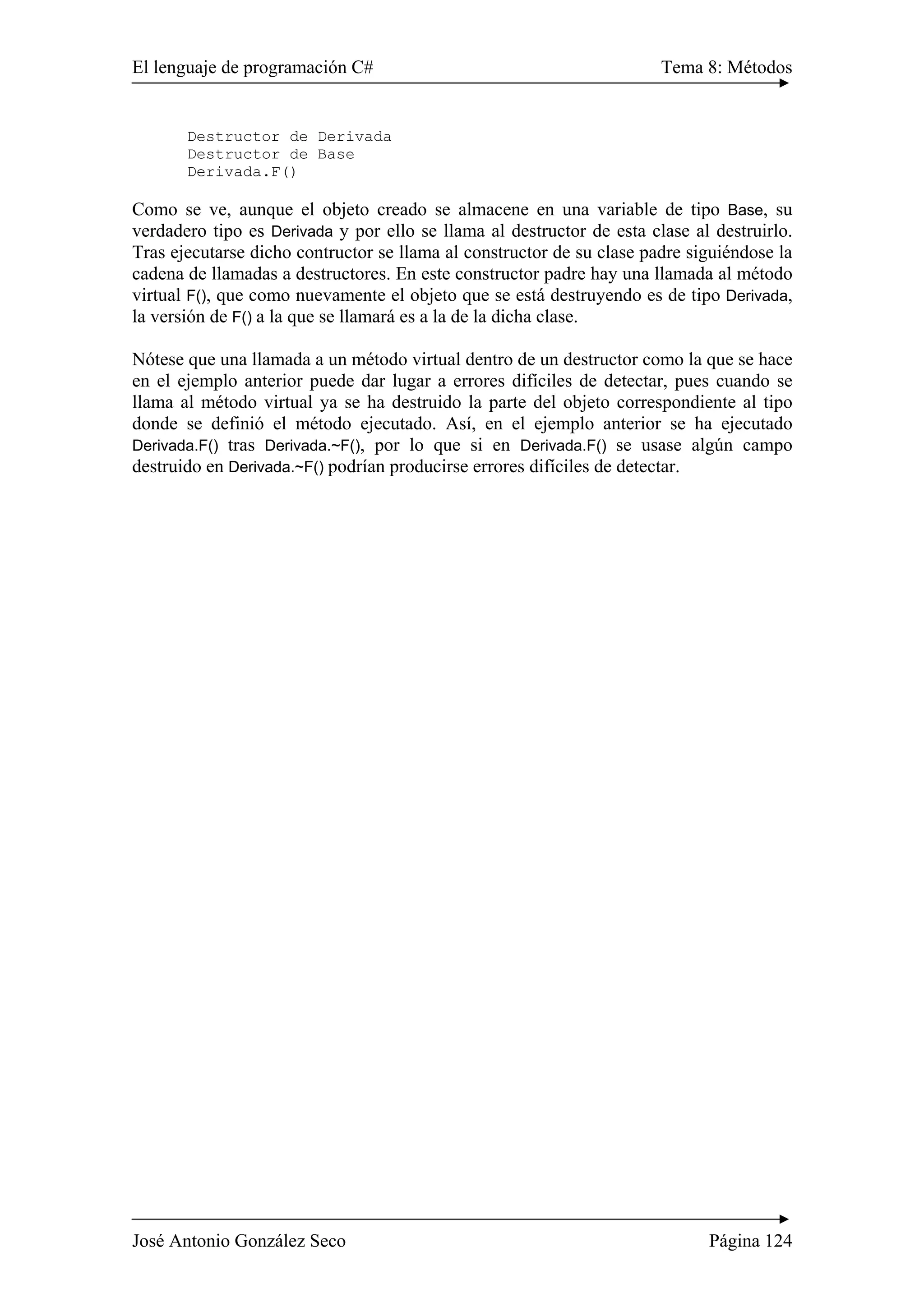 El lenguaje de programación C# Tema 8: Métodos
José Antonio González Seco Página 124
Destructor de Derivada
Destructor de Base
Derivada.F()
Como se ve, aunque el objeto creado se almacene en una variable de tipo Base, su
verdadero tipo es Derivada y por ello se llama al destructor de esta clase al destruirlo.
Tras ejecutarse dicho contructor se llama al constructor de su clase padre siguiéndose la
cadena de llamadas a destructores. En este constructor padre hay una llamada al método
virtual F(), que como nuevamente el objeto que se está destruyendo es de tipo Derivada,
la versión de F() a la que se llamará es a la de la dicha clase.
Nótese que una llamada a un método virtual dentro de un destructor como la que se hace
en el ejemplo anterior puede dar lugar a errores difíciles de detectar, pues cuando se
llama al método virtual ya se ha destruido la parte del objeto correspondiente al tipo
donde se definió el método ejecutado. Así, en el ejemplo anterior se ha ejecutado
Derivada.F() tras Derivada.~F(), por lo que si en Derivada.F() se usase algún campo
destruido en Derivada.~F() podrían producirse errores difíciles de detectar.
 