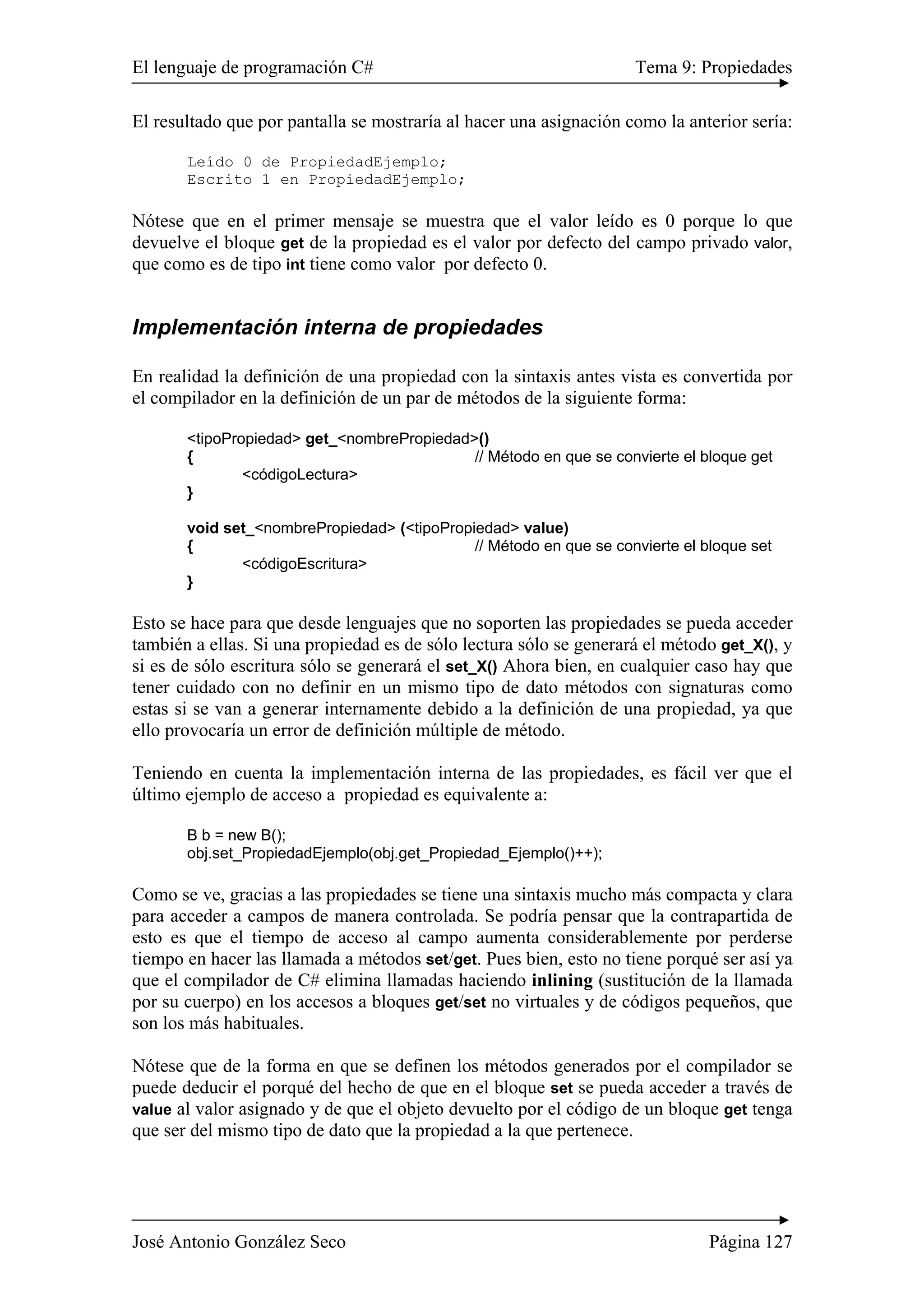 El lenguaje de programación C# Tema 9: Propiedades
José Antonio González Seco Página 127
El resultado que por pantalla se mostraría al hacer una asignación como la anterior sería:
Leído 0 de PropiedadEjemplo;
Escrito 1 en PropiedadEjemplo;
Nótese que en el primer mensaje se muestra que el valor leído es 0 porque lo que
devuelve el bloque get de la propiedad es el valor por defecto del campo privado valor,
que como es de tipo int tiene como valor por defecto 0.
Implementación interna de propiedades
En realidad la definición de una propiedad con la sintaxis antes vista es convertida por
el compilador en la definición de un par de métodos de la siguiente forma:
<tipoPropiedad> get_<nombrePropiedad>()
{ // Método en que se convierte el bloque get
<códigoLectura>
}
void set_<nombrePropiedad> (<tipoPropiedad> value)
{ // Método en que se convierte el bloque set
<códigoEscritura>
}
Esto se hace para que desde lenguajes que no soporten las propiedades se pueda acceder
también a ellas. Si una propiedad es de sólo lectura sólo se generará el método get_X(), y
si es de sólo escritura sólo se generará el set_X() Ahora bien, en cualquier caso hay que
tener cuidado con no definir en un mismo tipo de dato métodos con signaturas como
estas si se van a generar internamente debido a la definición de una propiedad, ya que
ello provocaría un error de definición múltiple de método.
Teniendo en cuenta la implementación interna de las propiedades, es fácil ver que el
último ejemplo de acceso a propiedad es equivalente a:
B b = new B();
obj.set_PropiedadEjemplo(obj.get_Propiedad_Ejemplo()++);
Como se ve, gracias a las propiedades se tiene una sintaxis mucho más compacta y clara
para acceder a campos de manera controlada. Se podría pensar que la contrapartida de
esto es que el tiempo de acceso al campo aumenta considerablemente por perderse
tiempo en hacer las llamada a métodos set/get. Pues bien, esto no tiene porqué ser así ya
que el compilador de C# elimina llamadas haciendo inlining (sustitución de la llamada
por su cuerpo) en los accesos a bloques get/set no virtuales y de códigos pequeños, que
son los más habituales.
Nótese que de la forma en que se definen los métodos generados por el compilador se
puede deducir el porqué del hecho de que en el bloque set se pueda acceder a través de
value al valor asignado y de que el objeto devuelto por el código de un bloque get tenga
que ser del mismo tipo de dato que la propiedad a la que pertenece.
 