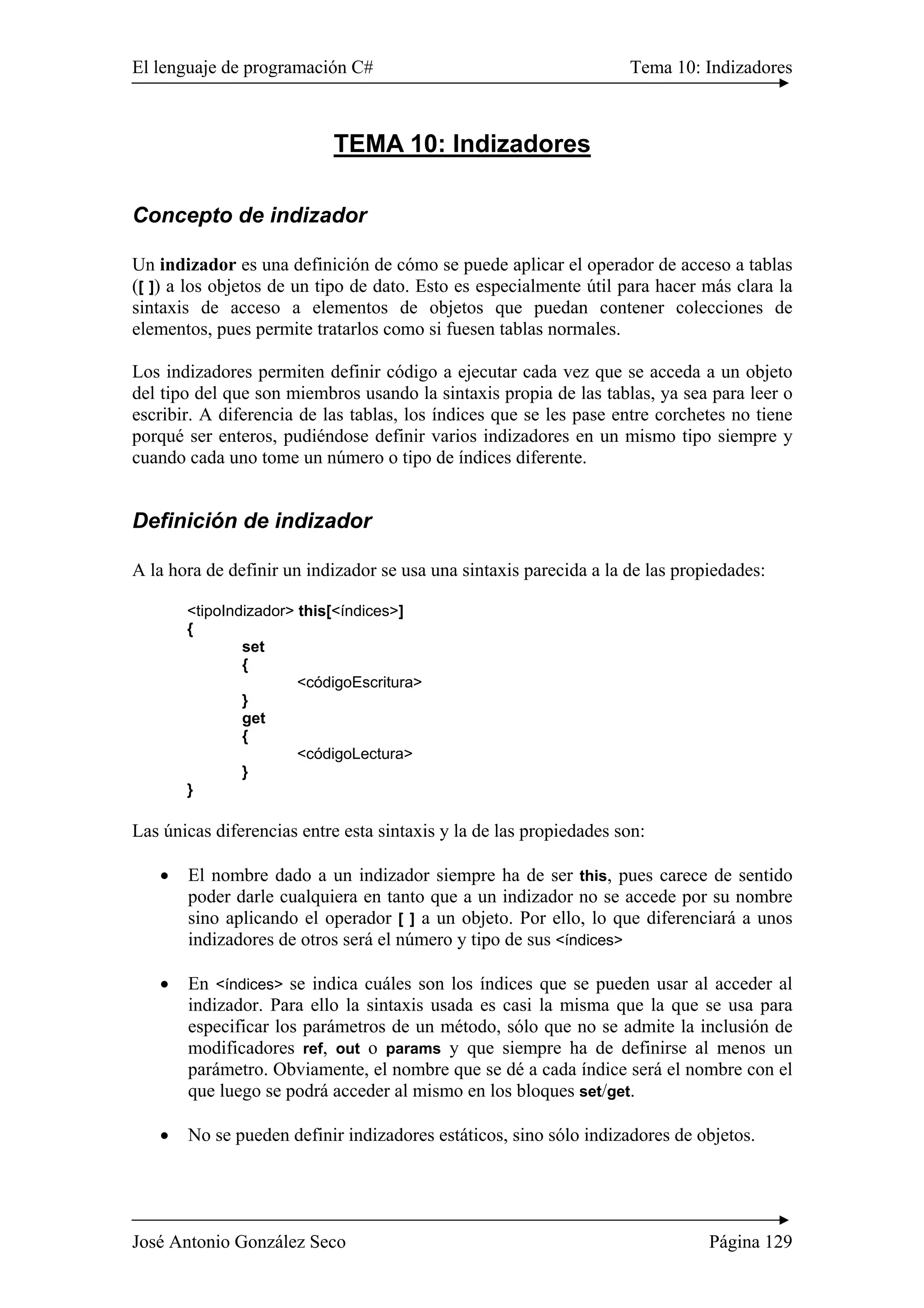 El lenguaje de programación C# Tema 10: Indizadores
José Antonio González Seco Página 129
TEMA 10: Indizadores
Concepto de indizador
Un indizador es una definición de cómo se puede aplicar el operador de acceso a tablas
([ ]) a los objetos de un tipo de dato. Esto es especialmente útil para hacer más clara la
sintaxis de acceso a elementos de objetos que puedan contener colecciones de
elementos, pues permite tratarlos como si fuesen tablas normales.
Los indizadores permiten definir código a ejecutar cada vez que se acceda a un objeto
del tipo del que son miembros usando la sintaxis propia de las tablas, ya sea para leer o
escribir. A diferencia de las tablas, los índices que se les pase entre corchetes no tiene
porqué ser enteros, pudiéndose definir varios indizadores en un mismo tipo siempre y
cuando cada uno tome un número o tipo de índices diferente.
Definición de indizador
A la hora de definir un indizador se usa una sintaxis parecida a la de las propiedades:
<tipoIndizador> this[<índices>]
{
set
{
<códigoEscritura>
}
get
{
<códigoLectura>
}
}
Las únicas diferencias entre esta sintaxis y la de las propiedades son:
• El nombre dado a un indizador siempre ha de ser this, pues carece de sentido
poder darle cualquiera en tanto que a un indizador no se accede por su nombre
sino aplicando el operador [ ] a un objeto. Por ello, lo que diferenciará a unos
indizadores de otros será el número y tipo de sus <índices>
• En <índices> se indica cuáles son los índices que se pueden usar al acceder al
indizador. Para ello la sintaxis usada es casi la misma que la que se usa para
especificar los parámetros de un método, sólo que no se admite la inclusión de
modificadores ref, out o params y que siempre ha de definirse al menos un
parámetro. Obviamente, el nombre que se dé a cada índice será el nombre con el
que luego se podrá acceder al mismo en los bloques set/get.
• No se pueden definir indizadores estáticos, sino sólo indizadores de objetos.
 