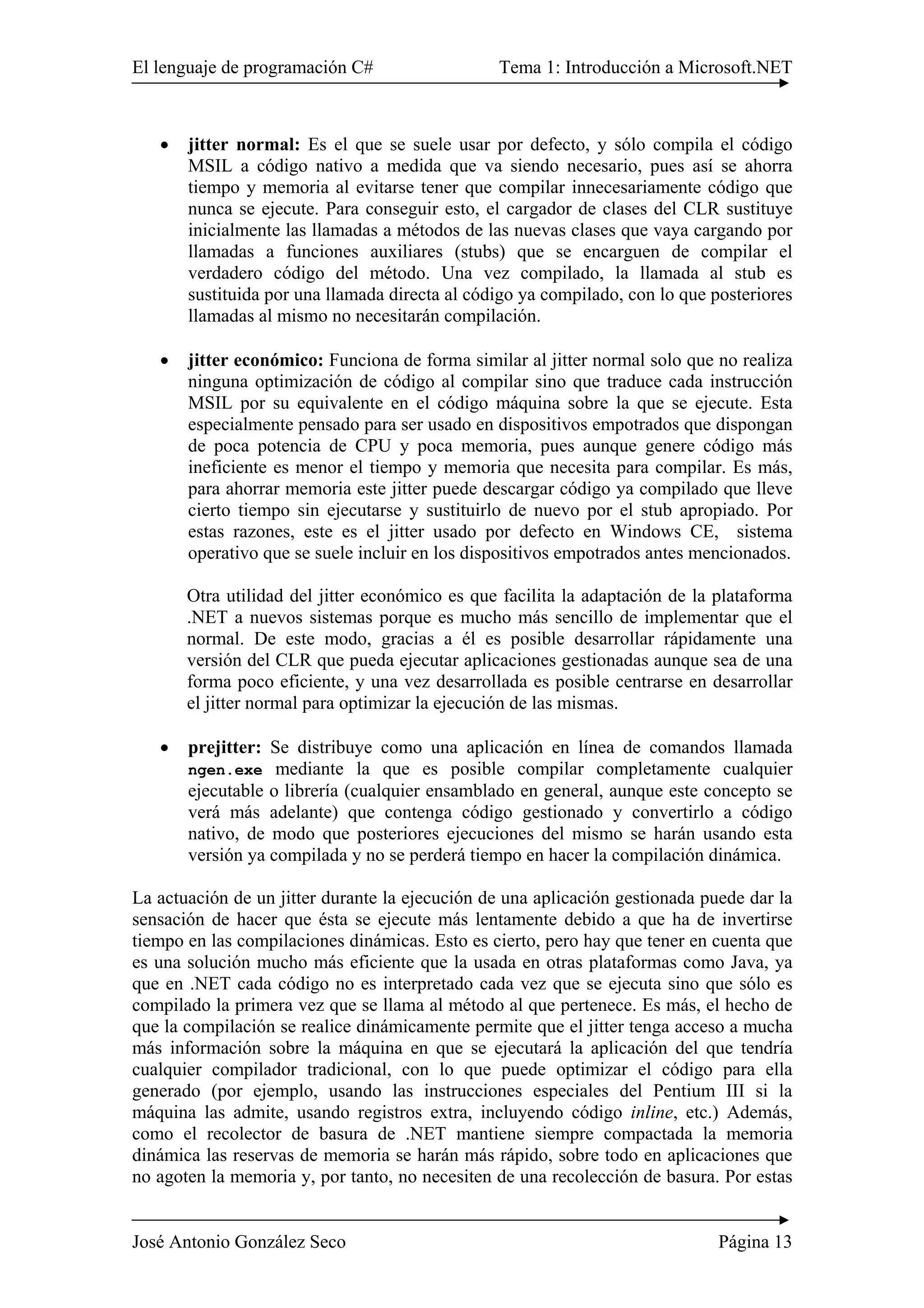 El lenguaje de programación C# Tema 1: Introducción a Microsoft.NET
José Antonio González Seco Página 13
• jitter normal: Es el que se suele usar por defecto, y sólo compila el código
MSIL a código nativo a medida que va siendo necesario, pues así se ahorra
tiempo y memoria al evitarse tener que compilar innecesariamente código que
nunca se ejecute. Para conseguir esto, el cargador de clases del CLR sustituye
inicialmente las llamadas a métodos de las nuevas clases que vaya cargando por
llamadas a funciones auxiliares (stubs) que se encarguen de compilar el
verdadero código del método. Una vez compilado, la llamada al stub es
sustituida por una llamada directa al código ya compilado, con lo que posteriores
llamadas al mismo no necesitarán compilación.
• jitter económico: Funciona de forma similar al jitter normal solo que no realiza
ninguna optimización de código al compilar sino que traduce cada instrucción
MSIL por su equivalente en el código máquina sobre la que se ejecute. Esta
especialmente pensado para ser usado en dispositivos empotrados que dispongan
de poca potencia de CPU y poca memoria, pues aunque genere código más
ineficiente es menor el tiempo y memoria que necesita para compilar. Es más,
para ahorrar memoria este jitter puede descargar código ya compilado que lleve
cierto tiempo sin ejecutarse y sustituirlo de nuevo por el stub apropiado. Por
estas razones, este es el jitter usado por defecto en Windows CE, sistema
operativo que se suele incluir en los dispositivos empotrados antes mencionados.
Otra utilidad del jitter económico es que facilita la adaptación de la plataforma
.NET a nuevos sistemas porque es mucho más sencillo de implementar que el
normal. De este modo, gracias a él es posible desarrollar rápidamente una
versión del CLR que pueda ejecutar aplicaciones gestionadas aunque sea de una
forma poco eficiente, y una vez desarrollada es posible centrarse en desarrollar
el jitter normal para optimizar la ejecución de las mismas.
• prejitter: Se distribuye como una aplicación en línea de comandos llamada
ngen.exe mediante la que es posible compilar completamente cualquier
ejecutable o librería (cualquier ensamblado en general, aunque este concepto se
verá más adelante) que contenga código gestionado y convertirlo a código
nativo, de modo que posteriores ejecuciones del mismo se harán usando esta
versión ya compilada y no se perderá tiempo en hacer la compilación dinámica.
La actuación de un jitter durante la ejecución de una aplicación gestionada puede dar la
sensación de hacer que ésta se ejecute más lentamente debido a que ha de invertirse
tiempo en las compilaciones dinámicas. Esto es cierto, pero hay que tener en cuenta que
es una solución mucho más eficiente que la usada en otras plataformas como Java, ya
que en .NET cada código no es interpretado cada vez que se ejecuta sino que sólo es
compilado la primera vez que se llama al método al que pertenece. Es más, el hecho de
que la compilación se realice dinámicamente permite que el jitter tenga acceso a mucha
más información sobre la máquina en que se ejecutará la aplicación del que tendría
cualquier compilador tradicional, con lo que puede optimizar el código para ella
generado (por ejemplo, usando las instrucciones especiales del Pentium III si la
máquina las admite, usando registros extra, incluyendo código inline, etc.) Además,
como el recolector de basura de .NET mantiene siempre compactada la memoria
dinámica las reservas de memoria se harán más rápido, sobre todo en aplicaciones que
no agoten la memoria y, por tanto, no necesiten de una recolección de basura. Por estas
 