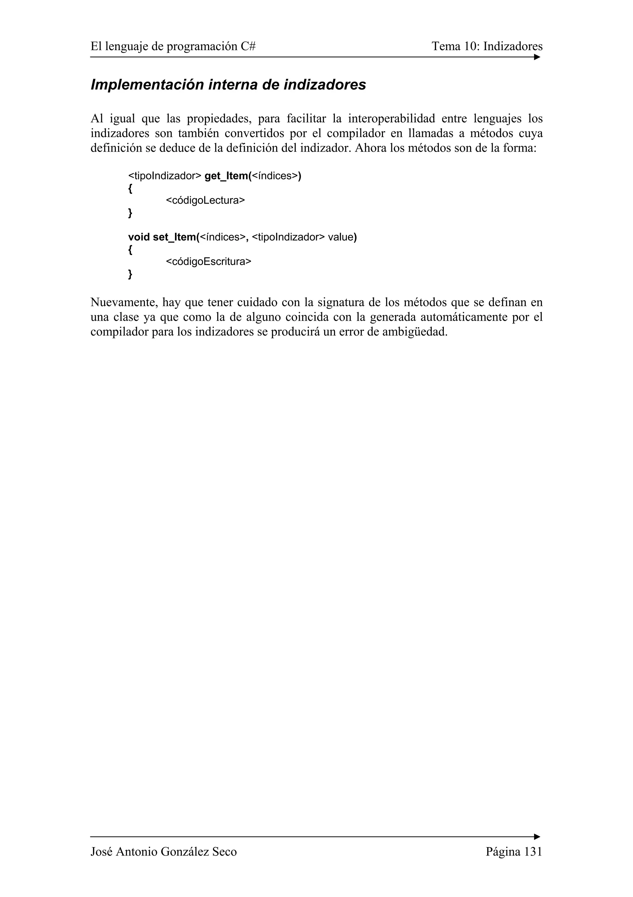El lenguaje de programación C# Tema 10: Indizadores
José Antonio González Seco Página 131
Implementación interna de indizadores
Al igual que las propiedades, para facilitar la interoperabilidad entre lenguajes los
indizadores son también convertidos por el compilador en llamadas a métodos cuya
definición se deduce de la definición del indizador. Ahora los métodos son de la forma:
<tipoIndizador> get_Item(<índices>)
{
<códigoLectura>
}
void set_Item(<índices>, <tipoIndizador> value)
{
<códigoEscritura>
}
Nuevamente, hay que tener cuidado con la signatura de los métodos que se definan en
una clase ya que como la de alguno coincida con la generada automáticamente por el
compilador para los indizadores se producirá un error de ambigüedad.
 