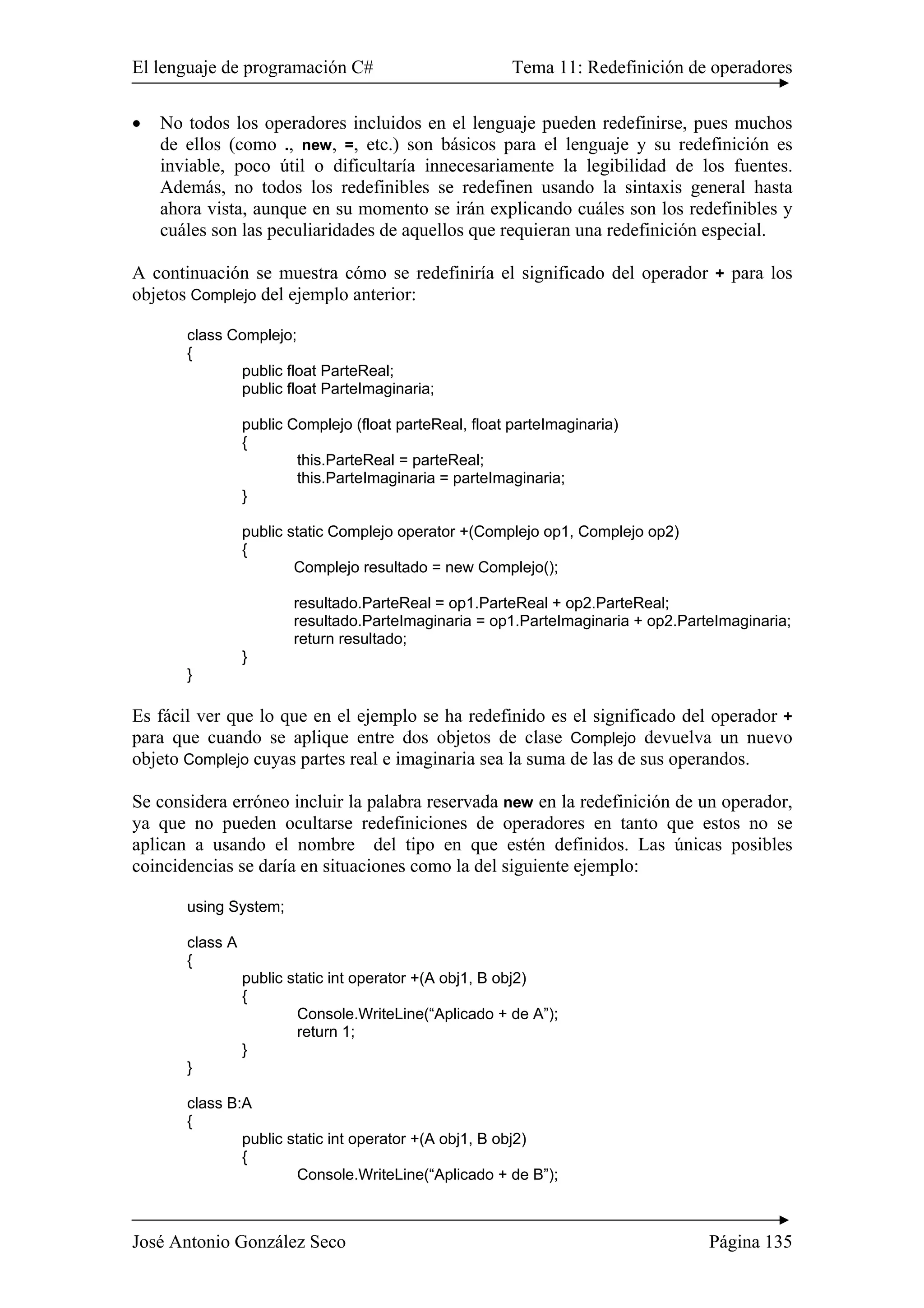 El lenguaje de programación C# Tema 11: Redefinición de operadores
José Antonio González Seco Página 135
• No todos los operadores incluidos en el lenguaje pueden redefinirse, pues muchos
de ellos (como ., new, =, etc.) son básicos para el lenguaje y su redefinición es
inviable, poco útil o dificultaría innecesariamente la legibilidad de los fuentes.
Además, no todos los redefinibles se redefinen usando la sintaxis general hasta
ahora vista, aunque en su momento se irán explicando cuáles son los redefinibles y
cuáles son las peculiaridades de aquellos que requieran una redefinición especial.
A continuación se muestra cómo se redefiniría el significado del operador + para los
objetos Complejo del ejemplo anterior:
class Complejo;
{
public float ParteReal;
public float ParteImaginaria;
public Complejo (float parteReal, float parteImaginaria)
{
this.ParteReal = parteReal;
this.ParteImaginaria = parteImaginaria;
}
public static Complejo operator +(Complejo op1, Complejo op2)
{
Complejo resultado = new Complejo();
resultado.ParteReal = op1.ParteReal + op2.ParteReal;
resultado.ParteImaginaria = op1.ParteImaginaria + op2.ParteImaginaria;
return resultado;
}
}
Es fácil ver que lo que en el ejemplo se ha redefinido es el significado del operador +
para que cuando se aplique entre dos objetos de clase Complejo devuelva un nuevo
objeto Complejo cuyas partes real e imaginaria sea la suma de las de sus operandos.
Se considera erróneo incluir la palabra reservada new en la redefinición de un operador,
ya que no pueden ocultarse redefiniciones de operadores en tanto que estos no se
aplican a usando el nombre del tipo en que estén definidos. Las únicas posibles
coincidencias se daría en situaciones como la del siguiente ejemplo:
using System;
class A
{
public static int operator +(A obj1, B obj2)
{
Console.WriteLine(“Aplicado + de A”);
return 1;
}
}
class B:A
{
public static int operator +(A obj1, B obj2)
{
Console.WriteLine(“Aplicado + de B”);
 