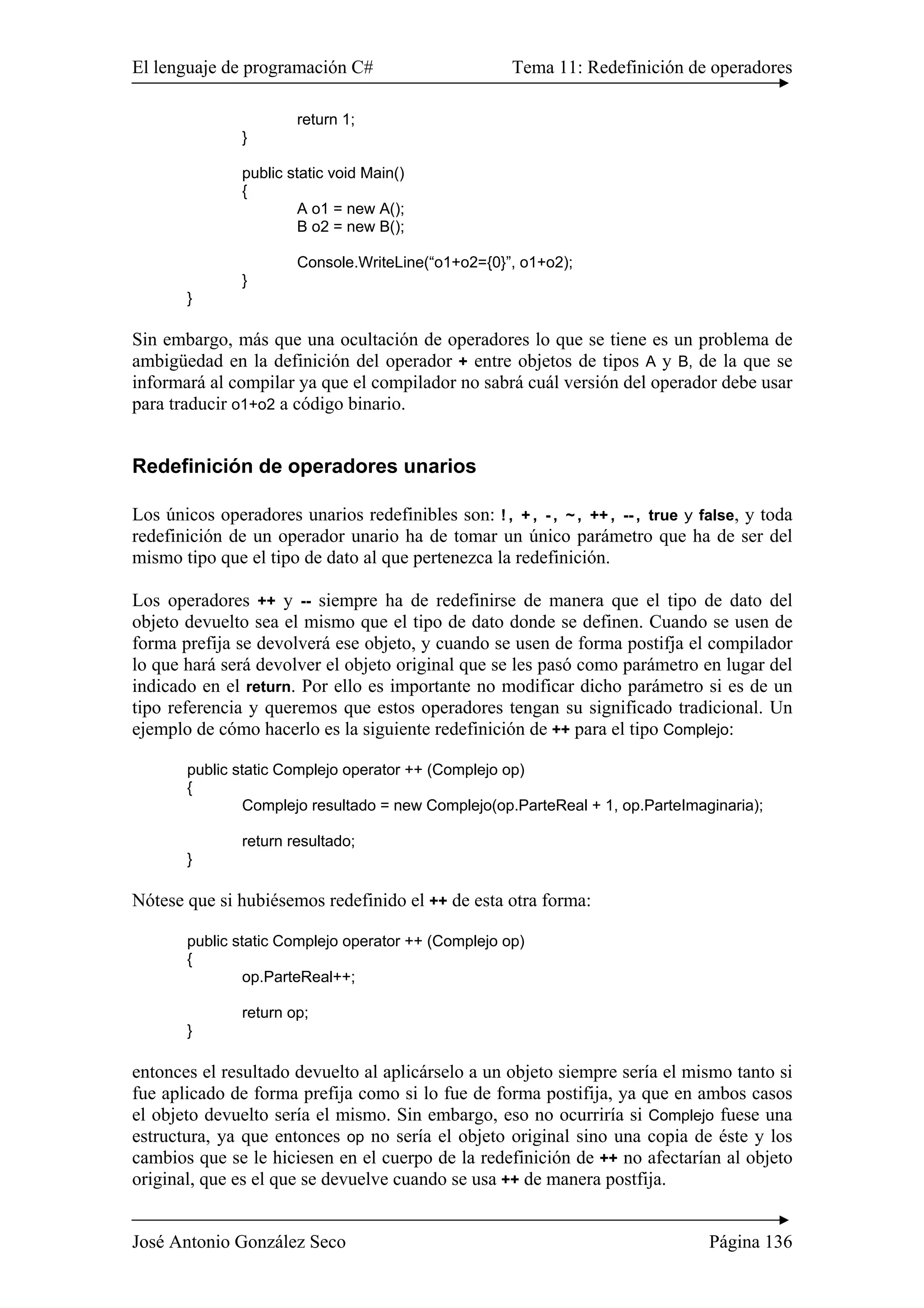 El lenguaje de programación C# Tema 11: Redefinición de operadores
José Antonio González Seco Página 136
return 1;
}
public static void Main()
{
A o1 = new A();
B o2 = new B();
Console.WriteLine(“o1+o2={0}”, o1+o2);
}
}
Sin embargo, más que una ocultación de operadores lo que se tiene es un problema de
ambigüedad en la definición del operador + entre objetos de tipos A y B, de la que se
informará al compilar ya que el compilador no sabrá cuál versión del operador debe usar
para traducir o1+o2 a código binario.
Redefinición de operadores unarios
Los únicos operadores unarios redefinibles son: !, +, -, ~, ++, --, true y false, y toda
redefinición de un operador unario ha de tomar un único parámetro que ha de ser del
mismo tipo que el tipo de dato al que pertenezca la redefinición.
Los operadores ++ y -- siempre ha de redefinirse de manera que el tipo de dato del
objeto devuelto sea el mismo que el tipo de dato donde se definen. Cuando se usen de
forma prefija se devolverá ese objeto, y cuando se usen de forma postifja el compilador
lo que hará será devolver el objeto original que se les pasó como parámetro en lugar del
indicado en el return. Por ello es importante no modificar dicho parámetro si es de un
tipo referencia y queremos que estos operadores tengan su significado tradicional. Un
ejemplo de cómo hacerlo es la siguiente redefinición de ++ para el tipo Complejo:
public static Complejo operator ++ (Complejo op)
{
Complejo resultado = new Complejo(op.ParteReal + 1, op.ParteImaginaria);
return resultado;
}
Nótese que si hubiésemos redefinido el ++ de esta otra forma:
public static Complejo operator ++ (Complejo op)
{
op.ParteReal++;
return op;
}
entonces el resultado devuelto al aplicárselo a un objeto siempre sería el mismo tanto si
fue aplicado de forma prefija como si lo fue de forma postifija, ya que en ambos casos
el objeto devuelto sería el mismo. Sin embargo, eso no ocurriría si Complejo fuese una
estructura, ya que entonces op no sería el objeto original sino una copia de éste y los
cambios que se le hiciesen en el cuerpo de la redefinición de ++ no afectarían al objeto
original, que es el que se devuelve cuando se usa ++ de manera postfija.
 