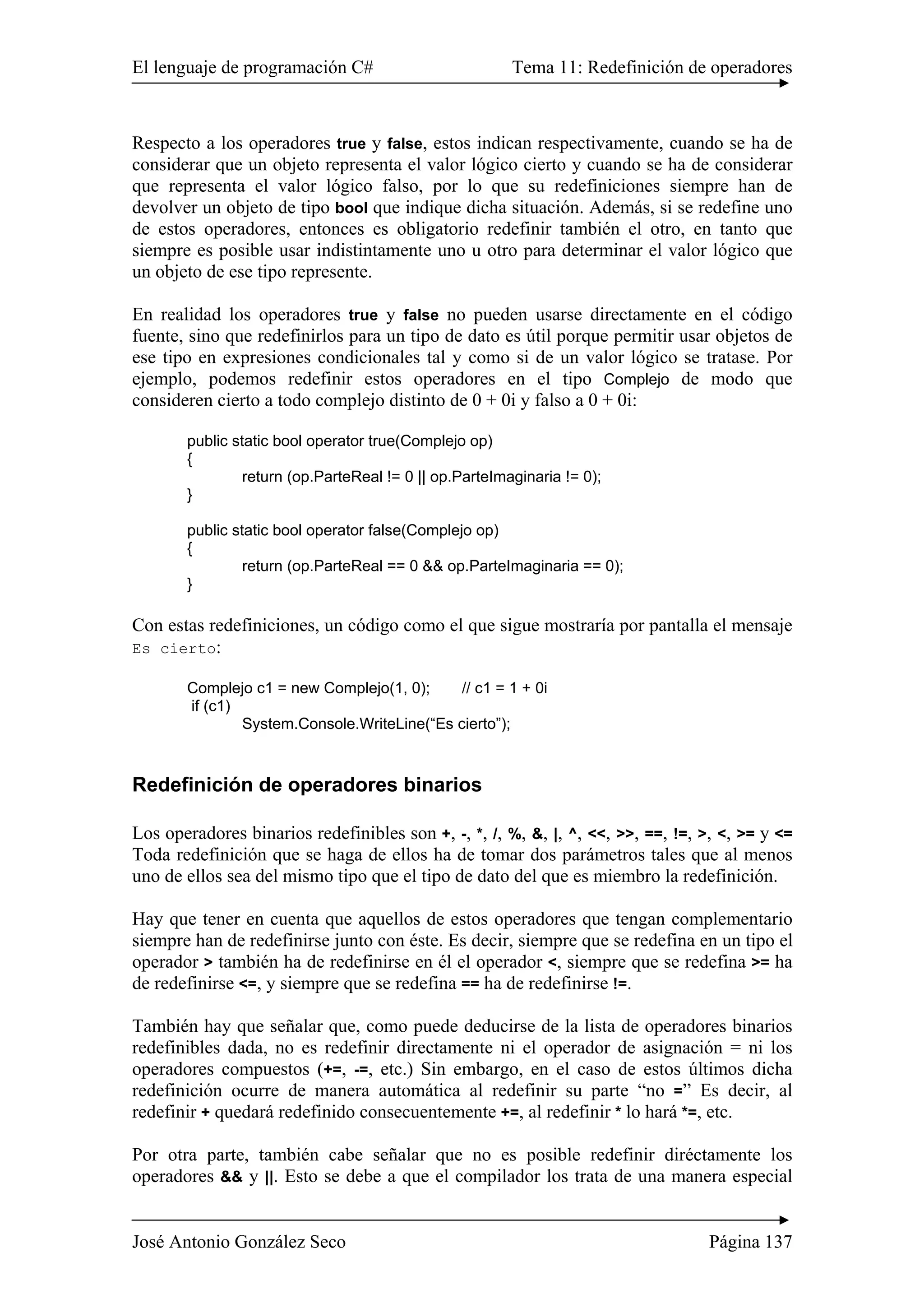 El lenguaje de programación C# Tema 11: Redefinición de operadores
José Antonio González Seco Página 137
Respecto a los operadores true y false, estos indican respectivamente, cuando se ha de
considerar que un objeto representa el valor lógico cierto y cuando se ha de considerar
que representa el valor lógico falso, por lo que su redefiniciones siempre han de
devolver un objeto de tipo bool que indique dicha situación. Además, si se redefine uno
de estos operadores, entonces es obligatorio redefinir también el otro, en tanto que
siempre es posible usar indistintamente uno u otro para determinar el valor lógico que
un objeto de ese tipo represente.
En realidad los operadores true y false no pueden usarse directamente en el código
fuente, sino que redefinirlos para un tipo de dato es útil porque permitir usar objetos de
ese tipo en expresiones condicionales tal y como si de un valor lógico se tratase. Por
ejemplo, podemos redefinir estos operadores en el tipo Complejo de modo que
consideren cierto a todo complejo distinto de 0 + 0i y falso a 0 + 0i:
public static bool operator true(Complejo op)
{
return (op.ParteReal != 0 || op.ParteImaginaria != 0);
}
public static bool operator false(Complejo op)
{
return (op.ParteReal == 0 && op.ParteImaginaria == 0);
}
Con estas redefiniciones, un código como el que sigue mostraría por pantalla el mensaje
Es cierto:
Complejo c1 = new Complejo(1, 0); // c1 = 1 + 0i
if (c1)
System.Console.WriteLine(“Es cierto”);
Redefinición de operadores binarios
Los operadores binarios redefinibles son +, -, *, /, %, &, |, ^, <<, >>, ==, !=, >, <, >= y <=
Toda redefinición que se haga de ellos ha de tomar dos parámetros tales que al menos
uno de ellos sea del mismo tipo que el tipo de dato del que es miembro la redefinición.
Hay que tener en cuenta que aquellos de estos operadores que tengan complementario
siempre han de redefinirse junto con éste. Es decir, siempre que se redefina en un tipo el
operador > también ha de redefinirse en él el operador <, siempre que se redefina >= ha
de redefinirse <=, y siempre que se redefina == ha de redefinirse !=.
También hay que señalar que, como puede deducirse de la lista de operadores binarios
redefinibles dada, no es redefinir directamente ni el operador de asignación = ni los
operadores compuestos (+=, -=, etc.) Sin embargo, en el caso de estos últimos dicha
redefinición ocurre de manera automática al redefinir su parte “no =” Es decir, al
redefinir + quedará redefinido consecuentemente +=, al redefinir * lo hará *=, etc.
Por otra parte, también cabe señalar que no es posible redefinir diréctamente los
operadores && y ||. Esto se debe a que el compilador los trata de una manera especial
 