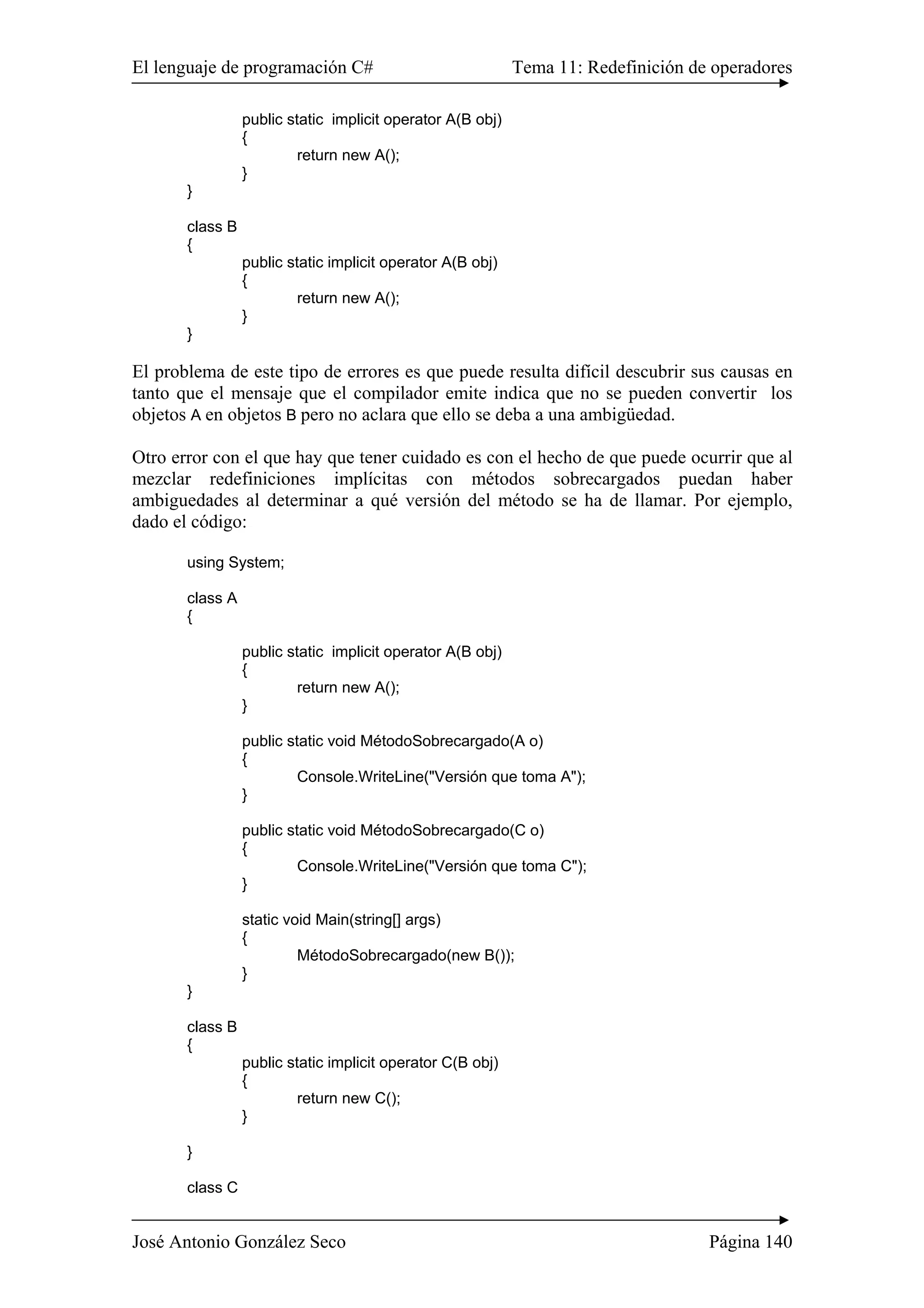 El lenguaje de programación C# Tema 11: Redefinición de operadores
José Antonio González Seco Página 140
public static implicit operator A(B obj)
{
return new A();
}
}
class B
{
public static implicit operator A(B obj)
{
return new A();
}
}
El problema de este tipo de errores es que puede resulta difícil descubrir sus causas en
tanto que el mensaje que el compilador emite indica que no se pueden convertir los
objetos A en objetos B pero no aclara que ello se deba a una ambigüedad.
Otro error con el que hay que tener cuidado es con el hecho de que puede ocurrir que al
mezclar redefiniciones implícitas con métodos sobrecargados puedan haber
ambiguedades al determinar a qué versión del método se ha de llamar. Por ejemplo,
dado el código:
using System;
class A
{
public static implicit operator A(B obj)
{
return new A();
}
public static void MétodoSobrecargado(A o)
{
Console.WriteLine("Versión que toma A");
}
public static void MétodoSobrecargado(C o)
{
Console.WriteLine("Versión que toma C");
}
static void Main(string[] args)
{
MétodoSobrecargado(new B());
}
}
class B
{
public static implicit operator C(B obj)
{
return new C();
}
}
class C
 