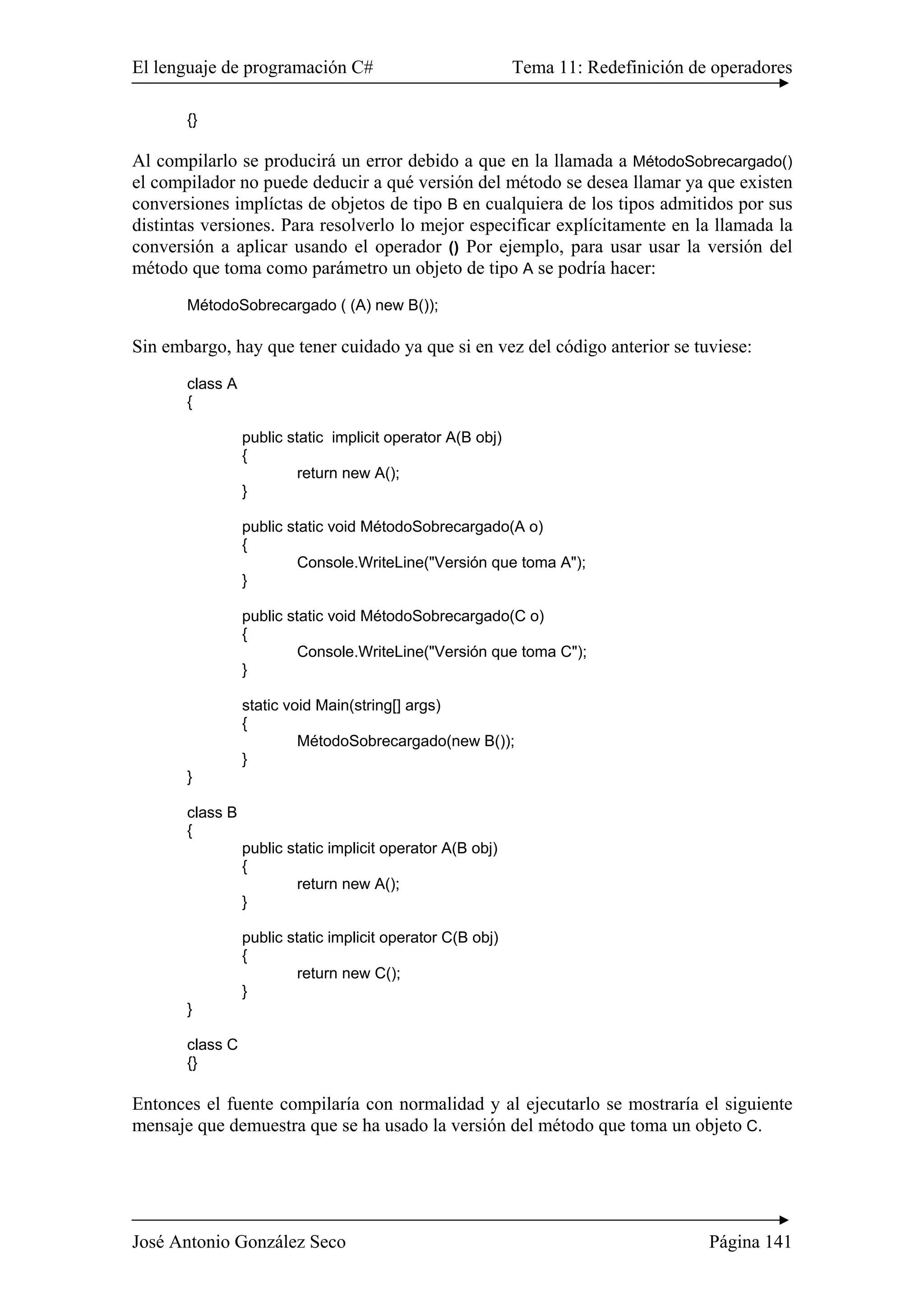 El lenguaje de programación C# Tema 11: Redefinición de operadores
José Antonio González Seco Página 141
{}
Al compilarlo se producirá un error debido a que en la llamada a MétodoSobrecargado()
el compilador no puede deducir a qué versión del método se desea llamar ya que existen
conversiones implíctas de objetos de tipo B en cualquiera de los tipos admitidos por sus
distintas versiones. Para resolverlo lo mejor especificar explícitamente en la llamada la
conversión a aplicar usando el operador () Por ejemplo, para usar usar la versión del
método que toma como parámetro un objeto de tipo A se podría hacer:
MétodoSobrecargado ( (A) new B());
Sin embargo, hay que tener cuidado ya que si en vez del código anterior se tuviese:
class A
{
public static implicit operator A(B obj)
{
return new A();
}
public static void MétodoSobrecargado(A o)
{
Console.WriteLine("Versión que toma A");
}
public static void MétodoSobrecargado(C o)
{
Console.WriteLine("Versión que toma C");
}
static void Main(string[] args)
{
MétodoSobrecargado(new B());
}
}
class B
{
public static implicit operator A(B obj)
{
return new A();
}
public static implicit operator C(B obj)
{
return new C();
}
}
class C
{}
Entonces el fuente compilaría con normalidad y al ejecutarlo se mostraría el siguiente
mensaje que demuestra que se ha usado la versión del método que toma un objeto C.
 