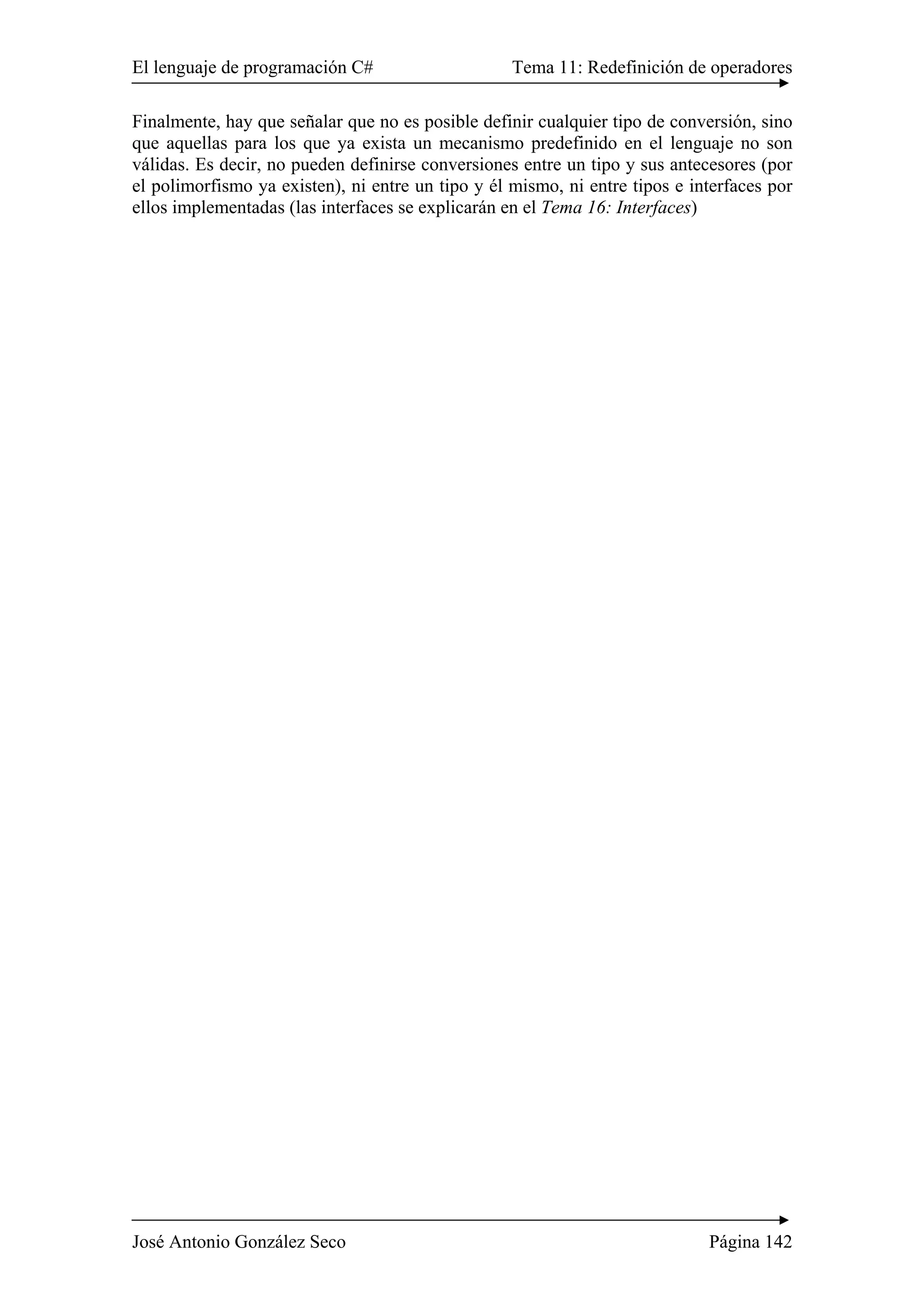 El lenguaje de programación C# Tema 11: Redefinición de operadores
José Antonio González Seco Página 142
Finalmente, hay que señalar que no es posible definir cualquier tipo de conversión, sino
que aquellas para los que ya exista un mecanismo predefinido en el lenguaje no son
válidas. Es decir, no pueden definirse conversiones entre un tipo y sus antecesores (por
el polimorfismo ya existen), ni entre un tipo y él mismo, ni entre tipos e interfaces por
ellos implementadas (las interfaces se explicarán en el Tema 16: Interfaces)
 