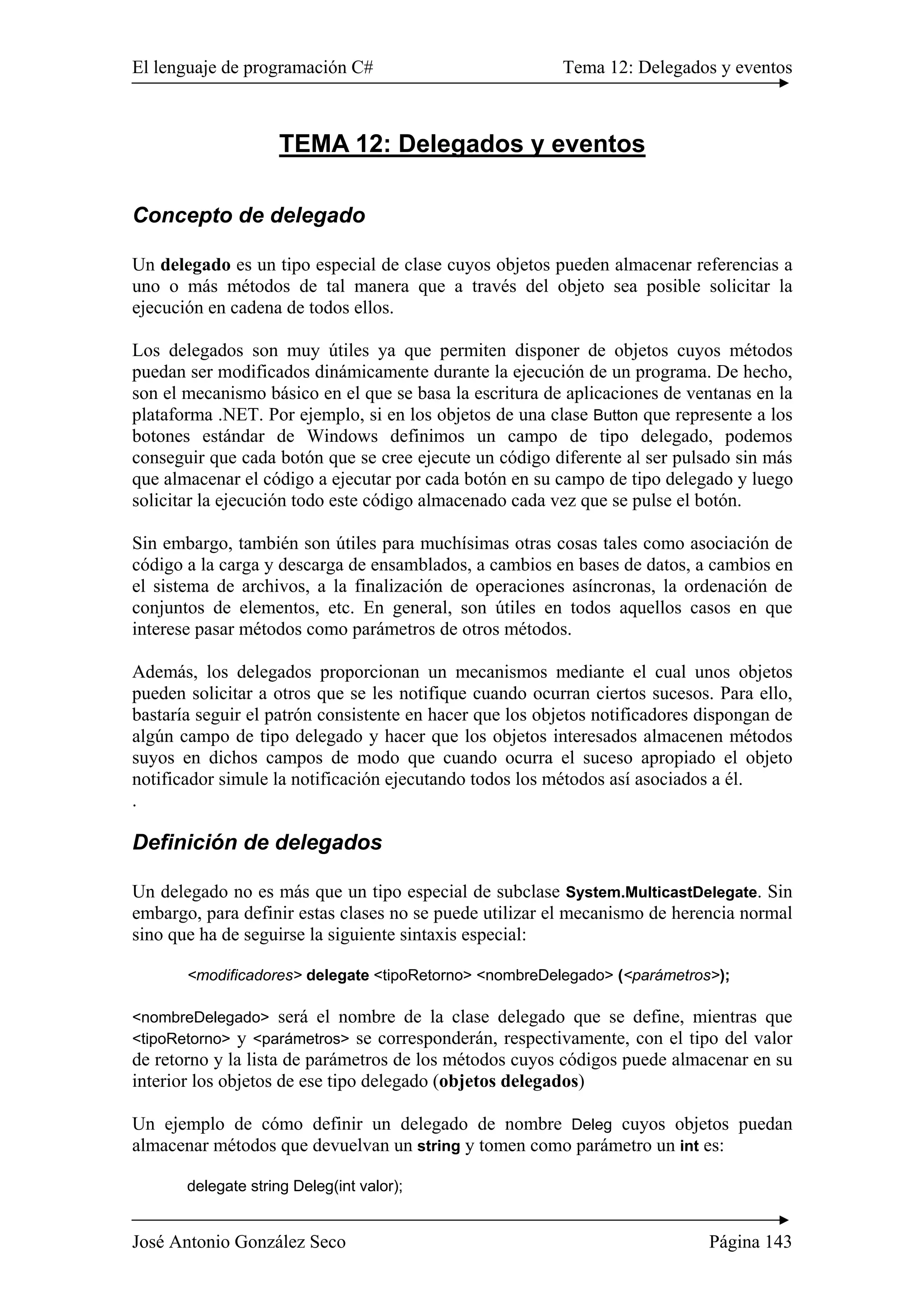 El lenguaje de programación C# Tema 12: Delegados y eventos
José Antonio González Seco Página 143
TEMA 12: Delegados y eventos
Concepto de delegado
Un delegado es un tipo especial de clase cuyos objetos pueden almacenar referencias a
uno o más métodos de tal manera que a través del objeto sea posible solicitar la
ejecución en cadena de todos ellos.
Los delegados son muy útiles ya que permiten disponer de objetos cuyos métodos
puedan ser modificados dinámicamente durante la ejecución de un programa. De hecho,
son el mecanismo básico en el que se basa la escritura de aplicaciones de ventanas en la
plataforma .NET. Por ejemplo, si en los objetos de una clase Button que represente a los
botones estándar de Windows definimos un campo de tipo delegado, podemos
conseguir que cada botón que se cree ejecute un código diferente al ser pulsado sin más
que almacenar el código a ejecutar por cada botón en su campo de tipo delegado y luego
solicitar la ejecución todo este código almacenado cada vez que se pulse el botón.
Sin embargo, también son útiles para muchísimas otras cosas tales como asociación de
código a la carga y descarga de ensamblados, a cambios en bases de datos, a cambios en
el sistema de archivos, a la finalización de operaciones asíncronas, la ordenación de
conjuntos de elementos, etc. En general, son útiles en todos aquellos casos en que
interese pasar métodos como parámetros de otros métodos.
Además, los delegados proporcionan un mecanismos mediante el cual unos objetos
pueden solicitar a otros que se les notifique cuando ocurran ciertos sucesos. Para ello,
bastaría seguir el patrón consistente en hacer que los objetos notificadores dispongan de
algún campo de tipo delegado y hacer que los objetos interesados almacenen métodos
suyos en dichos campos de modo que cuando ocurra el suceso apropiado el objeto
notificador simule la notificación ejecutando todos los métodos así asociados a él.
.
Definición de delegados
Un delegado no es más que un tipo especial de subclase System.MulticastDelegate. Sin
embargo, para definir estas clases no se puede utilizar el mecanismo de herencia normal
sino que ha de seguirse la siguiente sintaxis especial:
<modificadores> delegate <tipoRetorno> <nombreDelegado> (<parámetros>);
<nombreDelegado> será el nombre de la clase delegado que se define, mientras que
<tipoRetorno> y <parámetros> se corresponderán, respectivamente, con el tipo del valor
de retorno y la lista de parámetros de los métodos cuyos códigos puede almacenar en su
interior los objetos de ese tipo delegado (objetos delegados)
Un ejemplo de cómo definir un delegado de nombre Deleg cuyos objetos puedan
almacenar métodos que devuelvan un string y tomen como parámetro un int es:
delegate string Deleg(int valor);
 