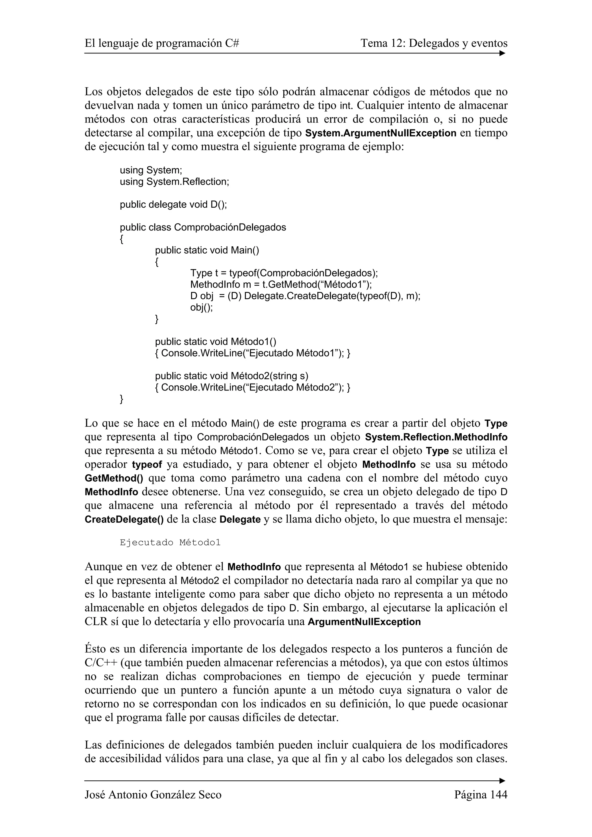 El lenguaje de programación C# Tema 12: Delegados y eventos
José Antonio González Seco Página 144
Los objetos delegados de este tipo sólo podrán almacenar códigos de métodos que no
devuelvan nada y tomen un único parámetro de tipo int. Cualquier intento de almacenar
métodos con otras características producirá un error de compilación o, si no puede
detectarse al compilar, una excepción de tipo System.ArgumentNullException en tiempo
de ejecución tal y como muestra el siguiente programa de ejemplo:
using System;
using System.Reflection;
public delegate void D();
public class ComprobaciónDelegados
{
public static void Main()
{
Type t = typeof(ComprobaciónDelegados);
MethodInfo m = t.GetMethod(“Método1”);
D obj = (D) Delegate.CreateDelegate(typeof(D), m);
obj();
}
public static void Método1()
{ Console.WriteLine(“Ejecutado Método1”); }
public static void Método2(string s)
{ Console.WriteLine(“Ejecutado Método2”); }
}
Lo que se hace en el método Main() de este programa es crear a partir del objeto Type
que representa al tipo ComprobaciónDelegados un objeto System.Reflection.MethodInfo
que representa a su método Método1. Como se ve, para crear el objeto Type se utiliza el
operador typeof ya estudiado, y para obtener el objeto MethodInfo se usa su método
GetMethod() que toma como parámetro una cadena con el nombre del método cuyo
MethodInfo desee obtenerse. Una vez conseguido, se crea un objeto delegado de tipo D
que almacene una referencia al método por él representado a través del método
CreateDelegate() de la clase Delegate y se llama dicho objeto, lo que muestra el mensaje:
Ejecutado Método1
Aunque en vez de obtener el MethodInfo que representa al Método1 se hubiese obtenido
el que representa al Método2 el compilador no detectaría nada raro al compilar ya que no
es lo bastante inteligente como para saber que dicho objeto no representa a un método
almacenable en objetos delegados de tipo D. Sin embargo, al ejecutarse la aplicación el
CLR sí que lo detectaría y ello provocaría una ArgumentNullException
Ésto es un diferencia importante de los delegados respecto a los punteros a función de
C/C++ (que también pueden almacenar referencias a métodos), ya que con estos últimos
no se realizan dichas comprobaciones en tiempo de ejecución y puede terminar
ocurriendo que un puntero a función apunte a un método cuya signatura o valor de
retorno no se correspondan con los indicados en su definición, lo que puede ocasionar
que el programa falle por causas difíciles de detectar.
Las definiciones de delegados también pueden incluir cualquiera de los modificadores
de accesibilidad válidos para una clase, ya que al fin y al cabo los delegados son clases.
 
