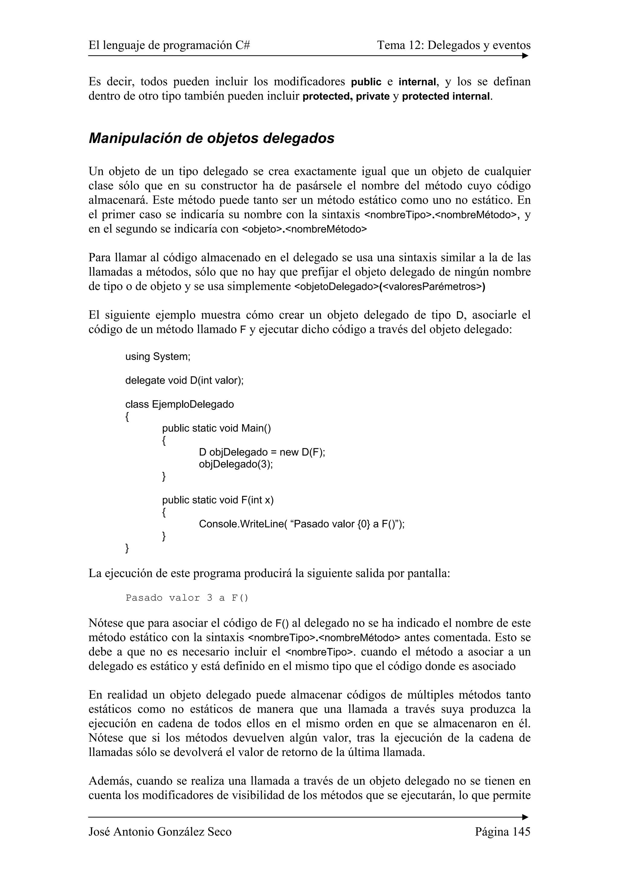 El lenguaje de programación C# Tema 12: Delegados y eventos
José Antonio González Seco Página 145
Es decir, todos pueden incluir los modificadores public e internal, y los se definan
dentro de otro tipo también pueden incluir protected, private y protected internal.
Manipulación de objetos delegados
Un objeto de un tipo delegado se crea exactamente igual que un objeto de cualquier
clase sólo que en su constructor ha de pasársele el nombre del método cuyo código
almacenará. Este método puede tanto ser un método estático como uno no estático. En
el primer caso se indicaría su nombre con la sintaxis <nombreTipo>.<nombreMétodo>, y
en el segundo se indicaría con <objeto>.<nombreMétodo>
Para llamar al código almacenado en el delegado se usa una sintaxis similar a la de las
llamadas a métodos, sólo que no hay que prefijar el objeto delegado de ningún nombre
de tipo o de objeto y se usa simplemente <objetoDelegado>(<valoresParémetros>)
El siguiente ejemplo muestra cómo crear un objeto delegado de tipo D, asociarle el
código de un método llamado F y ejecutar dicho código a través del objeto delegado:
using System;
delegate void D(int valor);
class EjemploDelegado
{
public static void Main()
{
D objDelegado = new D(F);
objDelegado(3);
}
public static void F(int x)
{
Console.WriteLine( “Pasado valor {0} a F()”);
}
}
La ejecución de este programa producirá la siguiente salida por pantalla:
Pasado valor 3 a F()
Nótese que para asociar el código de F() al delegado no se ha indicado el nombre de este
método estático con la sintaxis <nombreTipo>.<nombreMétodo> antes comentada. Esto se
debe a que no es necesario incluir el <nombreTipo>. cuando el método a asociar a un
delegado es estático y está definido en el mismo tipo que el código donde es asociado
En realidad un objeto delegado puede almacenar códigos de múltiples métodos tanto
estáticos como no estáticos de manera que una llamada a través suya produzca la
ejecución en cadena de todos ellos en el mismo orden en que se almacenaron en él.
Nótese que si los métodos devuelven algún valor, tras la ejecución de la cadena de
llamadas sólo se devolverá el valor de retorno de la última llamada.
Además, cuando se realiza una llamada a través de un objeto delegado no se tienen en
cuenta los modificadores de visibilidad de los métodos que se ejecutarán, lo que permite
 