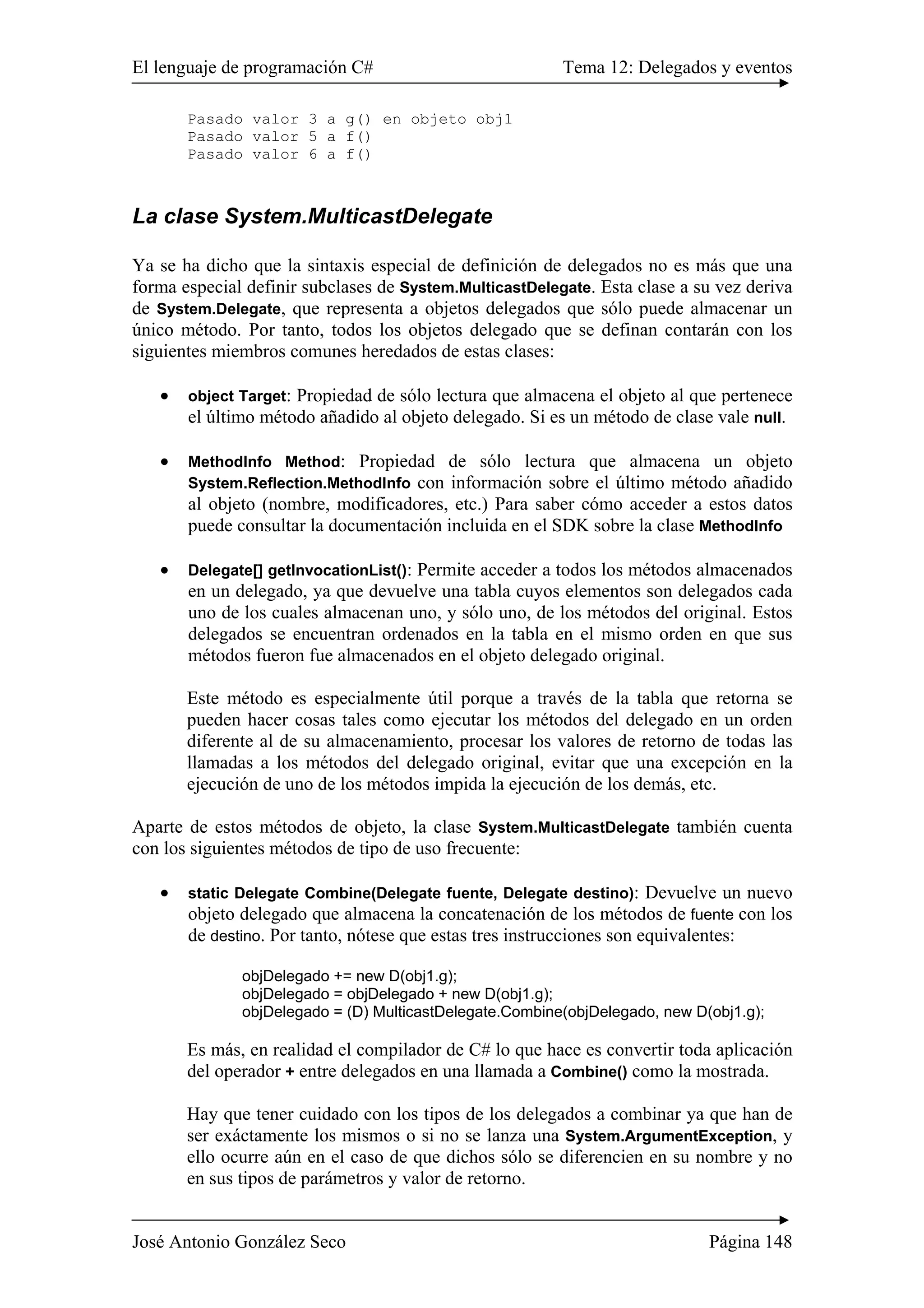 El lenguaje de programación C# Tema 12: Delegados y eventos
José Antonio González Seco Página 148
Pasado valor 3 a g() en objeto obj1
Pasado valor 5 a f()
Pasado valor 6 a f()
La clase System.MulticastDelegate
Ya se ha dicho que la sintaxis especial de definición de delegados no es más que una
forma especial definir subclases de System.MulticastDelegate. Esta clase a su vez deriva
de System.Delegate, que representa a objetos delegados que sólo puede almacenar un
único método. Por tanto, todos los objetos delegado que se definan contarán con los
siguientes miembros comunes heredados de estas clases:
• object Target: Propiedad de sólo lectura que almacena el objeto al que pertenece
el último método añadido al objeto delegado. Si es un método de clase vale null.
• MethodInfo Method: Propiedad de sólo lectura que almacena un objeto
System.Reflection.MethodInfo con información sobre el último método añadido
al objeto (nombre, modificadores, etc.) Para saber cómo acceder a estos datos
puede consultar la documentación incluida en el SDK sobre la clase MethodInfo
• Delegate[] getInvocationList(): Permite acceder a todos los métodos almacenados
en un delegado, ya que devuelve una tabla cuyos elementos son delegados cada
uno de los cuales almacenan uno, y sólo uno, de los métodos del original. Estos
delegados se encuentran ordenados en la tabla en el mismo orden en que sus
métodos fueron fue almacenados en el objeto delegado original.
Este método es especialmente útil porque a través de la tabla que retorna se
pueden hacer cosas tales como ejecutar los métodos del delegado en un orden
diferente al de su almacenamiento, procesar los valores de retorno de todas las
llamadas a los métodos del delegado original, evitar que una excepción en la
ejecución de uno de los métodos impida la ejecución de los demás, etc.
Aparte de estos métodos de objeto, la clase System.MulticastDelegate también cuenta
con los siguientes métodos de tipo de uso frecuente:
• static Delegate Combine(Delegate fuente, Delegate destino): Devuelve un nuevo
objeto delegado que almacena la concatenación de los métodos de fuente con los
de destino. Por tanto, nótese que estas tres instrucciones son equivalentes:
objDelegado += new D(obj1.g);
objDelegado = objDelegado + new D(obj1.g);
objDelegado = (D) MulticastDelegate.Combine(objDelegado, new D(obj1.g);
Es más, en realidad el compilador de C# lo que hace es convertir toda aplicación
del operador + entre delegados en una llamada a Combine() como la mostrada.
Hay que tener cuidado con los tipos de los delegados a combinar ya que han de
ser exáctamente los mismos o si no se lanza una System.ArgumentException, y
ello ocurre aún en el caso de que dichos sólo se diferencien en su nombre y no
en sus tipos de parámetros y valor de retorno.
 