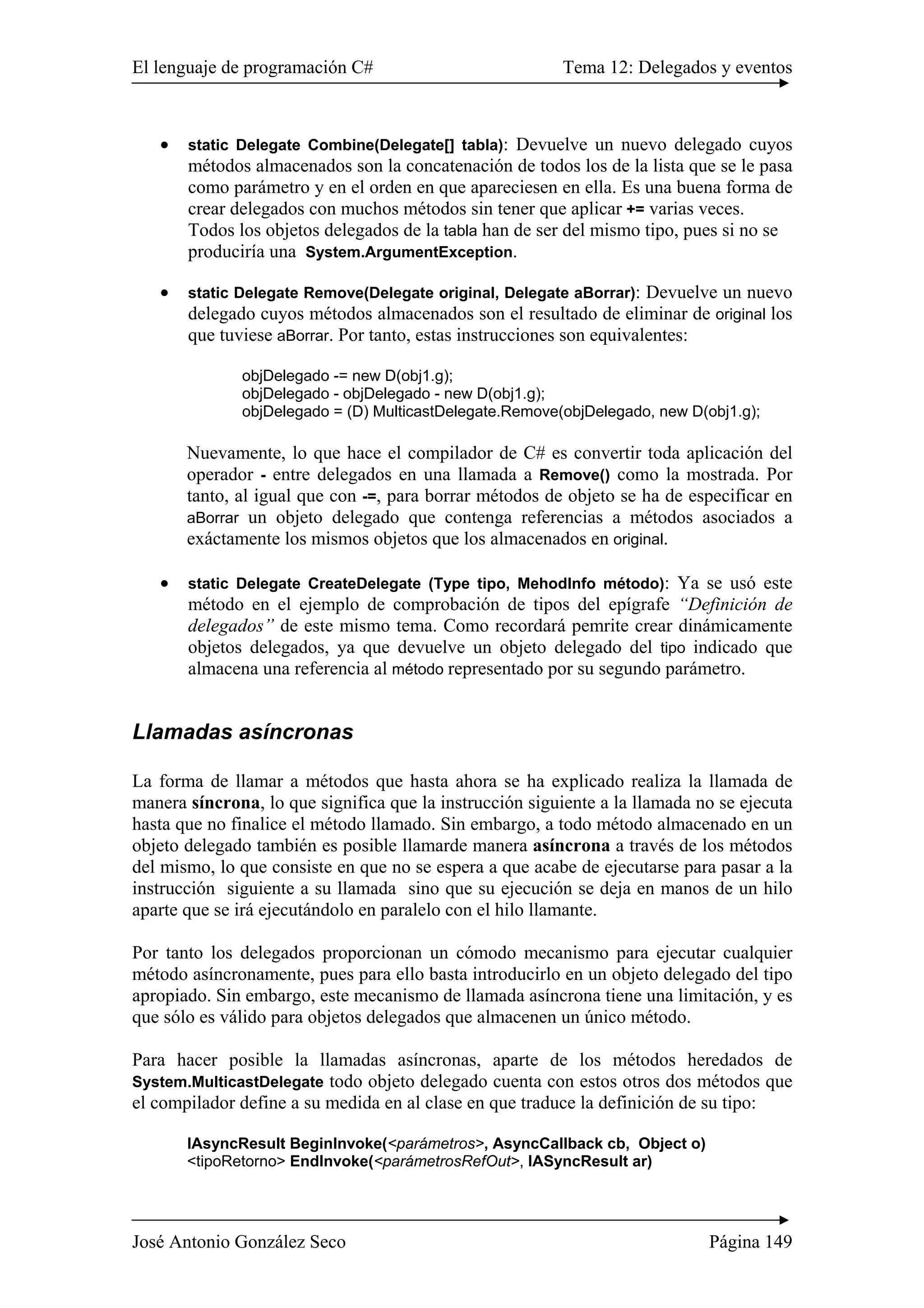 El lenguaje de programación C# Tema 12: Delegados y eventos
José Antonio González Seco Página 149
• static Delegate Combine(Delegate[] tabla): Devuelve un nuevo delegado cuyos
métodos almacenados son la concatenación de todos los de la lista que se le pasa
como parámetro y en el orden en que apareciesen en ella. Es una buena forma de
crear delegados con muchos métodos sin tener que aplicar += varias veces.
Todos los objetos delegados de la tabla han de ser del mismo tipo, pues si no se
produciría una System.ArgumentException.
• static Delegate Remove(Delegate original, Delegate aBorrar): Devuelve un nuevo
delegado cuyos métodos almacenados son el resultado de eliminar de original los
que tuviese aBorrar. Por tanto, estas instrucciones son equivalentes:
objDelegado -= new D(obj1.g);
objDelegado - objDelegado - new D(obj1.g);
objDelegado = (D) MulticastDelegate.Remove(objDelegado, new D(obj1.g);
Nuevamente, lo que hace el compilador de C# es convertir toda aplicación del
operador - entre delegados en una llamada a Remove() como la mostrada. Por
tanto, al igual que con -=, para borrar métodos de objeto se ha de especificar en
aBorrar un objeto delegado que contenga referencias a métodos asociados a
exáctamente los mismos objetos que los almacenados en original.
• static Delegate CreateDelegate (Type tipo, MehodInfo método): Ya se usó este
método en el ejemplo de comprobación de tipos del epígrafe “Definición de
delegados” de este mismo tema. Como recordará pemrite crear dinámicamente
objetos delegados, ya que devuelve un objeto delegado del tipo indicado que
almacena una referencia al método representado por su segundo parámetro.
Llamadas asíncronas
La forma de llamar a métodos que hasta ahora se ha explicado realiza la llamada de
manera síncrona, lo que significa que la instrucción siguiente a la llamada no se ejecuta
hasta que no finalice el método llamado. Sin embargo, a todo método almacenado en un
objeto delegado también es posible llamarde manera asíncrona a través de los métodos
del mismo, lo que consiste en que no se espera a que acabe de ejecutarse para pasar a la
instrucción siguiente a su llamada sino que su ejecución se deja en manos de un hilo
aparte que se irá ejecutándolo en paralelo con el hilo llamante.
Por tanto los delegados proporcionan un cómodo mecanismo para ejecutar cualquier
método asíncronamente, pues para ello basta introducirlo en un objeto delegado del tipo
apropiado. Sin embargo, este mecanismo de llamada asíncrona tiene una limitación, y es
que sólo es válido para objetos delegados que almacenen un único método.
Para hacer posible la llamadas asíncronas, aparte de los métodos heredados de
System.MulticastDelegate todo objeto delegado cuenta con estos otros dos métodos que
el compilador define a su medida en al clase en que traduce la definición de su tipo:
IAsyncResult BeginInvoke(<parámetros>, AsyncCallback cb, Object o)
<tipoRetorno> EndInvoke(<parámetrosRefOut>, IASyncResult ar)
 
