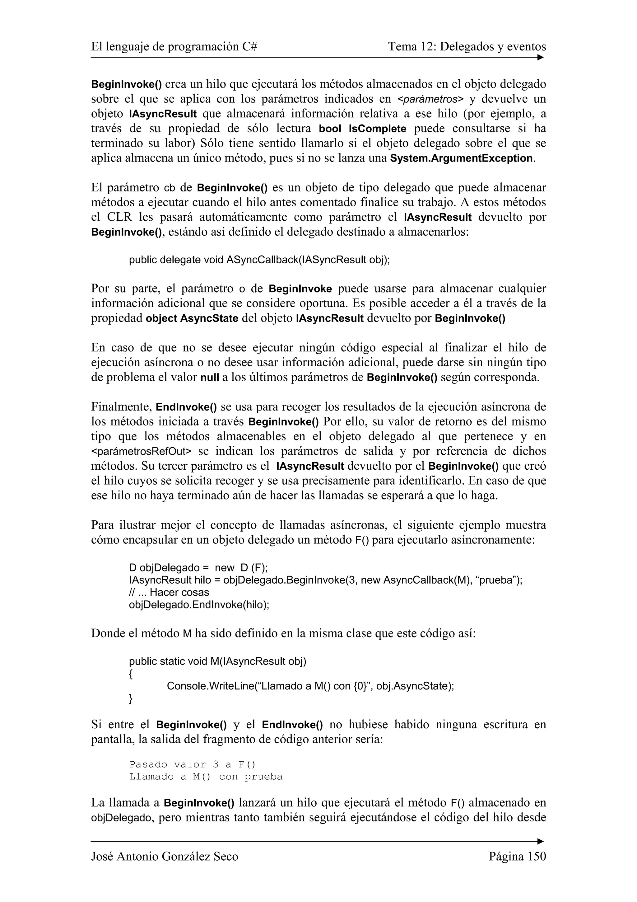 El lenguaje de programación C# Tema 12: Delegados y eventos
José Antonio González Seco Página 150
BeginInvoke() crea un hilo que ejecutará los métodos almacenados en el objeto delegado
sobre el que se aplica con los parámetros indicados en <parámetros> y devuelve un
objeto IAsyncResult que almacenará información relativa a ese hilo (por ejemplo, a
través de su propiedad de sólo lectura bool IsComplete puede consultarse si ha
terminado su labor) Sólo tiene sentido llamarlo si el objeto delegado sobre el que se
aplica almacena un único método, pues si no se lanza una System.ArgumentException.
El parámetro cb de BeginInvoke() es un objeto de tipo delegado que puede almacenar
métodos a ejecutar cuando el hilo antes comentado finalice su trabajo. A estos métodos
el CLR les pasará automáticamente como parámetro el IAsyncResult devuelto por
BeginInvoke(), estándo así definido el delegado destinado a almacenarlos:
public delegate void ASyncCallback(IASyncResult obj);
Por su parte, el parámetro o de BeginInvoke puede usarse para almacenar cualquier
información adicional que se considere oportuna. Es posible acceder a él a través de la
propiedad object AsyncState del objeto IAsyncResult devuelto por BeginInvoke()
En caso de que no se desee ejecutar ningún código especial al finalizar el hilo de
ejecución asíncrona o no desee usar información adicional, puede darse sin ningún tipo
de problema el valor null a los últimos parámetros de BeginInvoke() según corresponda.
Finalmente, EndInvoke() se usa para recoger los resultados de la ejecución asíncrona de
los métodos iniciada a través BeginInvoke() Por ello, su valor de retorno es del mismo
tipo que los métodos almacenables en el objeto delegado al que pertenece y en
<parámetrosRefOut> se indican los parámetros de salida y por referencia de dichos
métodos. Su tercer parámetro es el IAsyncResult devuelto por el BeginInvoke() que creó
el hilo cuyos se solicita recoger y se usa precisamente para identificarlo. En caso de que
ese hilo no haya terminado aún de hacer las llamadas se esperará a que lo haga.
Para ilustrar mejor el concepto de llamadas asíncronas, el siguiente ejemplo muestra
cómo encapsular en un objeto delegado un método F() para ejecutarlo asíncronamente:
D objDelegado = new D (F);
IAsyncResult hilo = objDelegado.BeginInvoke(3, new AsyncCallback(M), “prueba”);
// ... Hacer cosas
objDelegado.EndInvoke(hilo);
Donde el método M ha sido definido en la misma clase que este código así:
public static void M(IAsyncResult obj)
{
Console.WriteLine(“Llamado a M() con {0}”, obj.AsyncState);
}
Si entre el BeginInvoke() y el EndInvoke() no hubiese habido ninguna escritura en
pantalla, la salida del fragmento de código anterior sería:
Pasado valor 3 a F()
Llamado a M() con prueba
La llamada a BeginInvoke() lanzará un hilo que ejecutará el método F() almacenado en
objDelegado, pero mientras tanto también seguirá ejecutándose el código del hilo desde
 