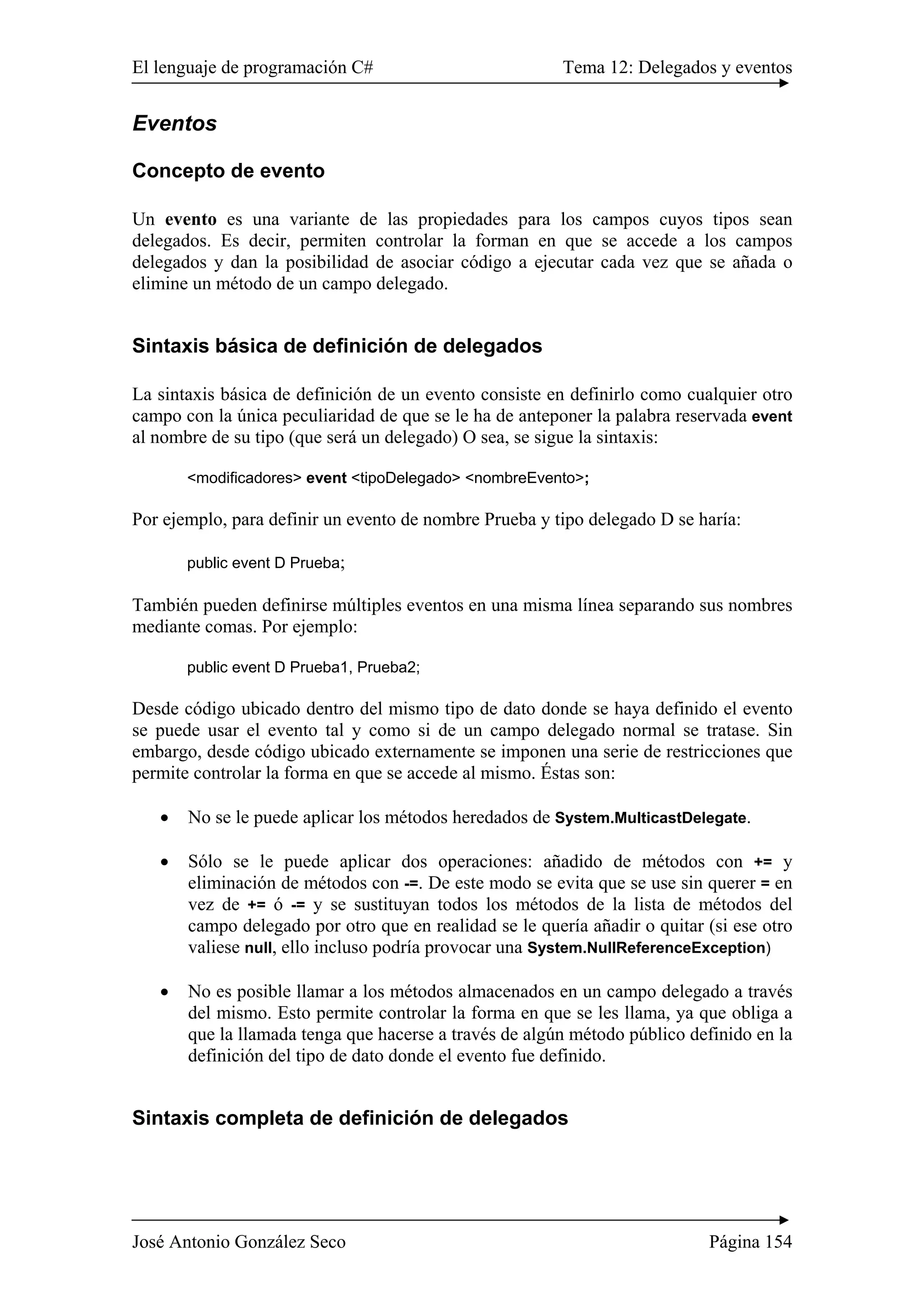 El lenguaje de programación C# Tema 12: Delegados y eventos
José Antonio González Seco Página 154
Eventos
Concepto de evento
Un evento es una variante de las propiedades para los campos cuyos tipos sean
delegados. Es decir, permiten controlar la forman en que se accede a los campos
delegados y dan la posibilidad de asociar código a ejecutar cada vez que se añada o
elimine un método de un campo delegado.
Sintaxis básica de definición de delegados
La sintaxis básica de definición de un evento consiste en definirlo como cualquier otro
campo con la única peculiaridad de que se le ha de anteponer la palabra reservada event
al nombre de su tipo (que será un delegado) O sea, se sigue la sintaxis:
<modificadores> event <tipoDelegado> <nombreEvento>;
Por ejemplo, para definir un evento de nombre Prueba y tipo delegado D se haría:
public event D Prueba;
También pueden definirse múltiples eventos en una misma línea separando sus nombres
mediante comas. Por ejemplo:
public event D Prueba1, Prueba2;
Desde código ubicado dentro del mismo tipo de dato donde se haya definido el evento
se puede usar el evento tal y como si de un campo delegado normal se tratase. Sin
embargo, desde código ubicado externamente se imponen una serie de restricciones que
permite controlar la forma en que se accede al mismo. Éstas son:
• No se le puede aplicar los métodos heredados de System.MulticastDelegate.
• Sólo se le puede aplicar dos operaciones: añadido de métodos con += y
eliminación de métodos con -=. De este modo se evita que se use sin querer = en
vez de += ó -= y se sustituyan todos los métodos de la lista de métodos del
campo delegado por otro que en realidad se le quería añadir o quitar (si ese otro
valiese null, ello incluso podría provocar una System.NullReferenceException)
• No es posible llamar a los métodos almacenados en un campo delegado a través
del mismo. Esto permite controlar la forma en que se les llama, ya que obliga a
que la llamada tenga que hacerse a través de algún método público definido en la
definición del tipo de dato donde el evento fue definido.
Sintaxis completa de definición de delegados
 