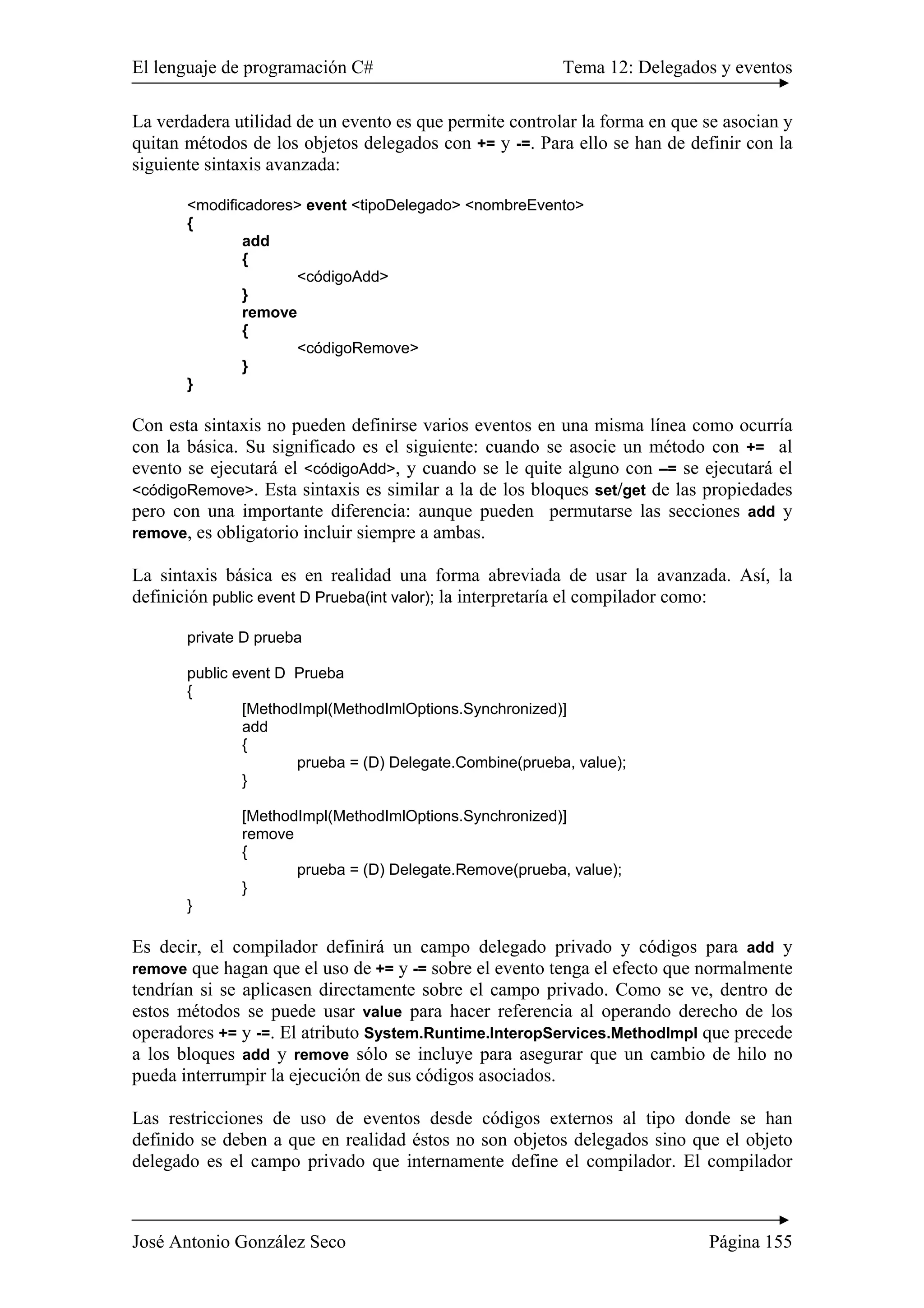 El lenguaje de programación C# Tema 12: Delegados y eventos
José Antonio González Seco Página 155
La verdadera utilidad de un evento es que permite controlar la forma en que se asocian y
quitan métodos de los objetos delegados con += y -=. Para ello se han de definir con la
siguiente sintaxis avanzada:
<modificadores> event <tipoDelegado> <nombreEvento>
{
add
{
<códigoAdd>
}
remove
{
<códigoRemove>
}
}
Con esta sintaxis no pueden definirse varios eventos en una misma línea como ocurría
con la básica. Su significado es el siguiente: cuando se asocie un método con += al
evento se ejecutará el <códigoAdd>, y cuando se le quite alguno con –= se ejecutará el
<códigoRemove>. Esta sintaxis es similar a la de los bloques set/get de las propiedades
pero con una importante diferencia: aunque pueden permutarse las secciones add y
remove, es obligatorio incluir siempre a ambas.
La sintaxis básica es en realidad una forma abreviada de usar la avanzada. Así, la
definición public event D Prueba(int valor); la interpretaría el compilador como:
private D prueba
public event D Prueba
{
[MethodImpl(MethodImlOptions.Synchronized)]
add
{
prueba = (D) Delegate.Combine(prueba, value);
}
[MethodImpl(MethodImlOptions.Synchronized)]
remove
{
prueba = (D) Delegate.Remove(prueba, value);
}
}
Es decir, el compilador definirá un campo delegado privado y códigos para add y
remove que hagan que el uso de += y -= sobre el evento tenga el efecto que normalmente
tendrían si se aplicasen directamente sobre el campo privado. Como se ve, dentro de
estos métodos se puede usar value para hacer referencia al operando derecho de los
operadores += y -=. El atributo System.Runtime.InteropServices.MethodImpl que precede
a los bloques add y remove sólo se incluye para asegurar que un cambio de hilo no
pueda interrumpir la ejecución de sus códigos asociados.
Las restricciones de uso de eventos desde códigos externos al tipo donde se han
definido se deben a que en realidad éstos no son objetos delegados sino que el objeto
delegado es el campo privado que internamente define el compilador. El compilador
 