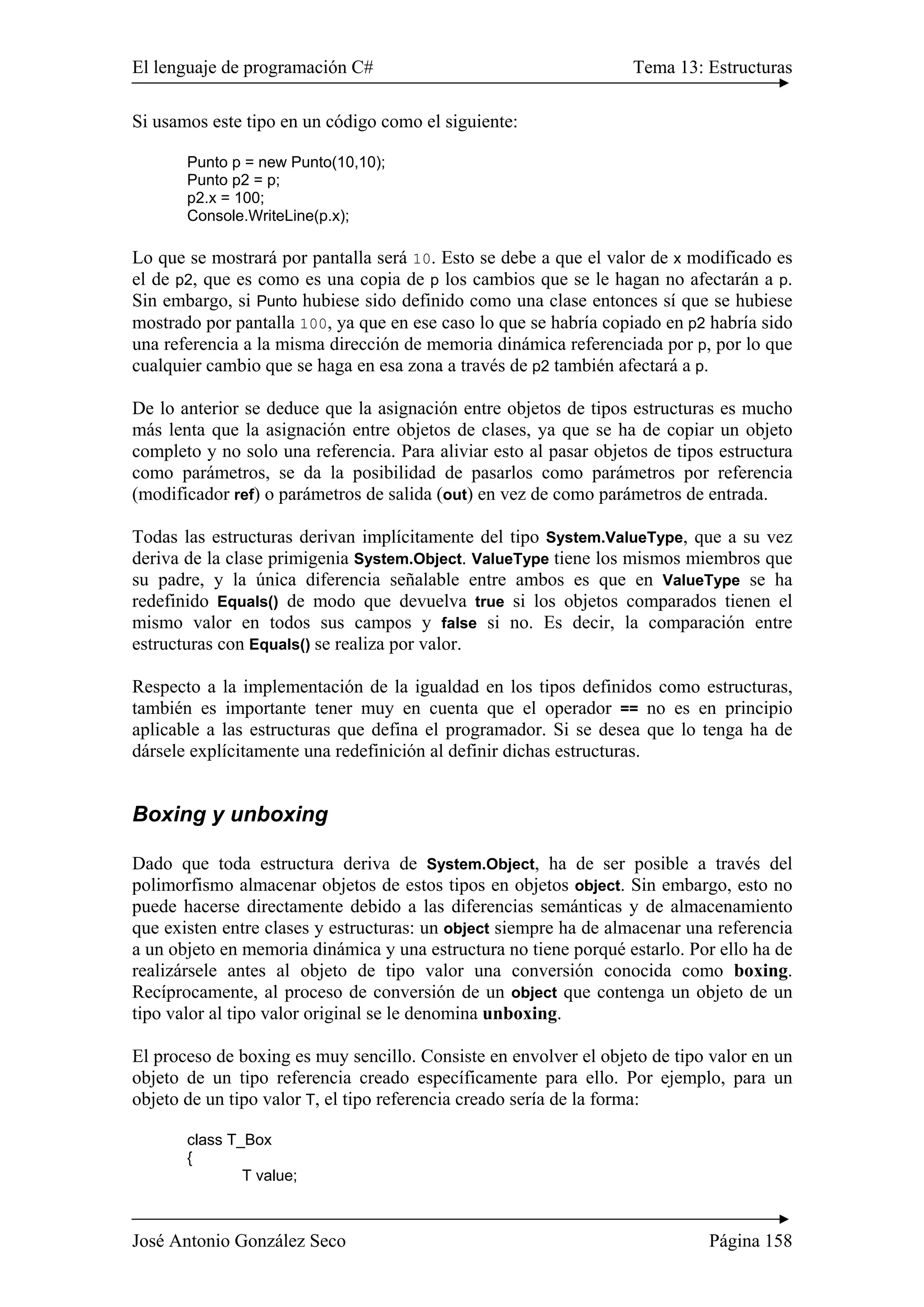 El lenguaje de programación C# Tema 13: Estructuras
José Antonio González Seco Página 158
Si usamos este tipo en un código como el siguiente:
Punto p = new Punto(10,10);
Punto p2 = p;
p2.x = 100;
Console.WriteLine(p.x);
Lo que se mostrará por pantalla será 10. Esto se debe a que el valor de x modificado es
el de p2, que es como es una copia de p los cambios que se le hagan no afectarán a p.
Sin embargo, si Punto hubiese sido definido como una clase entonces sí que se hubiese
mostrado por pantalla 100, ya que en ese caso lo que se habría copiado en p2 habría sido
una referencia a la misma dirección de memoria dinámica referenciada por p, por lo que
cualquier cambio que se haga en esa zona a través de p2 también afectará a p.
De lo anterior se deduce que la asignación entre objetos de tipos estructuras es mucho
más lenta que la asignación entre objetos de clases, ya que se ha de copiar un objeto
completo y no solo una referencia. Para aliviar esto al pasar objetos de tipos estructura
como parámetros, se da la posibilidad de pasarlos como parámetros por referencia
(modificador ref) o parámetros de salida (out) en vez de como parámetros de entrada.
Todas las estructuras derivan implícitamente del tipo System.ValueType, que a su vez
deriva de la clase primigenia System.Object. ValueType tiene los mismos miembros que
su padre, y la única diferencia señalable entre ambos es que en ValueType se ha
redefinido Equals() de modo que devuelva true si los objetos comparados tienen el
mismo valor en todos sus campos y false si no. Es decir, la comparación entre
estructuras con Equals() se realiza por valor.
Respecto a la implementación de la igualdad en los tipos definidos como estructuras,
también es importante tener muy en cuenta que el operador == no es en principio
aplicable a las estructuras que defina el programador. Si se desea que lo tenga ha de
dársele explícitamente una redefinición al definir dichas estructuras.
Boxing y unboxing
Dado que toda estructura deriva de System.Object, ha de ser posible a través del
polimorfismo almacenar objetos de estos tipos en objetos object. Sin embargo, esto no
puede hacerse directamente debido a las diferencias semánticas y de almacenamiento
que existen entre clases y estructuras: un object siempre ha de almacenar una referencia
a un objeto en memoria dinámica y una estructura no tiene porqué estarlo. Por ello ha de
realizársele antes al objeto de tipo valor una conversión conocida como boxing.
Recíprocamente, al proceso de conversión de un object que contenga un objeto de un
tipo valor al tipo valor original se le denomina unboxing.
El proceso de boxing es muy sencillo. Consiste en envolver el objeto de tipo valor en un
objeto de un tipo referencia creado específicamente para ello. Por ejemplo, para un
objeto de un tipo valor T, el tipo referencia creado sería de la forma:
class T_Box
{
T value;
 