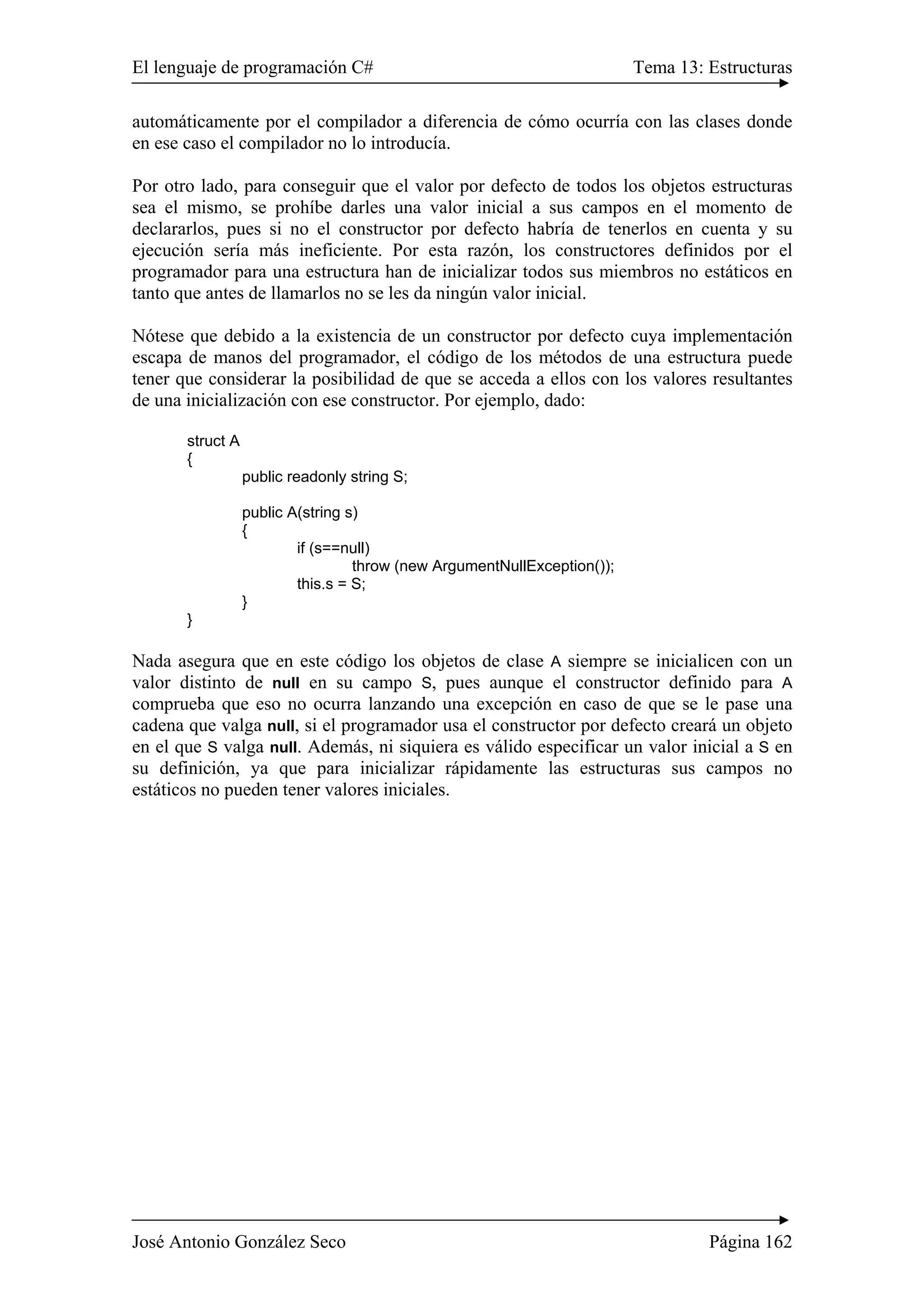 El lenguaje de programación C# Tema 13: Estructuras
José Antonio González Seco Página 162
automáticamente por el compilador a diferencia de cómo ocurría con las clases donde
en ese caso el compilador no lo introducía.
Por otro lado, para conseguir que el valor por defecto de todos los objetos estructuras
sea el mismo, se prohíbe darles una valor inicial a sus campos en el momento de
declararlos, pues si no el constructor por defecto habría de tenerlos en cuenta y su
ejecución sería más ineficiente. Por esta razón, los constructores definidos por el
programador para una estructura han de inicializar todos sus miembros no estáticos en
tanto que antes de llamarlos no se les da ningún valor inicial.
Nótese que debido a la existencia de un constructor por defecto cuya implementación
escapa de manos del programador, el código de los métodos de una estructura puede
tener que considerar la posibilidad de que se acceda a ellos con los valores resultantes
de una inicialización con ese constructor. Por ejemplo, dado:
struct A
{
public readonly string S;
public A(string s)
{
if (s==null)
throw (new ArgumentNullException());
this.s = S;
}
}
Nada asegura que en este código los objetos de clase A siempre se inicialicen con un
valor distinto de null en su campo S, pues aunque el constructor definido para A
comprueba que eso no ocurra lanzando una excepción en caso de que se le pase una
cadena que valga null, si el programador usa el constructor por defecto creará un objeto
en el que S valga null. Además, ni siquiera es válido especificar un valor inicial a S en
su definición, ya que para inicializar rápidamente las estructuras sus campos no
estáticos no pueden tener valores iniciales.
 