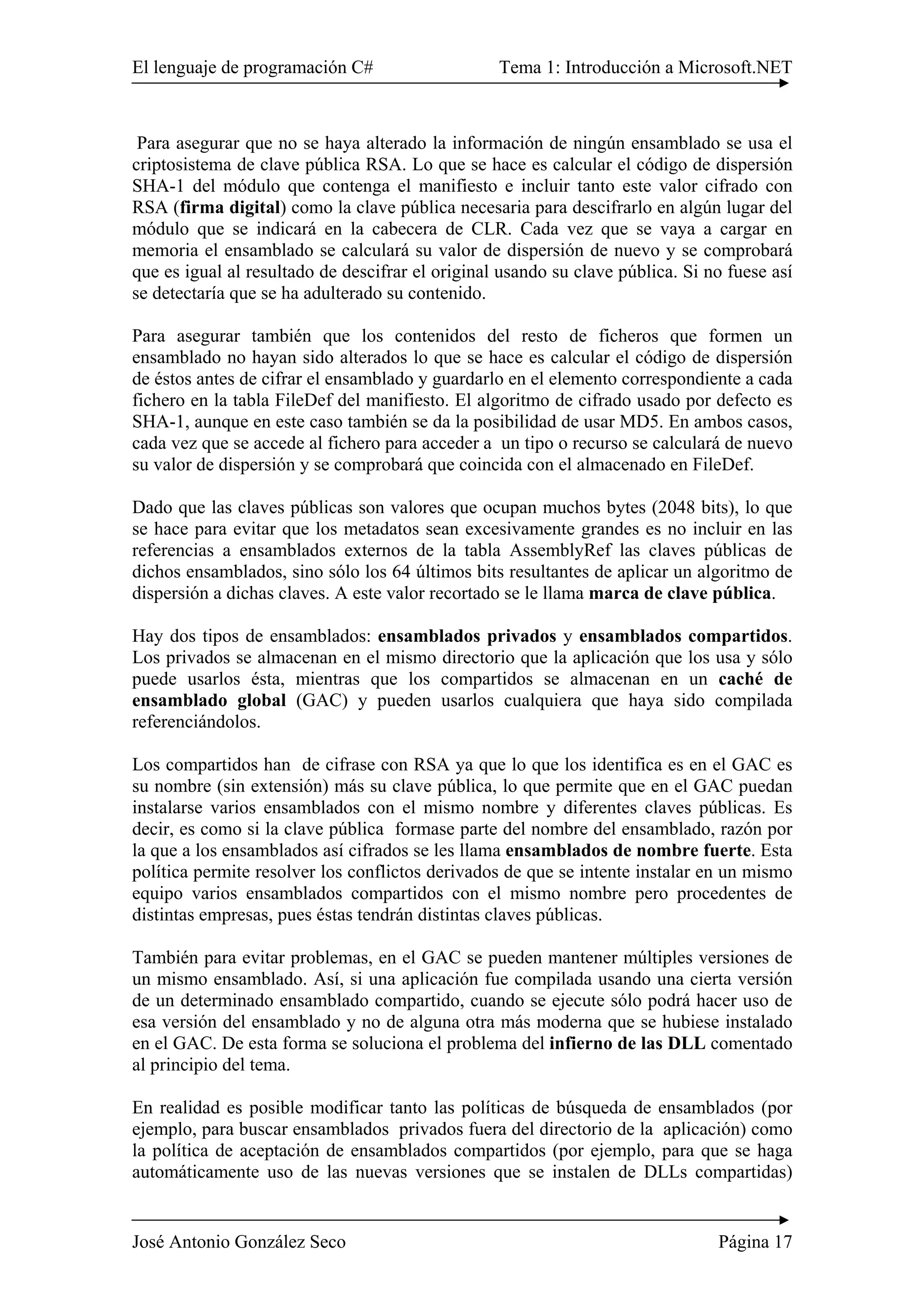 El lenguaje de programación C# Tema 1: Introducción a Microsoft.NET
José Antonio González Seco Página 17
Para asegurar que no se haya alterado la información de ningún ensamblado se usa el
criptosistema de clave pública RSA. Lo que se hace es calcular el código de dispersión
SHA-1 del módulo que contenga el manifiesto e incluir tanto este valor cifrado con
RSA (firma digital) como la clave pública necesaria para descifrarlo en algún lugar del
módulo que se indicará en la cabecera de CLR. Cada vez que se vaya a cargar en
memoria el ensamblado se calculará su valor de dispersión de nuevo y se comprobará
que es igual al resultado de descifrar el original usando su clave pública. Si no fuese así
se detectaría que se ha adulterado su contenido.
Para asegurar también que los contenidos del resto de ficheros que formen un
ensamblado no hayan sido alterados lo que se hace es calcular el código de dispersión
de éstos antes de cifrar el ensamblado y guardarlo en el elemento correspondiente a cada
fichero en la tabla FileDef del manifiesto. El algoritmo de cifrado usado por defecto es
SHA-1, aunque en este caso también se da la posibilidad de usar MD5. En ambos casos,
cada vez que se accede al fichero para acceder a un tipo o recurso se calculará de nuevo
su valor de dispersión y se comprobará que coincida con el almacenado en FileDef.
Dado que las claves públicas son valores que ocupan muchos bytes (2048 bits), lo que
se hace para evitar que los metadatos sean excesivamente grandes es no incluir en las
referencias a ensamblados externos de la tabla AssemblyRef las claves públicas de
dichos ensamblados, sino sólo los 64 últimos bits resultantes de aplicar un algoritmo de
dispersión a dichas claves. A este valor recortado se le llama marca de clave pública.
Hay dos tipos de ensamblados: ensamblados privados y ensamblados compartidos.
Los privados se almacenan en el mismo directorio que la aplicación que los usa y sólo
puede usarlos ésta, mientras que los compartidos se almacenan en un caché de
ensamblado global (GAC) y pueden usarlos cualquiera que haya sido compilada
referenciándolos.
Los compartidos han de cifrase con RSA ya que lo que los identifica es en el GAC es
su nombre (sin extensión) más su clave pública, lo que permite que en el GAC puedan
instalarse varios ensamblados con el mismo nombre y diferentes claves públicas. Es
decir, es como si la clave pública formase parte del nombre del ensamblado, razón por
la que a los ensamblados así cifrados se les llama ensamblados de nombre fuerte. Esta
política permite resolver los conflictos derivados de que se intente instalar en un mismo
equipo varios ensamblados compartidos con el mismo nombre pero procedentes de
distintas empresas, pues éstas tendrán distintas claves públicas.
También para evitar problemas, en el GAC se pueden mantener múltiples versiones de
un mismo ensamblado. Así, si una aplicación fue compilada usando una cierta versión
de un determinado ensamblado compartido, cuando se ejecute sólo podrá hacer uso de
esa versión del ensamblado y no de alguna otra más moderna que se hubiese instalado
en el GAC. De esta forma se soluciona el problema del infierno de las DLL comentado
al principio del tema.
En realidad es posible modificar tanto las políticas de búsqueda de ensamblados (por
ejemplo, para buscar ensamblados privados fuera del directorio de la aplicación) como
la política de aceptación de ensamblados compartidos (por ejemplo, para que se haga
automáticamente uso de las nuevas versiones que se instalen de DLLs compartidas)
 
