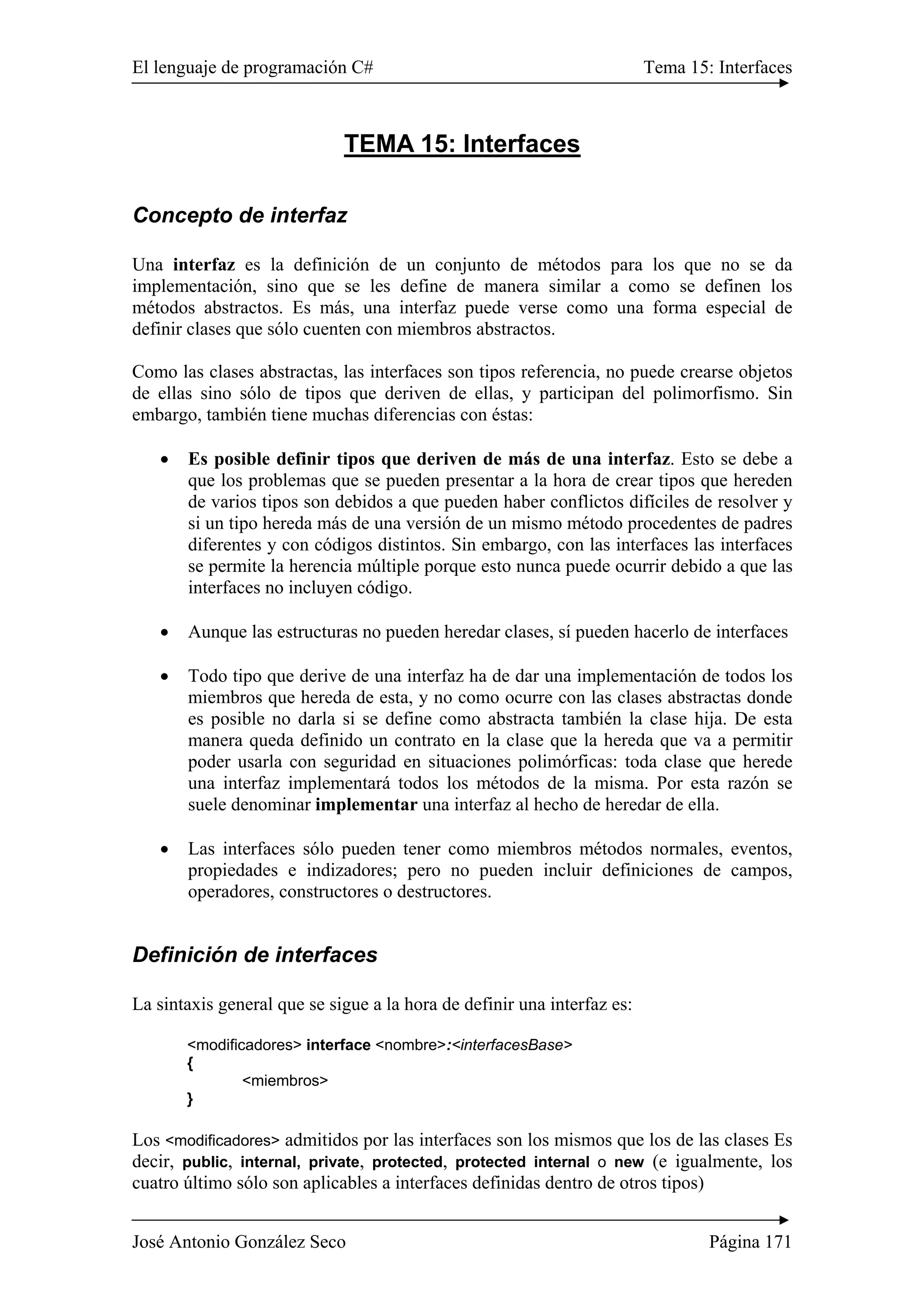 El lenguaje de programación C# Tema 15: Interfaces
José Antonio González Seco Página 171
TEMA 15: Interfaces
Concepto de interfaz
Una interfaz es la definición de un conjunto de métodos para los que no se da
implementación, sino que se les define de manera similar a como se definen los
métodos abstractos. Es más, una interfaz puede verse como una forma especial de
definir clases que sólo cuenten con miembros abstractos.
Como las clases abstractas, las interfaces son tipos referencia, no puede crearse objetos
de ellas sino sólo de tipos que deriven de ellas, y participan del polimorfismo. Sin
embargo, también tiene muchas diferencias con éstas:
• Es posible definir tipos que deriven de más de una interfaz. Esto se debe a
que los problemas que se pueden presentar a la hora de crear tipos que hereden
de varios tipos son debidos a que pueden haber conflictos difíciles de resolver y
si un tipo hereda más de una versión de un mismo método procedentes de padres
diferentes y con códigos distintos. Sin embargo, con las interfaces las interfaces
se permite la herencia múltiple porque esto nunca puede ocurrir debido a que las
interfaces no incluyen código.
• Aunque las estructuras no pueden heredar clases, sí pueden hacerlo de interfaces
• Todo tipo que derive de una interfaz ha de dar una implementación de todos los
miembros que hereda de esta, y no como ocurre con las clases abstractas donde
es posible no darla si se define como abstracta también la clase hija. De esta
manera queda definido un contrato en la clase que la hereda que va a permitir
poder usarla con seguridad en situaciones polimórficas: toda clase que herede
una interfaz implementará todos los métodos de la misma. Por esta razón se
suele denominar implementar una interfaz al hecho de heredar de ella.
• Las interfaces sólo pueden tener como miembros métodos normales, eventos,
propiedades e indizadores; pero no pueden incluir definiciones de campos,
operadores, constructores o destructores.
Definición de interfaces
La sintaxis general que se sigue a la hora de definir una interfaz es:
<modificadores> interface <nombre>:<interfacesBase>
{
<miembros>
}
Los <modificadores> admitidos por las interfaces son los mismos que los de las clases Es
decir, public, internal, private, protected, protected internal o new (e igualmente, los
cuatro último sólo son aplicables a interfaces definidas dentro de otros tipos)
 