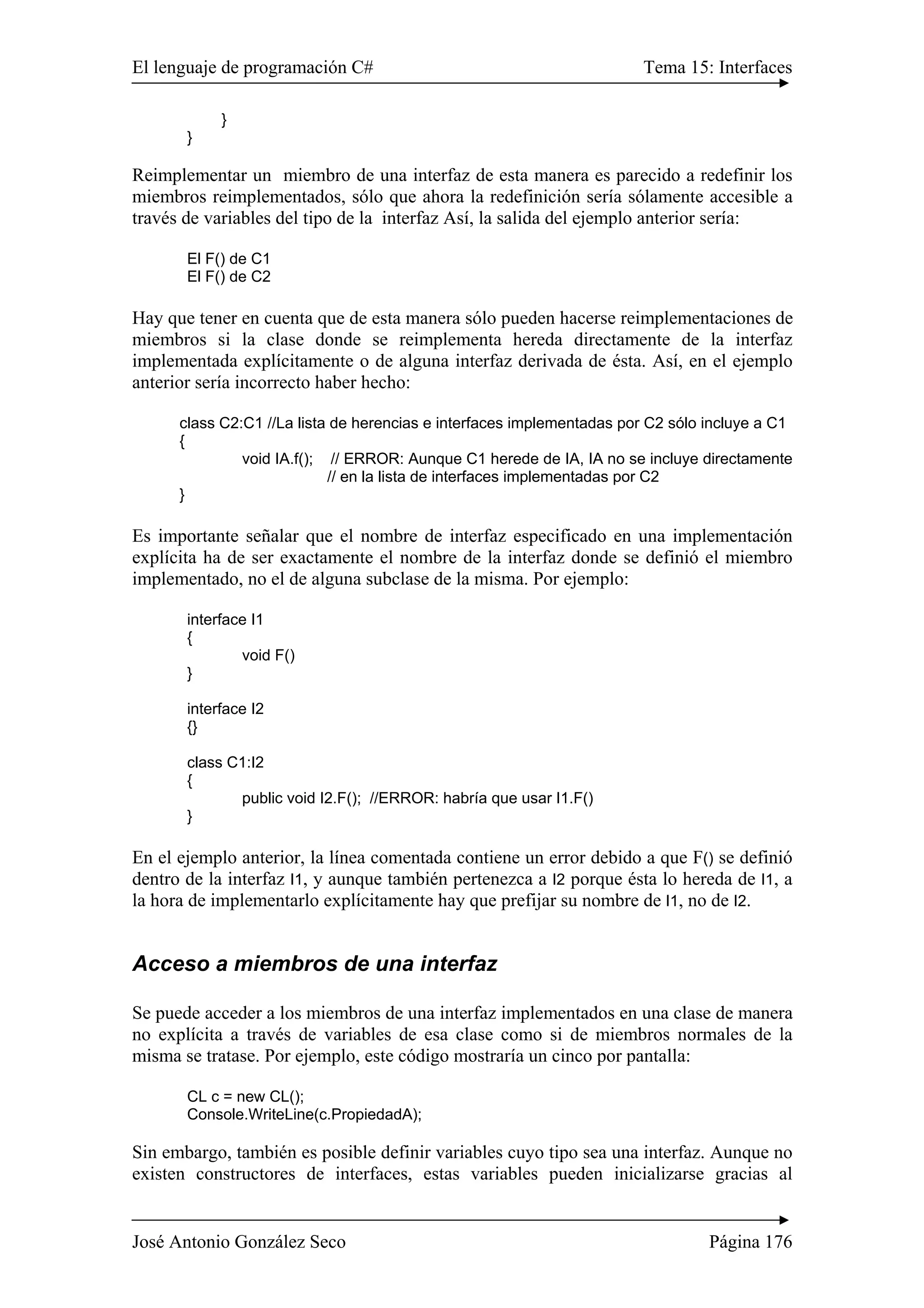 El lenguaje de programación C# Tema 15: Interfaces
José Antonio González Seco Página 176
}
}
Reimplementar un miembro de una interfaz de esta manera es parecido a redefinir los
miembros reimplementados, sólo que ahora la redefinición sería sólamente accesible a
través de variables del tipo de la interfaz Así, la salida del ejemplo anterior sería:
El F() de C1
El F() de C2
Hay que tener en cuenta que de esta manera sólo pueden hacerse reimplementaciones de
miembros si la clase donde se reimplementa hereda directamente de la interfaz
implementada explícitamente o de alguna interfaz derivada de ésta. Así, en el ejemplo
anterior sería incorrecto haber hecho:
class C2:C1 //La lista de herencias e interfaces implementadas por C2 sólo incluye a C1
{
void IA.f(); // ERROR: Aunque C1 herede de IA, IA no se incluye directamente
// en la lista de interfaces implementadas por C2
}
Es importante señalar que el nombre de interfaz especificado en una implementación
explícita ha de ser exactamente el nombre de la interfaz donde se definió el miembro
implementado, no el de alguna subclase de la misma. Por ejemplo:
interface I1
{
void F()
}
interface I2
{}
class C1:I2
{
public void I2.F(); //ERROR: habría que usar I1.F()
}
En el ejemplo anterior, la línea comentada contiene un error debido a que F() se definió
dentro de la interfaz I1, y aunque también pertenezca a I2 porque ésta lo hereda de I1, a
la hora de implementarlo explícitamente hay que prefijar su nombre de I1, no de I2.
Acceso a miembros de una interfaz
Se puede acceder a los miembros de una interfaz implementados en una clase de manera
no explícita a través de variables de esa clase como si de miembros normales de la
misma se tratase. Por ejemplo, este código mostraría un cinco por pantalla:
CL c = new CL();
Console.WriteLine(c.PropiedadA);
Sin embargo, también es posible definir variables cuyo tipo sea una interfaz. Aunque no
existen constructores de interfaces, estas variables pueden inicializarse gracias al
 