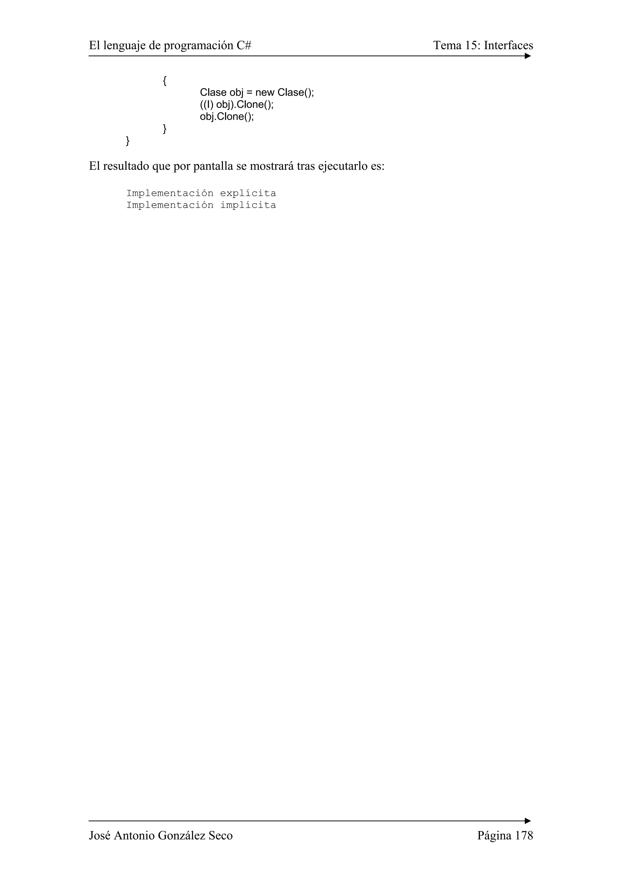 El lenguaje de programación C# Tema 15: Interfaces
José Antonio González Seco Página 178
{
Clase obj = new Clase();
((I) obj).Clone();
obj.Clone();
}
}
El resultado que por pantalla se mostrará tras ejecutarlo es:
Implementación explícita
Implementación implícita
 