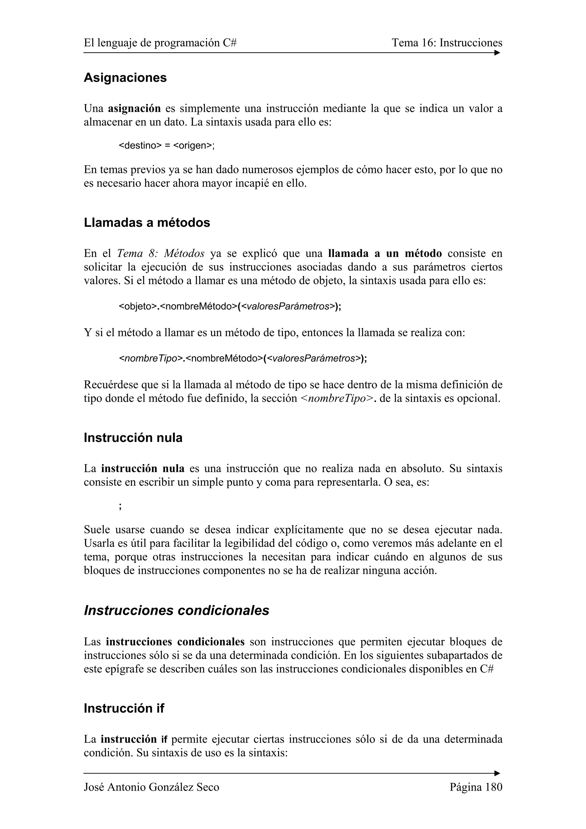 El lenguaje de programación C# Tema 16: Instrucciones
José Antonio González Seco Página 180
Asignaciones
Una asignación es simplemente una instrucción mediante la que se indica un valor a
almacenar en un dato. La sintaxis usada para ello es:
<destino> = <origen>;
En temas previos ya se han dado numerosos ejemplos de cómo hacer esto, por lo que no
es necesario hacer ahora mayor incapié en ello.
Llamadas a métodos
En el Tema 8: Métodos ya se explicó que una llamada a un método consiste en
solicitar la ejecución de sus instrucciones asociadas dando a sus parámetros ciertos
valores. Si el método a llamar es una método de objeto, la sintaxis usada para ello es:
<objeto>.<nombreMétodo>(<valoresParámetros>);
Y si el método a llamar es un método de tipo, entonces la llamada se realiza con:
<nombreTipo>.<nombreMétodo>(<valoresParámetros>);
Recuérdese que si la llamada al método de tipo se hace dentro de la misma definición de
tipo donde el método fue definido, la sección <nombreTipo>. de la sintaxis es opcional.
Instrucción nula
La instrucción nula es una instrucción que no realiza nada en absoluto. Su sintaxis
consiste en escribir un simple punto y coma para representarla. O sea, es:
;
Suele usarse cuando se desea indicar explícitamente que no se desea ejecutar nada.
Usarla es útil para facilitar la legibilidad del código o, como veremos más adelante en el
tema, porque otras instrucciones la necesitan para indicar cuándo en algunos de sus
bloques de instrucciones componentes no se ha de realizar ninguna acción.
Instrucciones condicionales
Las instrucciones condicionales son instrucciones que permiten ejecutar bloques de
instrucciones sólo si se da una determinada condición. En los siguientes subapartados de
este epígrafe se describen cuáles son las instrucciones condicionales disponibles en C#
Instrucción if
La instrucción if permite ejecutar ciertas instrucciones sólo si de da una determinada
condición. Su sintaxis de uso es la sintaxis:
 