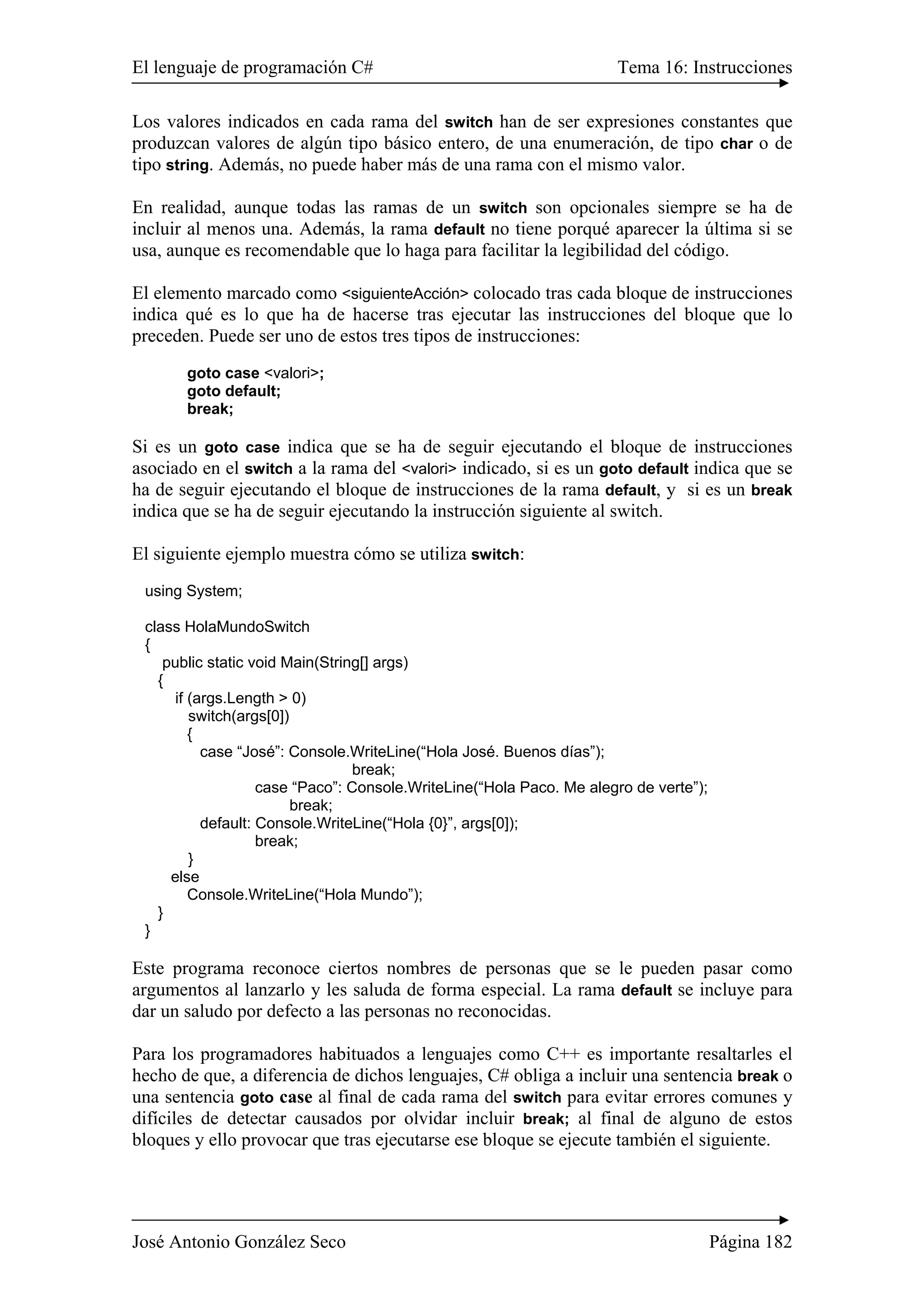 El lenguaje de programación C# Tema 16: Instrucciones
José Antonio González Seco Página 182
Los valores indicados en cada rama del switch han de ser expresiones constantes que
produzcan valores de algún tipo básico entero, de una enumeración, de tipo char o de
tipo string. Además, no puede haber más de una rama con el mismo valor.
En realidad, aunque todas las ramas de un switch son opcionales siempre se ha de
incluir al menos una. Además, la rama default no tiene porqué aparecer la última si se
usa, aunque es recomendable que lo haga para facilitar la legibilidad del código.
El elemento marcado como <siguienteAcción> colocado tras cada bloque de instrucciones
indica qué es lo que ha de hacerse tras ejecutar las instrucciones del bloque que lo
preceden. Puede ser uno de estos tres tipos de instrucciones:
goto case <valori>;
goto default;
break;
Si es un goto case indica que se ha de seguir ejecutando el bloque de instrucciones
asociado en el switch a la rama del <valori> indicado, si es un goto default indica que se
ha de seguir ejecutando el bloque de instrucciones de la rama default, y si es un break
indica que se ha de seguir ejecutando la instrucción siguiente al switch.
El siguiente ejemplo muestra cómo se utiliza switch:
using System;
class HolaMundoSwitch
{
public static void Main(String[] args)
{
if (args.Length > 0)
switch(args[0])
{
case “José”: Console.WriteLine(“Hola José. Buenos días”);
break;
case “Paco”: Console.WriteLine(“Hola Paco. Me alegro de verte”);
break;
default: Console.WriteLine(“Hola {0}”, args[0]);
break;
}
else
Console.WriteLine(“Hola Mundo”);
}
}
Este programa reconoce ciertos nombres de personas que se le pueden pasar como
argumentos al lanzarlo y les saluda de forma especial. La rama default se incluye para
dar un saludo por defecto a las personas no reconocidas.
Para los programadores habituados a lenguajes como C++ es importante resaltarles el
hecho de que, a diferencia de dichos lenguajes, C# obliga a incluir una sentencia break o
una sentencia goto case al final de cada rama del switch para evitar errores comunes y
difíciles de detectar causados por olvidar incluir break; al final de alguno de estos
bloques y ello provocar que tras ejecutarse ese bloque se ejecute también el siguiente.
 