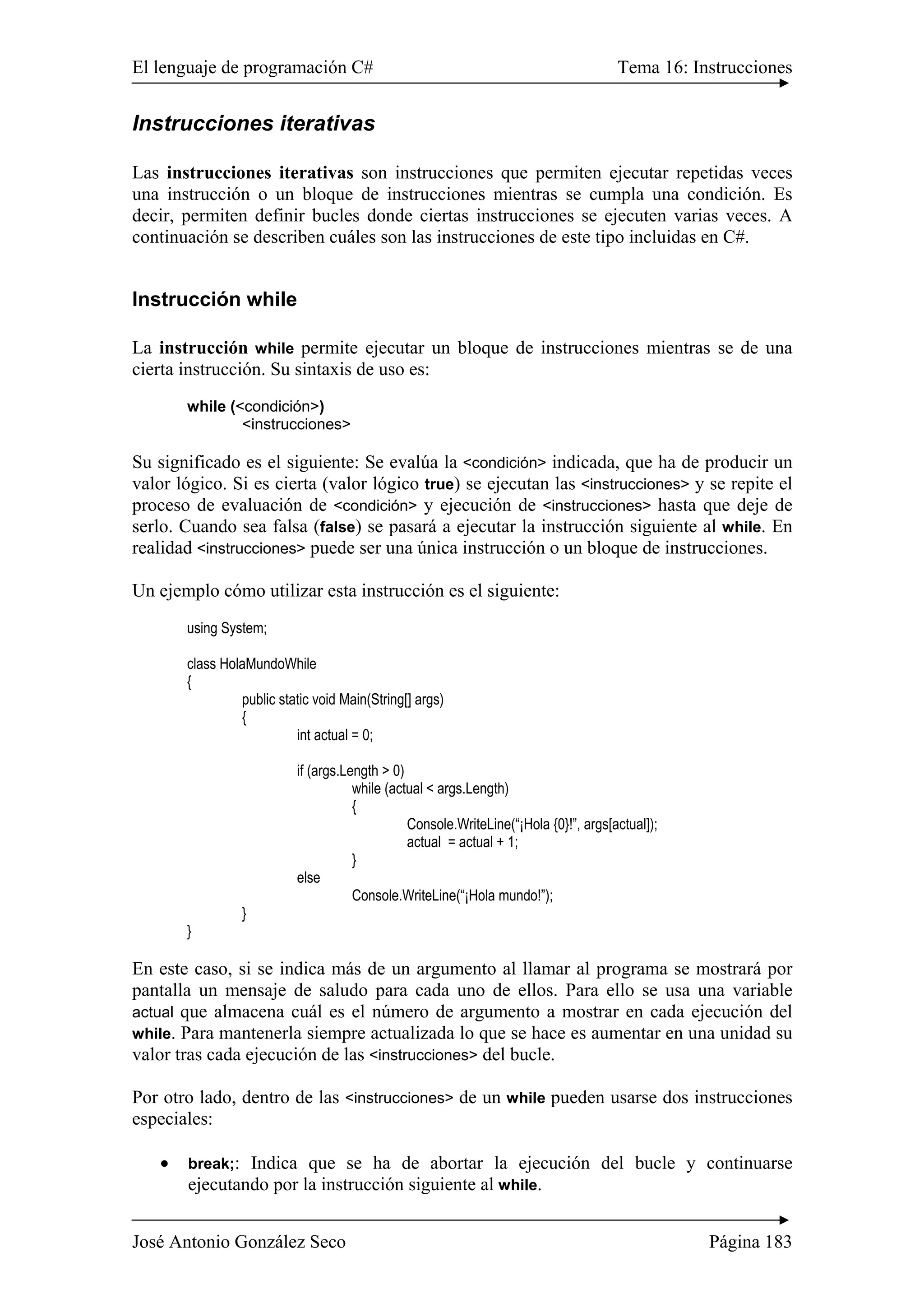 El lenguaje de programación C# Tema 16: Instrucciones
José Antonio González Seco Página 183
Instrucciones iterativas
Las instrucciones iterativas son instrucciones que permiten ejecutar repetidas veces
una instrucción o un bloque de instrucciones mientras se cumpla una condición. Es
decir, permiten definir bucles donde ciertas instrucciones se ejecuten varias veces. A
continuación se describen cuáles son las instrucciones de este tipo incluidas en C#.
Instrucción while
La instrucción while permite ejecutar un bloque de instrucciones mientras se de una
cierta instrucción. Su sintaxis de uso es:
while (<condición>)
<instrucciones>
Su significado es el siguiente: Se evalúa la <condición> indicada, que ha de producir un
valor lógico. Si es cierta (valor lógico true) se ejecutan las <instrucciones> y se repite el
proceso de evaluación de <condición> y ejecución de <instrucciones> hasta que deje de
serlo. Cuando sea falsa (false) se pasará a ejecutar la instrucción siguiente al while. En
realidad <instrucciones> puede ser una única instrucción o un bloque de instrucciones.
Un ejemplo cómo utilizar esta instrucción es el siguiente:
using System;
class HolaMundoWhile
{
public static void Main(String[] args)
{
int actual = 0;
if (args.Length > 0)
while (actual < args.Length)
{
Console.WriteLine(“¡Hola {0}!”, args[actual]);
actual = actual + 1;
}
else
Console.WriteLine(“¡Hola mundo!”);
}
}
En este caso, si se indica más de un argumento al llamar al programa se mostrará por
pantalla un mensaje de saludo para cada uno de ellos. Para ello se usa una variable
actual que almacena cuál es el número de argumento a mostrar en cada ejecución del
while. Para mantenerla siempre actualizada lo que se hace es aumentar en una unidad su
valor tras cada ejecución de las <instrucciones> del bucle.
Por otro lado, dentro de las <instrucciones> de un while pueden usarse dos instrucciones
especiales:
• break;: Indica que se ha de abortar la ejecución del bucle y continuarse
ejecutando por la instrucción siguiente al while.
 