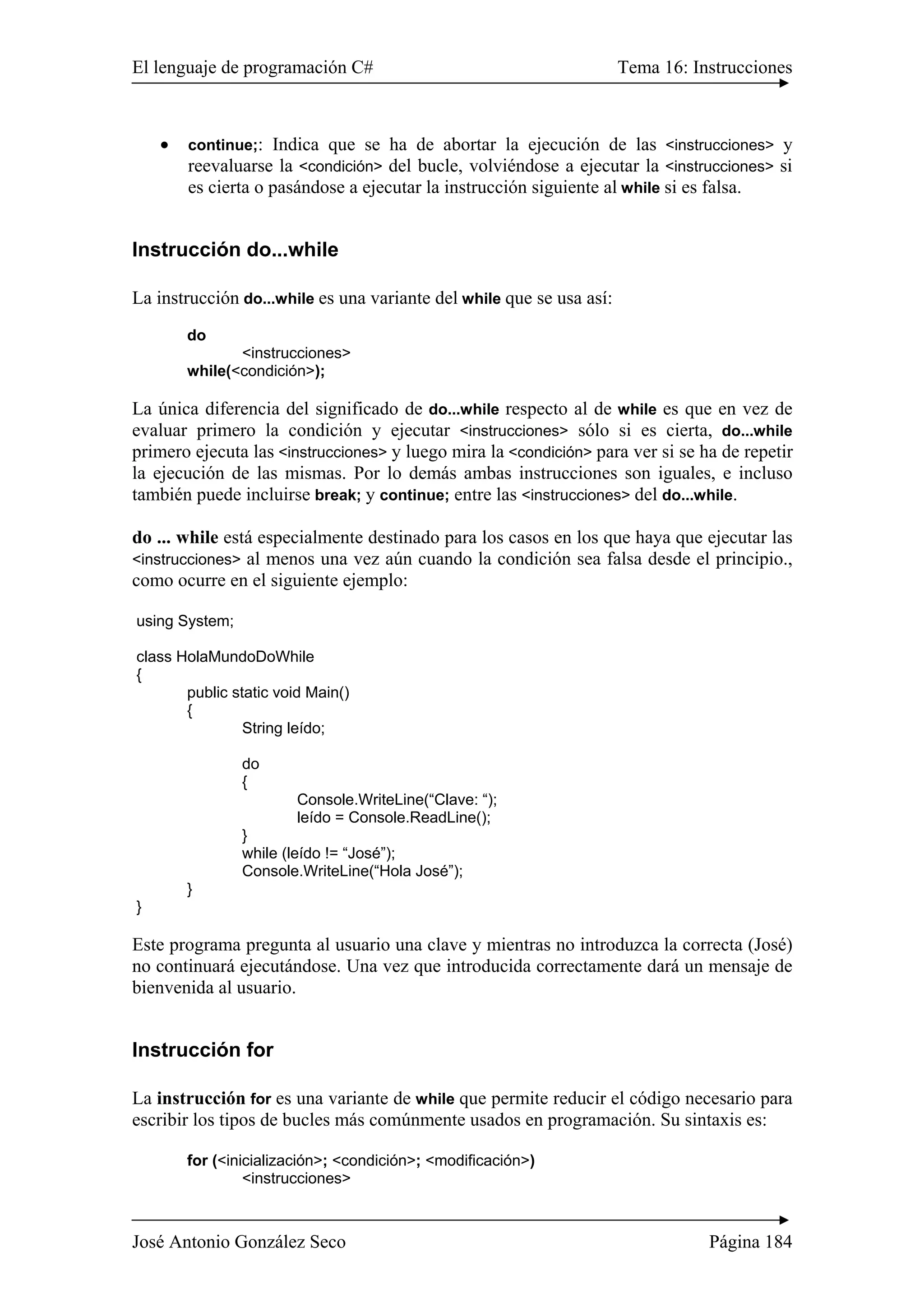 El lenguaje de programación C# Tema 16: Instrucciones
José Antonio González Seco Página 184
• continue;: Indica que se ha de abortar la ejecución de las <instrucciones> y
reevaluarse la <condición> del bucle, volviéndose a ejecutar la <instrucciones> si
es cierta o pasándose a ejecutar la instrucción siguiente al while si es falsa.
Instrucción do...while
La instrucción do...while es una variante del while que se usa así:
do
<instrucciones>
while(<condición>);
La única diferencia del significado de do...while respecto al de while es que en vez de
evaluar primero la condición y ejecutar <instrucciones> sólo si es cierta, do...while
primero ejecuta las <instrucciones> y luego mira la <condición> para ver si se ha de repetir
la ejecución de las mismas. Por lo demás ambas instrucciones son iguales, e incluso
también puede incluirse break; y continue; entre las <instrucciones> del do...while.
do ... while está especialmente destinado para los casos en los que haya que ejecutar las
<instrucciones> al menos una vez aún cuando la condición sea falsa desde el principio.,
como ocurre en el siguiente ejemplo:
using System;
class HolaMundoDoWhile
{
public static void Main()
{
String leído;
do
{
Console.WriteLine(“Clave: “);
leído = Console.ReadLine();
}
while (leído != “José”);
Console.WriteLine(“Hola José”);
}
}
Este programa pregunta al usuario una clave y mientras no introduzca la correcta (José)
no continuará ejecutándose. Una vez que introducida correctamente dará un mensaje de
bienvenida al usuario.
Instrucción for
La instrucción for es una variante de while que permite reducir el código necesario para
escribir los tipos de bucles más comúnmente usados en programación. Su sintaxis es:
for (<inicialización>; <condición>; <modificación>)
<instrucciones>
 