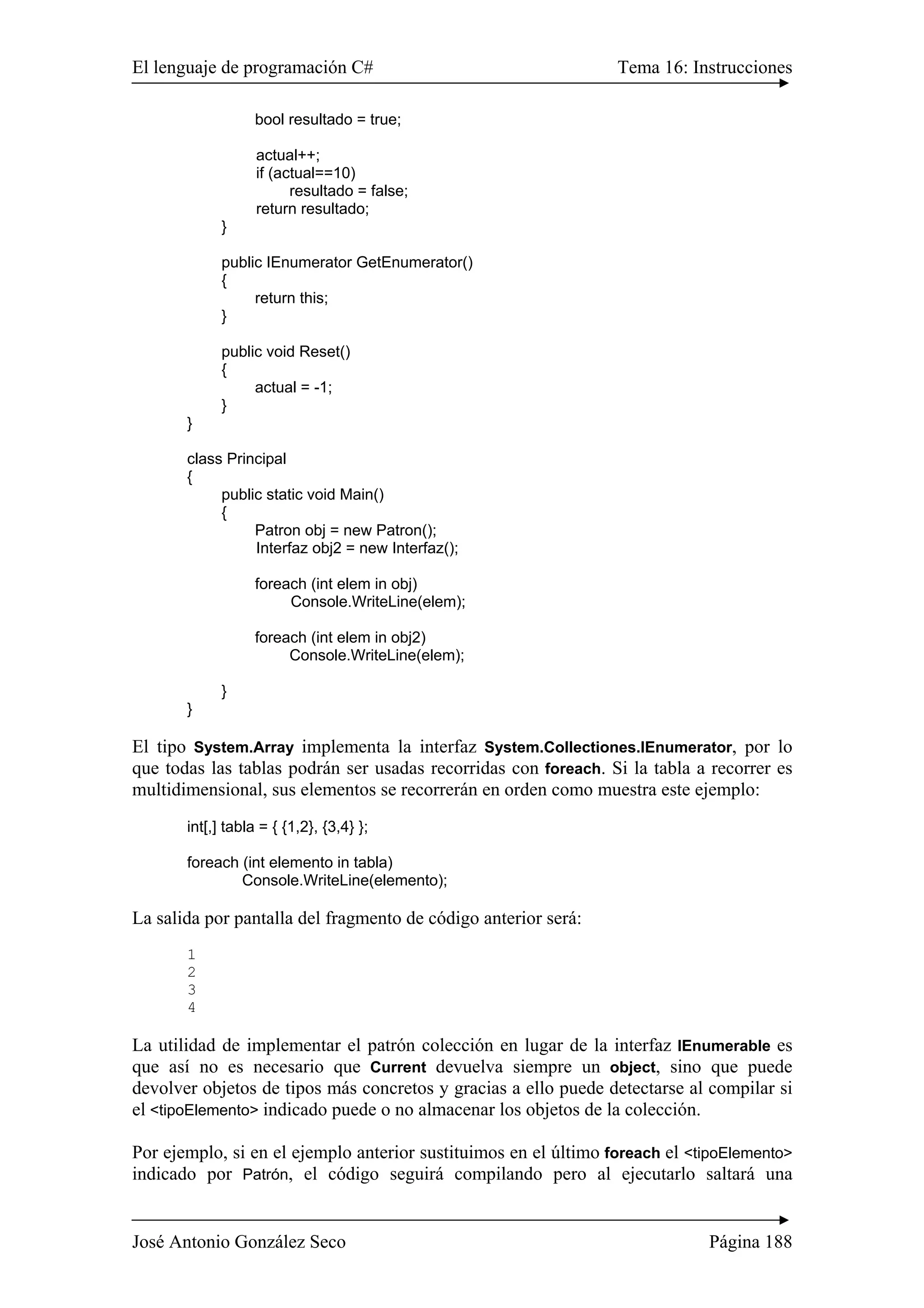 El lenguaje de programación C# Tema 16: Instrucciones
José Antonio González Seco Página 188
bool resultado = true;
actual++;
if (actual==10)
resultado = false;
return resultado;
}
public IEnumerator GetEnumerator()
{
return this;
}
public void Reset()
{
actual = -1;
}
}
class Principal
{
public static void Main()
{
Patron obj = new Patron();
Interfaz obj2 = new Interfaz();
foreach (int elem in obj)
Console.WriteLine(elem);
foreach (int elem in obj2)
Console.WriteLine(elem);
}
}
El tipo System.Array implementa la interfaz System.Collectiones.IEnumerator, por lo
que todas las tablas podrán ser usadas recorridas con foreach. Si la tabla a recorrer es
multidimensional, sus elementos se recorrerán en orden como muestra este ejemplo:
int[,] tabla = { {1,2}, {3,4} };
foreach (int elemento in tabla)
Console.WriteLine(elemento);
La salida por pantalla del fragmento de código anterior será:
1
2
3
4
La utilidad de implementar el patrón colección en lugar de la interfaz IEnumerable es
que así no es necesario que Current devuelva siempre un object, sino que puede
devolver objetos de tipos más concretos y gracias a ello puede detectarse al compilar si
el <tipoElemento> indicado puede o no almacenar los objetos de la colección.
Por ejemplo, si en el ejemplo anterior sustituimos en el último foreach el <tipoElemento>
indicado por Patrón, el código seguirá compilando pero al ejecutarlo saltará una
 