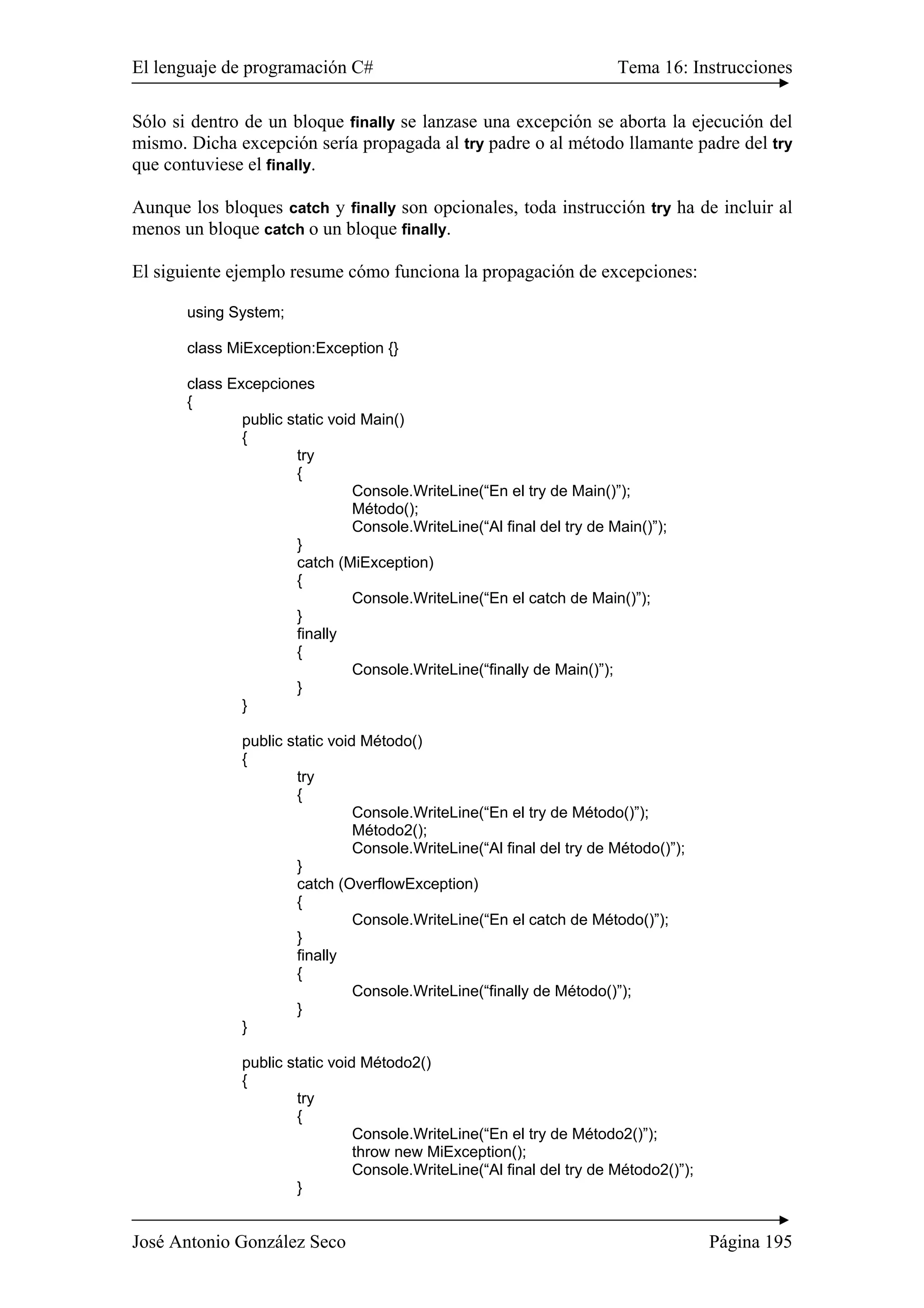 El lenguaje de programación C# Tema 16: Instrucciones
José Antonio González Seco Página 195
Sólo si dentro de un bloque finally se lanzase una excepción se aborta la ejecución del
mismo. Dicha excepción sería propagada al try padre o al método llamante padre del try
que contuviese el finally.
Aunque los bloques catch y finally son opcionales, toda instrucción try ha de incluir al
menos un bloque catch o un bloque finally.
El siguiente ejemplo resume cómo funciona la propagación de excepciones:
using System;
class MiException:Exception {}
class Excepciones
{
public static void Main()
{
try
{
Console.WriteLine(“En el try de Main()”);
Método();
Console.WriteLine(“Al final del try de Main()”);
}
catch (MiException)
{
Console.WriteLine(“En el catch de Main()”);
}
finally
{
Console.WriteLine(“finally de Main()”);
}
}
public static void Método()
{
try
{
Console.WriteLine(“En el try de Método()”);
Método2();
Console.WriteLine(“Al final del try de Método()”);
}
catch (OverflowException)
{
Console.WriteLine(“En el catch de Método()”);
}
finally
{
Console.WriteLine(“finally de Método()”);
}
}
public static void Método2()
{
try
{
Console.WriteLine(“En el try de Método2()”);
throw new MiException();
Console.WriteLine(“Al final del try de Método2()”);
}
 