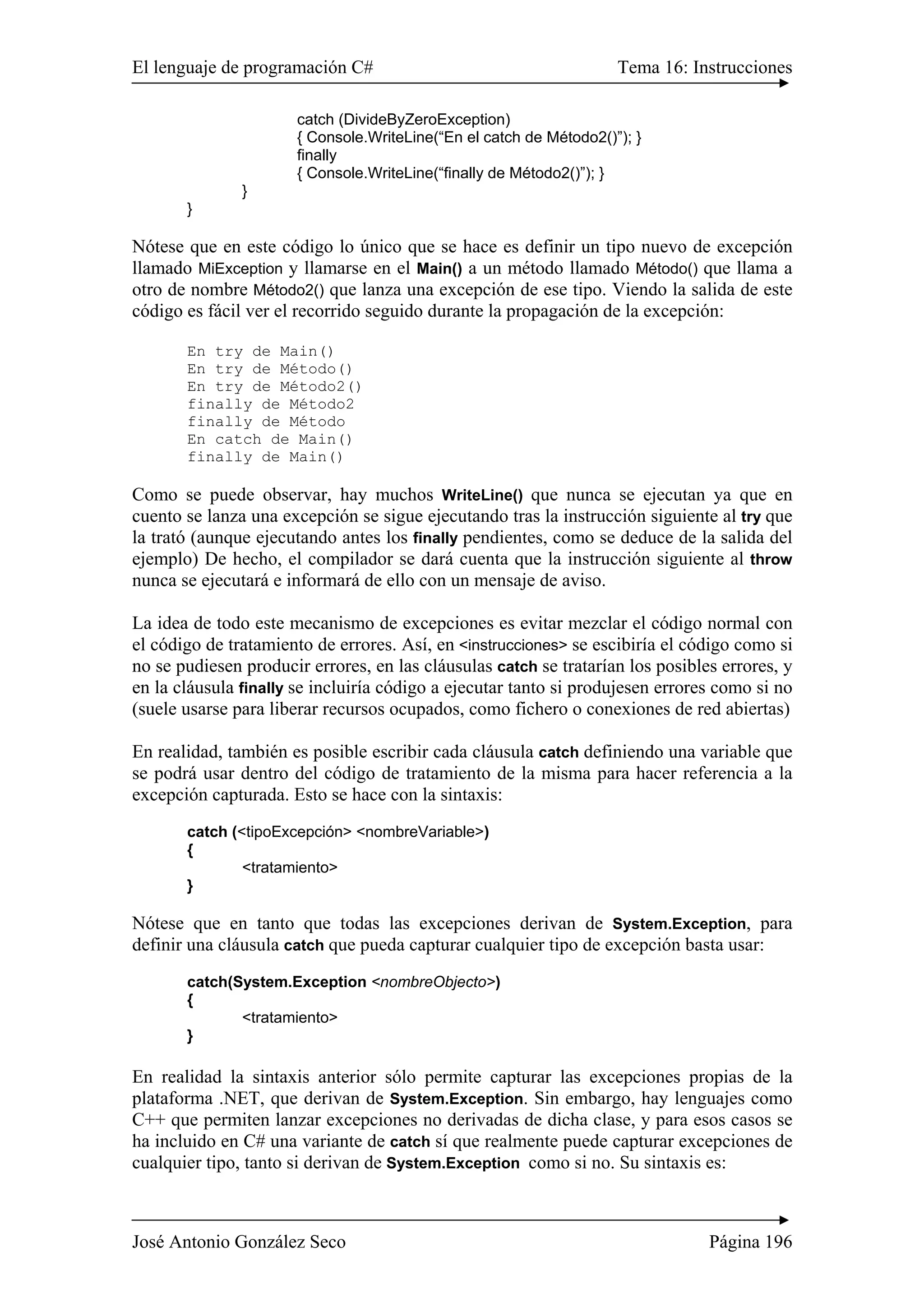 El lenguaje de programación C# Tema 16: Instrucciones
José Antonio González Seco Página 196
catch (DivideByZeroException)
{ Console.WriteLine(“En el catch de Método2()”); }
finally
{ Console.WriteLine(“finally de Método2()”); }
}
}
Nótese que en este código lo único que se hace es definir un tipo nuevo de excepción
llamado MiException y llamarse en el Main() a un método llamado Método() que llama a
otro de nombre Método2() que lanza una excepción de ese tipo. Viendo la salida de este
código es fácil ver el recorrido seguido durante la propagación de la excepción:
En try de Main()
En try de Método()
En try de Método2()
finally de Método2
finally de Método
En catch de Main()
finally de Main()
Como se puede observar, hay muchos WriteLine() que nunca se ejecutan ya que en
cuento se lanza una excepción se sigue ejecutando tras la instrucción siguiente al try que
la trató (aunque ejecutando antes los finally pendientes, como se deduce de la salida del
ejemplo) De hecho, el compilador se dará cuenta que la instrucción siguiente al throw
nunca se ejecutará e informará de ello con un mensaje de aviso.
La idea de todo este mecanismo de excepciones es evitar mezclar el código normal con
el código de tratamiento de errores. Así, en <instrucciones> se escibiría el código como si
no se pudiesen producir errores, en las cláusulas catch se tratarían los posibles errores, y
en la cláusula finally se incluiría código a ejecutar tanto si produjesen errores como si no
(suele usarse para liberar recursos ocupados, como fichero o conexiones de red abiertas)
En realidad, también es posible escribir cada cláusula catch definiendo una variable que
se podrá usar dentro del código de tratamiento de la misma para hacer referencia a la
excepción capturada. Esto se hace con la sintaxis:
catch (<tipoExcepción> <nombreVariable>)
{
<tratamiento>
}
Nótese que en tanto que todas las excepciones derivan de System.Exception, para
definir una cláusula catch que pueda capturar cualquier tipo de excepción basta usar:
catch(System.Exception <nombreObjecto>)
{
<tratamiento>
}
En realidad la sintaxis anterior sólo permite capturar las excepciones propias de la
plataforma .NET, que derivan de System.Exception. Sin embargo, hay lenguajes como
C++ que permiten lanzar excepciones no derivadas de dicha clase, y para esos casos se
ha incluido en C# una variante de catch sí que realmente puede capturar excepciones de
cualquier tipo, tanto si derivan de System.Exception como si no. Su sintaxis es:
 
