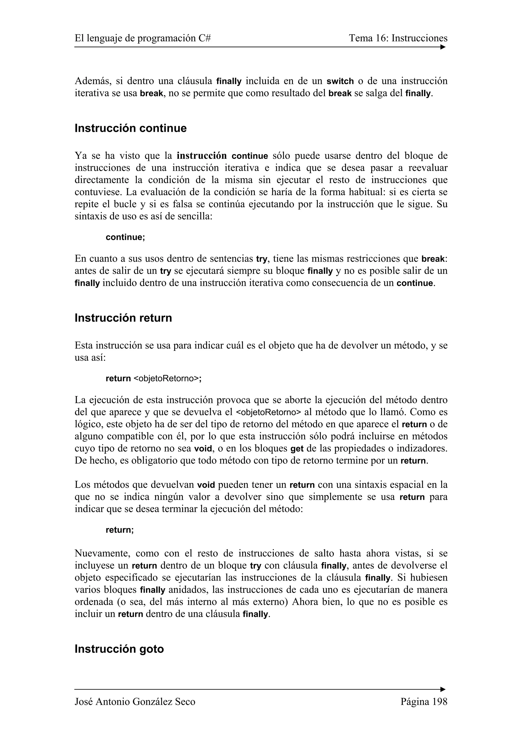 El lenguaje de programación C# Tema 16: Instrucciones
José Antonio González Seco Página 198
Además, si dentro una cláusula finally incluida en de un switch o de una instrucción
iterativa se usa break, no se permite que como resultado del break se salga del finally.
Instrucción continue
Ya se ha visto que la instrucción continue sólo puede usarse dentro del bloque de
instrucciones de una instrucción iterativa e indica que se desea pasar a reevaluar
directamente la condición de la misma sin ejecutar el resto de instrucciones que
contuviese. La evaluación de la condición se haría de la forma habitual: si es cierta se
repite el bucle y si es falsa se continúa ejecutando por la instrucción que le sigue. Su
sintaxis de uso es así de sencilla:
continue;
En cuanto a sus usos dentro de sentencias try, tiene las mismas restricciones que break:
antes de salir de un try se ejecutará siempre su bloque finally y no es posible salir de un
finally incluido dentro de una instrucción iterativa como consecuencia de un continue.
Instrucción return
Esta instrucción se usa para indicar cuál es el objeto que ha de devolver un método, y se
usa así:
return <objetoRetorno>;
La ejecución de esta instrucción provoca que se aborte la ejecución del método dentro
del que aparece y que se devuelva el <objetoRetorno> al método que lo llamó. Como es
lógico, este objeto ha de ser del tipo de retorno del método en que aparece el return o de
alguno compatible con él, por lo que esta instrucción sólo podrá incluirse en métodos
cuyo tipo de retorno no sea void, o en los bloques get de las propiedades o indizadores.
De hecho, es obligatorio que todo método con tipo de retorno termine por un return.
Los métodos que devuelvan void pueden tener un return con una sintaxis espacial en la
que no se indica ningún valor a devolver sino que simplemente se usa return para
indicar que se desea terminar la ejecución del método:
return;
Nuevamente, como con el resto de instrucciones de salto hasta ahora vistas, si se
incluyese un return dentro de un bloque try con cláusula finally, antes de devolverse el
objeto especificado se ejecutarían las instrucciones de la cláusula finally. Si hubiesen
varios bloques finally anidados, las instrucciones de cada uno es ejecutarían de manera
ordenada (o sea, del más interno al más externo) Ahora bien, lo que no es posible es
incluir un return dentro de una cláusula finally.
Instrucción goto
 
