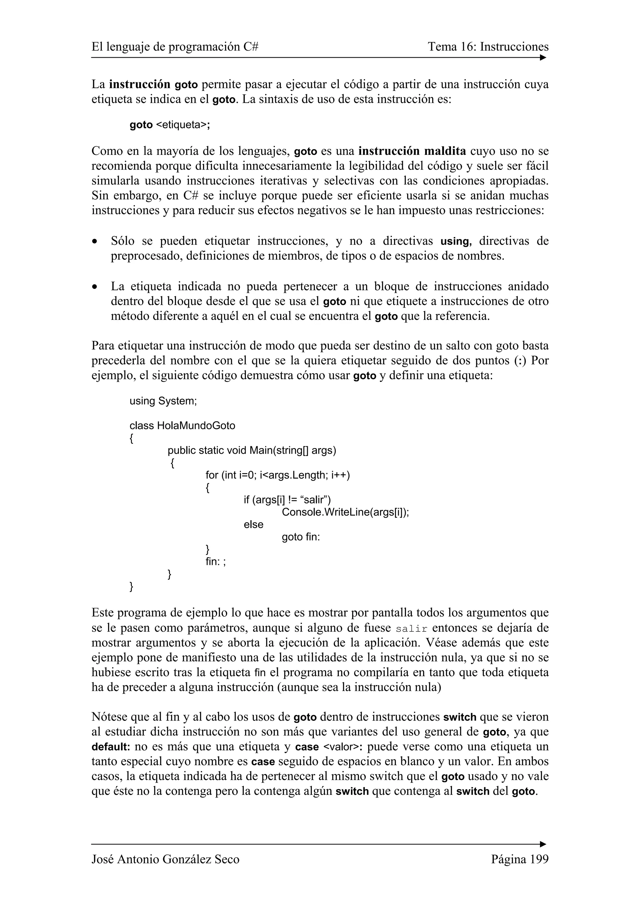 El lenguaje de programación C# Tema 16: Instrucciones
José Antonio González Seco Página 199
La instrucción goto permite pasar a ejecutar el código a partir de una instrucción cuya
etiqueta se indica en el goto. La sintaxis de uso de esta instrucción es:
goto <etiqueta>;
Como en la mayoría de los lenguajes, goto es una instrucción maldita cuyo uso no se
recomienda porque dificulta innecesariamente la legibilidad del código y suele ser fácil
simularla usando instrucciones iterativas y selectivas con las condiciones apropiadas.
Sin embargo, en C# se incluye porque puede ser eficiente usarla si se anidan muchas
instrucciones y para reducir sus efectos negativos se le han impuesto unas restricciones:
• Sólo se pueden etiquetar instrucciones, y no a directivas using, directivas de
preprocesado, definiciones de miembros, de tipos o de espacios de nombres.
• La etiqueta indicada no pueda pertenecer a un bloque de instrucciones anidado
dentro del bloque desde el que se usa el goto ni que etiquete a instrucciones de otro
método diferente a aquél en el cual se encuentra el goto que la referencia.
Para etiquetar una instrucción de modo que pueda ser destino de un salto con goto basta
precederla del nombre con el que se la quiera etiquetar seguido de dos puntos (:) Por
ejemplo, el siguiente código demuestra cómo usar goto y definir una etiqueta:
using System;
class HolaMundoGoto
{
public static void Main(string[] args)
{
for (int i=0; i<args.Length; i++)
{
if (args[i] != “salir”)
Console.WriteLine(args[i]);
else
goto fin:
}
fin: ;
}
}
Este programa de ejemplo lo que hace es mostrar por pantalla todos los argumentos que
se le pasen como parámetros, aunque si alguno de fuese salir entonces se dejaría de
mostrar argumentos y se aborta la ejecución de la aplicación. Véase además que este
ejemplo pone de manifiesto una de las utilidades de la instrucción nula, ya que si no se
hubiese escrito tras la etiqueta fin el programa no compilaría en tanto que toda etiqueta
ha de preceder a alguna instrucción (aunque sea la instrucción nula)
Nótese que al fin y al cabo los usos de goto dentro de instrucciones switch que se vieron
al estudiar dicha instrucción no son más que variantes del uso general de goto, ya que
default: no es más que una etiqueta y case <valor>: puede verse como una etiqueta un
tanto especial cuyo nombre es case seguido de espacios en blanco y un valor. En ambos
casos, la etiqueta indicada ha de pertenecer al mismo switch que el goto usado y no vale
que éste no la contenga pero la contenga algún switch que contenga al switch del goto.
 